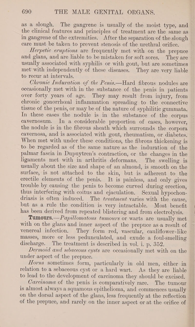 as a slough. The gangrene is usually of the moist type, and the clinical features and principles of treatment are the same as in gangrene of the extremities. After the separation of the slough care must be taken to prevent stenosis of the urethral orifice. Herpetic eruptions are frequently met with on the prepuce and glans, and are liable to be mistaken for soft sores. They are usually associated with syphilis or with gout, but are sometimes met with independently of these diseases. They are very liable to recur at intervals. Chronic Induration of the Penis.—Hard fibrous nodules are occasionally met with in the substance of the penis in patients over forty years of age. They may result from injury, from chronic gonorrhceal inflammation spreading to the connective tissue of the penis, or may be of the nature of syphilitic gummata. In these cases the nodule is in the substance of the corpus cavernosum. In a considerable proportion of cases, however, the nodule is in the fibrous sheath which surrounds the corpora cavernosa, and is associated with gout, rheumatism, or diabetes. When met with under these conditions, the fibrous thickening is to be regarded as of the same nature as the induration of the palmar fascia in Dupuytren’s contraction, or the changes in the ligaments met with in arthritis deformans. The swelling is usually about the size and shape of an almond, is smooth on the surface, is not attached to the skin, but is adherent to the erectile elements of the penis. It is painless, and only gives trouble by causing the penis to become curved during erection, thus interfering with coitus and ejaculation. Sexual hypochon- driasis is often induced. The treatment varies with the cause, but as a rule the condition is very intractable. Most benefit has been derived from repeated blistering and from electrolysis. Tumours.—Papillomatous tumours or warts are usually met with on the glans and inner aspect of the prepuce as-a result of venereal infection. They form red, vascular, cauliflower-like — masses, more or Jess pedunculated, and exude a foul-smelling discharge. The treatment is described in vol. i. p. 352. Dermoid and sebaceous cysts are occasionally met with on the under aspect of the prepuce. Horns sometimes form, particularly in old men, either in relation to a sebaceous cyst or a hard wart. As they are liable to lead to the development of carcinoma they should be excised. Carcinoma of the penis is comparatively rare. The tumour is almost always a squamous epithelioma, and commences usually on the dorsal aspect of the glans, less frequently at the reflection of the prepuce, and rarely on the inner aspect or at the orifice of