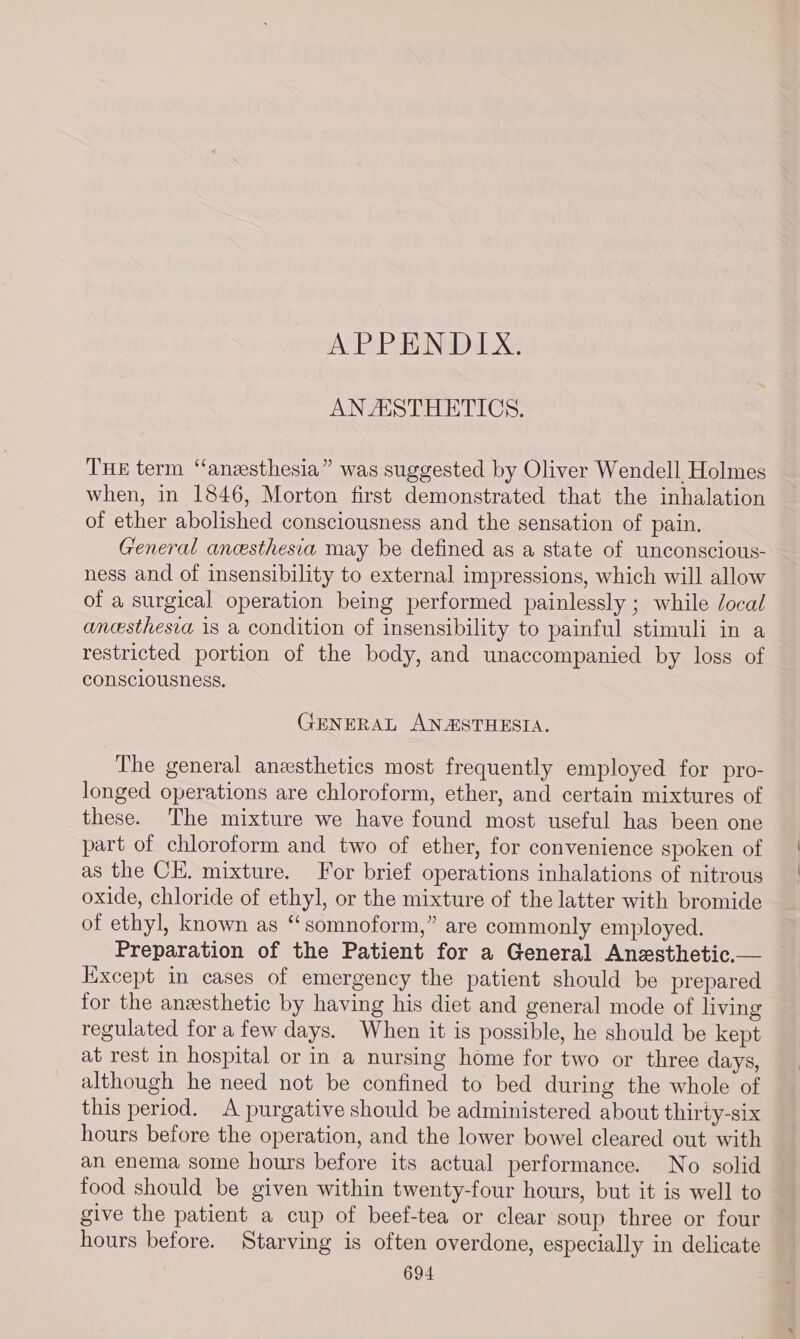 APPENDIX. AN ASTHETICS. THe term ‘“‘anzsthesia” was suggested by Oliver Wendell Holmes when, in 1846, Morton first demonstrated that the inhalation of ether abolished consciousness and the sensation of pain. General ancesthesia may be defined as a state of unconscious- ness and of insensibility to external impressions, which will allow of a surgical operation being performed painlessly ; while Jocal ancesthesva is a condition of insensibility to painful stimuli in a restricted portion of the body, and unaccompanied by loss of consciousness. GENERAL ANASTHESIA. The general anesthetics most frequently employed for pro- longed operations are chloroform, ether, and certain mixtures of these. The mixture we have found most useful has been one part of chloroform and two of ether, for convenience spoken of as the CE. mixture. For brief operations inhalations of nitrous oxide, chloride of ethyl, or the mixture of the latter with bromide of ethyl, known as “somnoform,” are commonly employed. Preparation of the Patient for a General Anzsthetic.— Except in cases of emergency the patient should be prepared for the anesthetic by having his diet and general mode of living regulated for a few days. When it is possible, he should be kept at rest in hospital or in a nursing home for two or three days, although he need not be confined to bed during the whole of this period. A purgative should be administered about thirty-six hours before the operation, and the lower bowel cleared out with an enema some hours before its actual performance. No solid food should be given within twenty-four hours, but it is well to give the patient a cup of beef-tea or clear soup three or four hours before. Starving is often overdone, especially in delicate