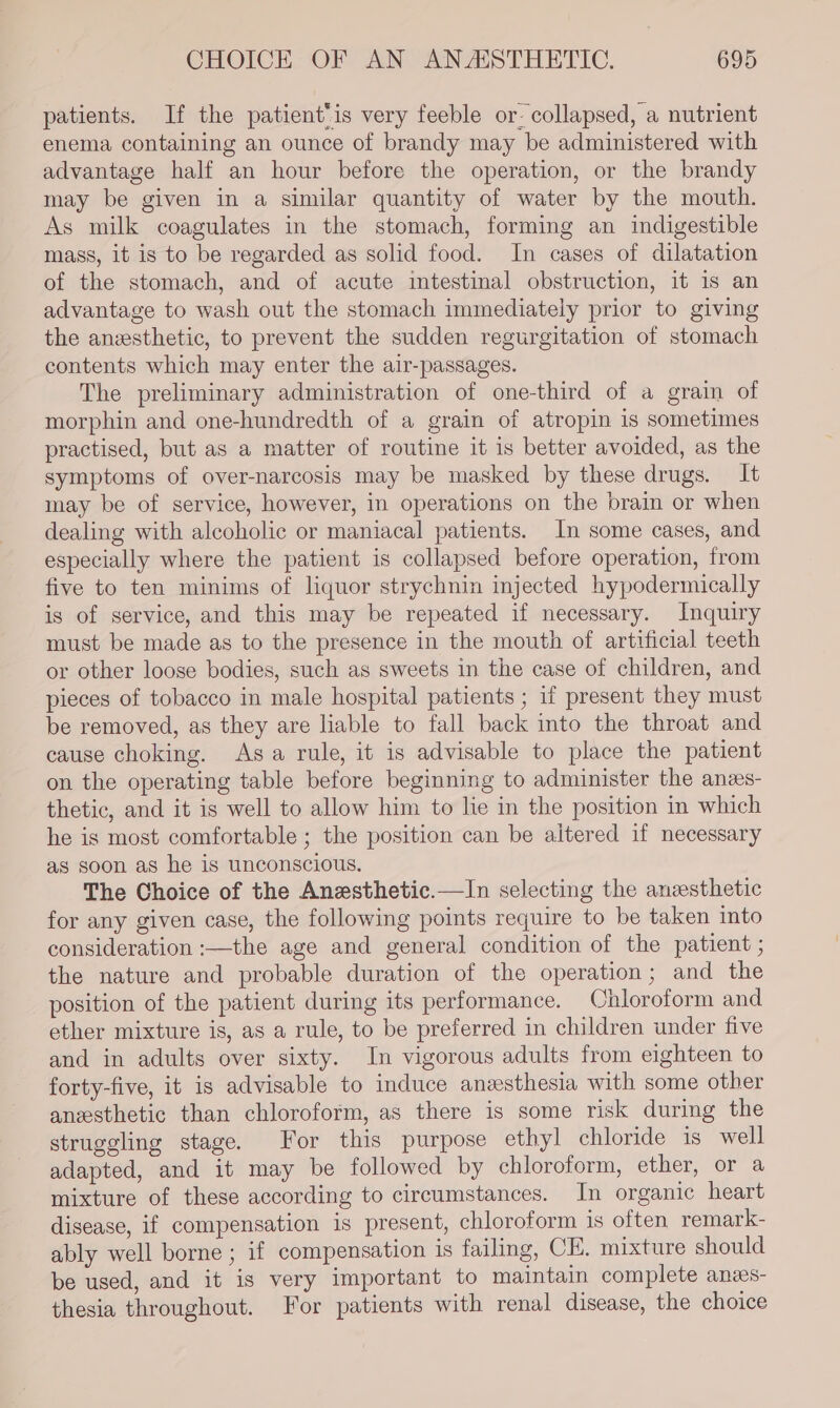 patients. If the patient‘is very feeble or- collapsed, a nutrient enema containing an ounce of brandy may be administered with advantage half an hour before the operation, or the brandy may be given in a similar quantity of water by the mouth. As milk coagulates in the stomach, forming an indigestible mass, it is to be regarded as solid food. In cases of dilatation of the stomach, and of acute intestinal obstruction, it is an advantage to wash out the stomach immediately prior to giving the anzesthetic, to prevent the sudden regurgitation of stomach contents which may enter the air-passages. The preliminary administration of one-third of a grain of morphin and one-hundredth of a grain of atropin is sometimes practised, but as a matter of routine it is better avoided, as the symptoms of over-narcosis may be masked by these drugs. It may be of service, however, in operations on the brain or when dealing with alcoholic or maniacal patients. In some cases, and especially where the patient is collapsed before operation, from five to ten minims of liquor strychnin injected hypodermically is of service, and this may be repeated if necessary. Inquiry must be made as to the presence in the mouth of artificial teeth or other loose bodies, such as sweets in the case of children, and pieces of tobacco in male hospital patients ; if present they must be removed, as they are liable to fall back into the throat and cause choking. Asa rule, it is advisable to place the patient on the operating table before beginning to administer the anees- thetic, and it is well to allow him to lie in the position in which he is most comfortable ; the position can be altered if necessary as soon as he is unconscious. The Choice of the Anesthetic.—In selecting the anesthetic for any given case, the following points require to be taken into consideration :—the age and general condition of the patient ; the nature and probable duration of the operation; and the position of the patient during its performance. Chloroform and ether mixture is, as a rule, to be preferred in children under five and in adults over sixty. In vigorous adults from eighteen to forty-five, it is advisable to induce anesthesia with some other anesthetic than chloroform, as there is some risk during the struggling stage. For this purpose ethyl chloride is well adapted, and it may be followed by chloroform, ether, or a mixture of these according to circumstances. In organic heart disease, if compensation is present, chloroform is often remark- ably well borne ; if compensation is failing, CE. mixture should be used, and it is very important to maintain complete anzs- thesia throughout. For patients with renal disease, the choice