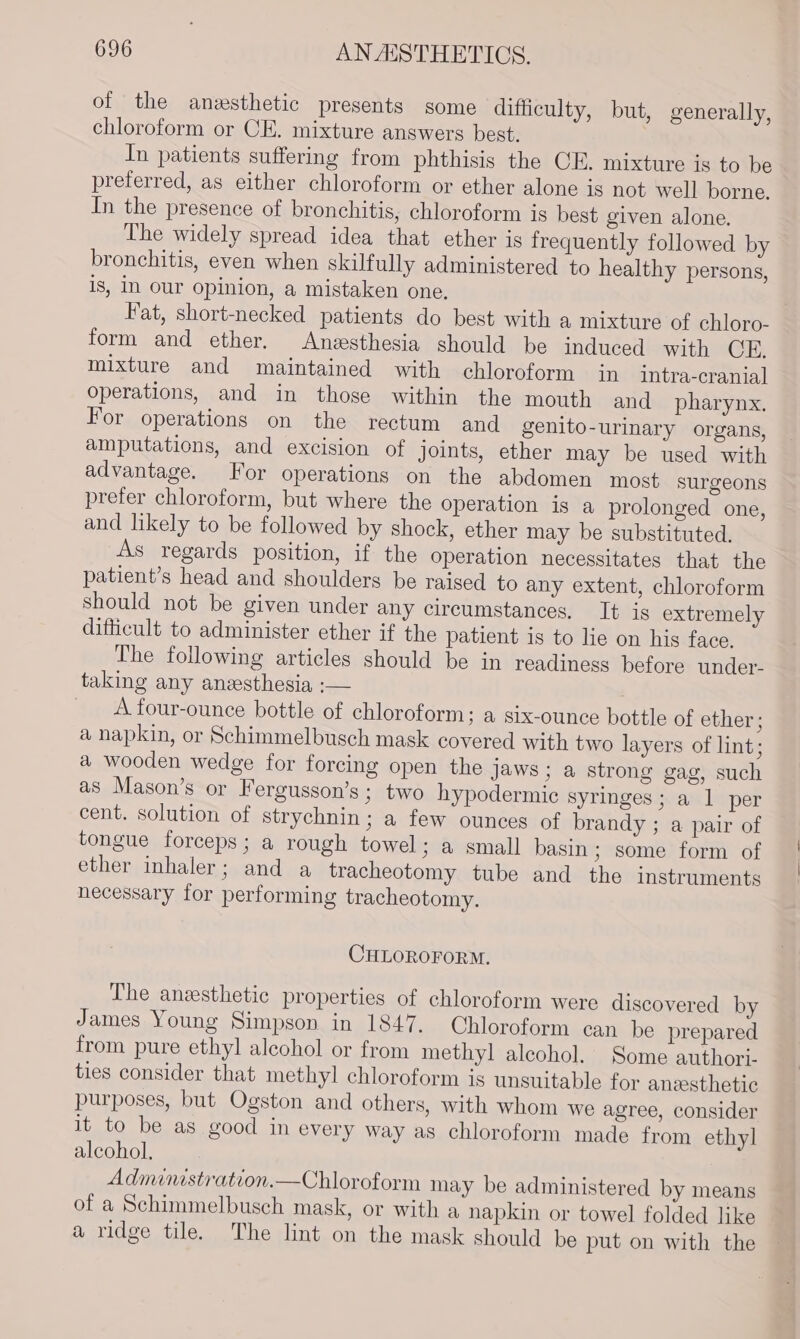 of the anesthetic presents some difficulty, but, generally, chloroform or CE. mixture answers best. In patients suffering from phthisis the CE. mixture is to be preferred, as either chloroform or ether alone is not well borne. In the presence of bronchitis, chloroform is best given alone. The widely spread idea that ether is frequently followed by bronchitis, even when skilfully administered to healthy persons, is, In our opinion, a mistaken one. Fat, short-necked patients do best with a mixture of chloro- form and ether. Anesthesia should be induced with CH. mixture and maintained with chloroform in intra-cranial operations, and in those within the mouth and pharynx. For operations on the rectum and genito-urinary organs, amputations, and excision of joints, ether may be used with advantage. For operations on the abdomen most surgeons prefer chloroform, but where the operation is a prolonged one, and likely to be followed by shock, ether may be substituted. As regards position, if the operation necessitates that the patient’s head and shoulders be raised to any extent, chloroform should not be given under any circumstances. It is extremely difficult to administer ether if the patient is to lie on his face. The following articles should be in readiness before under- taking any anesthesia :— . A four-ounce bottle of chloroform; a six-ounce bottle of ether; a napkin, or Schimmelbusch mask covered with two layers of lint; a wooden wedge for forcing open the jaws ; a strong gag, such as Mason’s or Fergusson’s; two hypodermic syringes; a 1 per cent. solution of strychnin; a few ounces of brandy ; a pair of tongue forceps; a rough towel; a small basin ; some form of ether inhaler; and a tracheotomy tube and the instruments necessary for performing tracheotomy. CHLOROFORM. The anesthetic properties of chloroform were discovered by James Young Simpson in 1847. Chloroform can be prepared from pure ethyl alcohol or from methyl alcohol. Some authori- ties consider that methyl chloroform is unsuitable for anesthetic purposes, but Ogston and others, with whom we agree, consider it to be as good in every way as chloroform made from ethyl alcohol. Administration.—Chloroform may be administered by means of a Schimmelbusch mask, or with a napkin or towel folded like a ridge tile. The lint on the mask should be put on with the