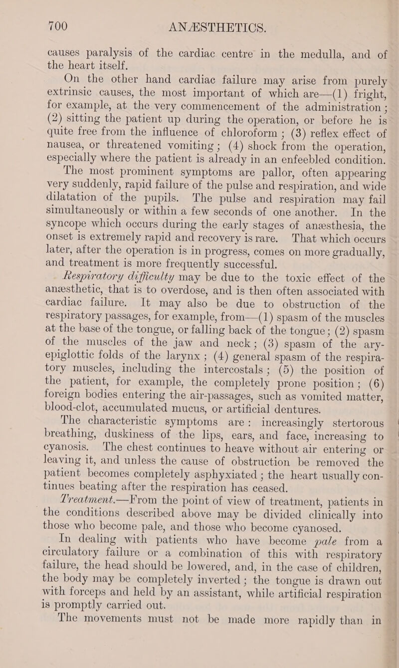 causes paralysis of the cardiac centre in the medulla, and of the heart itself, On the other hand cardiac failure may arise from purely extrinsic causes, the most important of which are—(1) fright, for example, at the very commencement of the administration ; (2) sitting the patient up during the operation, or before he is’ quite free from the influence of chloroform ; (3) reflex effect of nausea, or threatened vomiting ; (4) shock from the operation, especially where the patient is already in an enfeebled condition. The most prominent symptoms are pallor, often appearing very suddenly, rapid failure of the pulse and respiration, and wide dilatation of the pupils. The pulse and respiration may fail simultaneously or within a few seconds of one another. In the syncope which occurs during the early stages of anzesthesia, the onset is extremely rapid and recovery israre. That which occurs later, after the operation is in progress, comes on more gradually, and treatment is more frequently successful. Respiratory difficulty may be due to the toxic effect of the aneesthetic, that is to overdose, and is then often associated with cardiac failure. It may also be due to obstruction of the respiratory passages, for example, from—(1) spasm of the muscles at the base of the tongue, or falling back of the tongue; (2) spasm of the muscles of the jaw and neck; (3) spasm of the ary- epiglottic folds of the larynx ; (4) general spasm of the respira- tory muscles, including the intercostals; (5) the position of the patient, for example, the completely prone position ; (6) foreign bodies entering the air-passages, such as vomited matter, blood-clot, accumulated mucus, or artificial dentures. The characteristic symptoms are: increasingly stertorous breathing, duskiness of the lips, ears, and face, increasing to cyanosis. The chest continues to heave without air entering or leaving it, and unless the cause of obstruction be removed the patient becomes completely asphyxiated ; the heart usually con- — tinues beating after the respiration has ceased. Lreatment.—From the point of view of treatment, patients in the conditions described above may be divided clinically into those who become pale, and those who become cyanosed. In dealing with patients who have become pale from a circulatory failure or a combination of this with respiratory tailure, the head should be lowered, and, in the case of children, the body may be completely inverted ; the tongue is drawn out with forceps and held by an assistant, while artificial respiration is promptly carried out. The movements must not be made more rapidly than in —