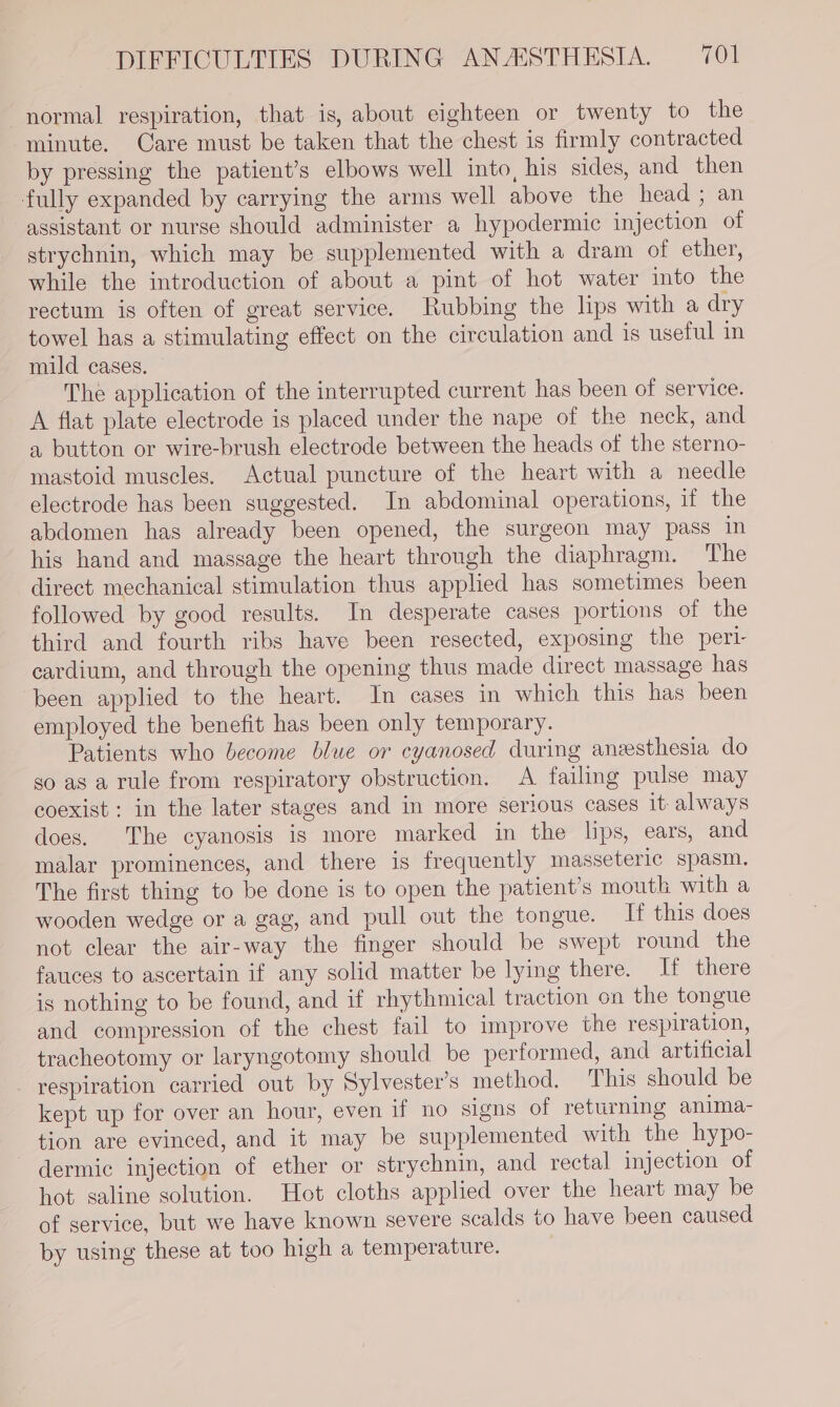 normal respiration, that is, about eighteen or twenty to the minute. Care must be taken that the chest is firmly contracted by pressing the patient’s elbows well into, his sides, and then fully expanded by carrying the arms well above the head ; an assistant or nurse should administer a hypodermic injection of strychnin, which may be supplemented with a dram of ether, while the introduction of about a pint of hot water into the rectum is often of great service. Rubbing the lips with a dry towel has a stimulating effect on the circulation and is useful in mild cases. The application of the interrupted current has been of service. A flat plate electrode is placed under the nape of the neck, and a button or wire-brush electrode between the heads of the sterno- mastoid muscles. Actual puncture of the heart with a needle electrode has been suggested. In abdominal operations, if the abdomen has already been opened, the surgeon may pass in his hand and massage the heart through the diaphragm. The direct mechanical stimulation thus applied has sometimes been followed by good results. In desperate cases portions of the third and fourth ribs have been resected, exposing the pert- cardium, and through the opening thus made direct massage has been applied to the heart. In cases in which this has been employed the benefit has been only temporary. Patients who become blue or cyanosed during anzesthesia do so as a rule from respiratory obstruction. A failing pulse may coexist : in the later stages and in more serious cases it always does. The cyanosis is more marked in the lips, ears, and malar prominences, and there is frequently masseteric spasm. The first thing to be done is to open the patient’s mouth with a wooden wedge or a gag, and pull out the tongue. If this does not clear the air-way the finger should be swept round the fauces to ascertain if any solid matter be lying there. If there is nothing to be found, and if rhythmical traction on the tongue and compression of the chest fail to improve the respiration, tracheotomy or laryngotomy should be performed, and artificial respiration carried out by Sylvester's method. This should be kept up for over an hour, even if no signs of returning anima- tion are evinced, and it may be supplemented with the hypo- dermic injection of ether or strychnin, and rectal injection of hot saline solution. Hot cloths applied over the heart may be of service, but we have known severe scalds to have been caused by using these at too high a temperature.