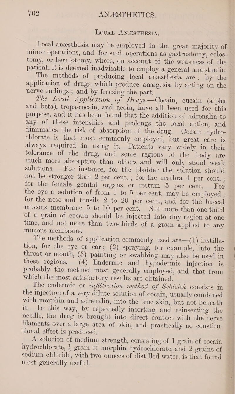 LocaL ANASTHESIA. Local anzesthesia may be employed in the great majority of minor operations, and for such operations as gastrostomy, colos- tomy, or herniotomy, where, on account of the weakness of the patient, it is deemed inadvisable to employ a general anesthetic. The methods of producing local anesthesia are : by the application of drugs which produce analgesia by acting on the nerve endings ; and by freezing the part. Lhe Local Application of Drugs.—Cocain, eucain (alpha and beta), tropa-cocain, and acoin, have all been used for this purpose, and it has been found that the addition of adrenalin to any of these intensifies and prolongs the local action, and diminishes the risk of absorption of the drug. Cocain hydro- chlorate is that most commonly employed, but great care is always required in using it. Patients vary widely in their tolerance of the drug, and some regions of the body are much more absorptive than others and_ will only stand weak solutions. For instance, for the bladder the solution should not be stronger than 2 per cent.; for the urethra 4 per cent. ; for the female genital organs or rectum 5 per cent, For the eye a solution of from 1 to 5 per cent. may be employed ; for the nose and tonsils 2 to 20 per cent., and for the buccal mucous membrane 5 to 10 per cent. Not more than one-third of a grain of cocain should be injected into any region at one time, and not more than two-thirds of a grain applied to any mucous membrane. The methods of application commonly used are—(1) instilla- tion, for the eye or ear; (2) spraying, for example, into the throat or mouth, (3) painting or swabbing may also be used in these regions. (4) Endermic and hypodermic injection is probably the method most generally employed, and that from which the most satisfactory results are obtained. The endermic or infiltration method of Schleich consists in the injection of a very dilute solution of cocain, usually combined with morphin and adrenalin, into the true skin, but not beneath it. In this way, by repeatedly inserting and reinserting the needle, the drug is brought into direct contact with the nerve filaments over a large area of skin, and practically no constitu- tional effect is produced. A solution of medium strength, consisting of 1 grain of cocain hydrochlorate, + grain of morphin hydrochlorate, and 2 grains of sodium chloride, with two ounces of distilled water, is that found most generally useful. | |