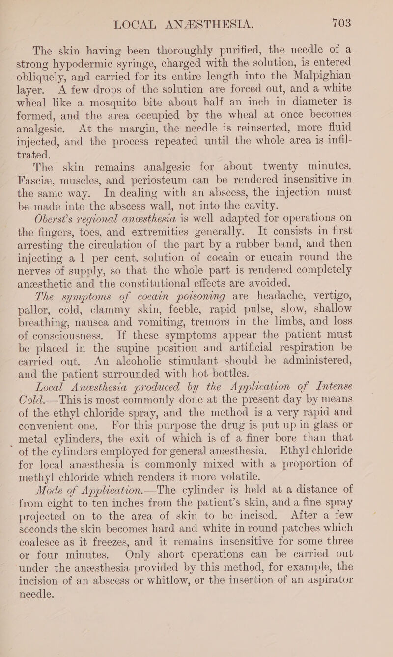 The skin having been thoroughly purified, the needle of a strong hypodermic syringe, charged with the solution, is entered obliquely, and carried for its entire length into the Malpighian layer. A few drops of the solution are forced out, and a white wheal like a mosquito bite about half an inch in diameter is formed, and the area occupied by the wheal at once becomes analgesic. At the margin, the needle is reinserted, more fluid injected, and the process repeated until the whole area is infil- trated. The skin remains analgesic for about twenty minutes. Fascize, muscles, and periosteum can be rendered insensitive in the same way. In dealing with an abscess, the injection must be made into the abscess wall, not into the cavity. Oberst’s regional anesthesia is well adapted for operations on the fingers, toes, and extremities generally. It consists in first arresting the circulation of the part by a rubber band, and then injecting a 1 per cent. solution of cocain or eucain round the nerves of supply, so that the whole part is rendered completely anesthetic and the constitutional effects are avoided. The symptoms of cocain potsoning are headache, vertigo, pallor, cold, clammy skin, feeble, rapid pulse, slow, shallow breathing, nausea and vomiting, tremors in the limbs, and loss of consciousness. If these symptoms appear the patient must be placed in the supine position and artificial respiration be carried out. An alcoholic stimulant should be administered, and the patient surrounded with hot bottles. Local Ancesthesia produced by the Application of Intense Cold.—This is most commonly done at the present day by means of the ethyl chloride spray, and the method is a very rapid and convenient one. For this purpose the drug is put up in glass or _ metal cylinders, the exit of which is of a finer bore than that of the cylinders employed for general anzesthesia. Ethyl chloride for local anzesthesia is commonly mixed with a proportion of methyl chloride which renders it more volatile. Mode of Application.—The cylinder is held at a distance of from eight to ten inches from the patient’s skin, and a fine spray projected on to the area of skin to be incised. After a few seconds the skin becomes hard and white in round patches which coalesce as it freezes, and it remains insensitive for some three or four minutes. Only short operations can be carried out under the anzesthesia provided by this method, for example, the incision of an abscess or whitlow, or the insertion of an aspirator needle.