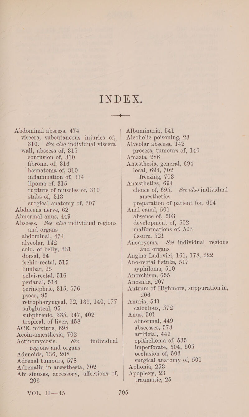 Abdominal abscess, 474 _ viscera, subcutaneous injuries of, 310. See also individual viscera wall, abscess of, 315 contusion of, 310 fibroma of, 316 hematoma of, 310 inflammation of, 314 lipoma of, 315 rupture of muscles of, 310 stabs of, 313 surgical anatomy of, 307 Abducens nerve, 62 Abnormal anus, 449 Abscess. See also individual regions and organs abdominal, 474 alveolar, 142 cold, of belly, 331 dorsal, 94 ischio-rectal, 515 lumbar, 95 pelvi-rectal, 516 perianal, 514 perinephric, 315, 576 psoas, 95 retropharyngeal, 92, 139, 140, 177 subgluteal, 95 subphrenic, 335, 347, 402 tropical, of liver, 458 ACE. mixture, 698 Acoin-anesthesia, 702 Actinomycosis. See regions and organs Adenoids, 136, 208 Adrenal tumours, 578 Adrenalin in anesthesia, 702 Air sinuses, accessory, affections of, 206 individual VOL. II—45 Albuminuria, 541 Alcoholic poisoning, 23 Alveolar abscess, 142 process, tumours of, 146 Amazia, 286 Anesthesia, general, 694 local, 694, 702 freezing, 703 Anesthetics, 694 choice of, 695, anesthetics preparation of patient for, 694 Anal canal, 501 absence of, 508 development of, 502 malformations of, 503 fissure, 521 Aneurysms. See individual regions and organs Angina Ludovici, 161, 178, 222 Ano-rectal fistulee, 517 syphiloma, 510 Anorchism, 655 Anosmia, 207 Antrum of Highmore, suppuration in, 206 Anuria, 541 calculous, 572 Anus, 501 abnormal, 449 abscesses, 573 artificial, 449 epithelioma of, 535 imperforate, 504, 505 occlusion of, 503 surgical anatomy of, 501 Aphonia, 253 Apoplexy, 23 traumatic, 25 See also individual