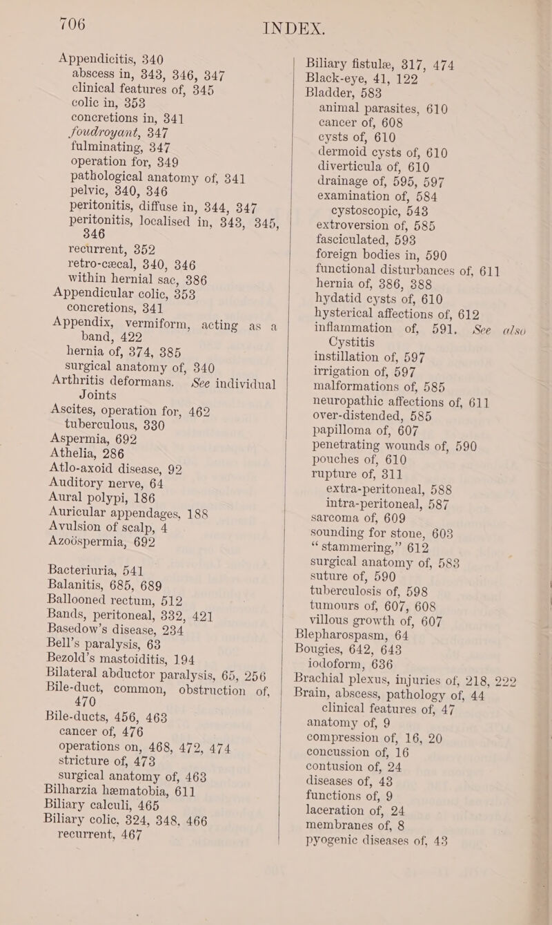 Appendicitis, 340 abscess in, 348, 346, 347 clinical features of, 345 colic in, 353 concretions in, 341 Joudroyant, 347 fulminating, 347 operation for, 349 pathological anatomy of, 341 pelvic, 340, 346 peritonitis, ‘diffuse in, 344, 347 peritonitis, localised in, 343, 345, 346 recurrent, 352 retro-cecal, 340, 346 within hernial sac, 386 Appendicular colic, 353 concretions, 341 Appendix, vermiform, band, 422 hernia of, 374, 385 surgical anatomy of, 340 Arthritis deformans. See individual Joints Ascites, operation for, 462 tuberculous, 330 Aspermia, 692 Athelia, 286 Atlo-axoid disease, 92 Auditory nerve, 64 Aural polypi, 186 Auricular appendages, 188 Avulsion of scalp, 4 Azoospermia, 692 acting as a Bacteriuria, 541 Balanitis, 685, 689 Ballooned rectum, 512 Bands, peritoneal, 332, 421 Basedow’s disease, 234 Bell’s paralysis, 63 Bezold’s mastoiditis, 194 Bilateral abductor paralysis, 65, 256 Bile-duct, common, obstruction of, 470 Bile-ducts, 456, 463 cancer of, 476 operations on, 468, 472, 474 stricture of, 473 surgical anatomy of, 463 Bilharzia hematobia, 611 Biliary calculi, 465 Biliary colic, 324, 348, 466 recurrent, 467 Biliary fistule, 817, 474 Black-eye, 41, 122 Bladder, 583 animal parasites, 610 cancer of, 608 cysts of, 610 dermoid cysts of, 610 diverticula of, 610 drainage of, 595, 597 examination of, 584 cystoscopiec, 543 extroversion of, 585 fasciculated, 593 foreign bodies in, 590 functional disturbances of, 611 hernia of, 386, 388 hydatid cysts of, 610 hysterical affections of, 612 inflammation of, 591, See alsv Cystitis instillation of, 597 irrigation of, 597 malformations of, 585 neuropathic affections of, 611 over-distended, 585 papilloma of, 607 penetrating wounds of, 590 pouches of, 610 rupture of, 311 extra-peritoneal, 588 intra-peritoneal, 587 sarcoma of, 609 sounding for stone, 603 ““stammering,” 612 surgical anatomy of, 583 suture of, 590 tuberculosis of, 598 tumours of, 607, 608 villous growth of, 607 Blepharospasm, 64 Bougies, 642, 648 iodoform, 636 Brachial plexus, injuries of, 218, 229 Brain, abscess, pathology of, 44 clinical featur es of; 47 anatomy of, 9 compression of, 16, 20 concussion of, 16 contusion of, 24 diseases of, 48 functions of, 9 laceration of, 24 membranes of, 8 pyogenic diseases of, 438