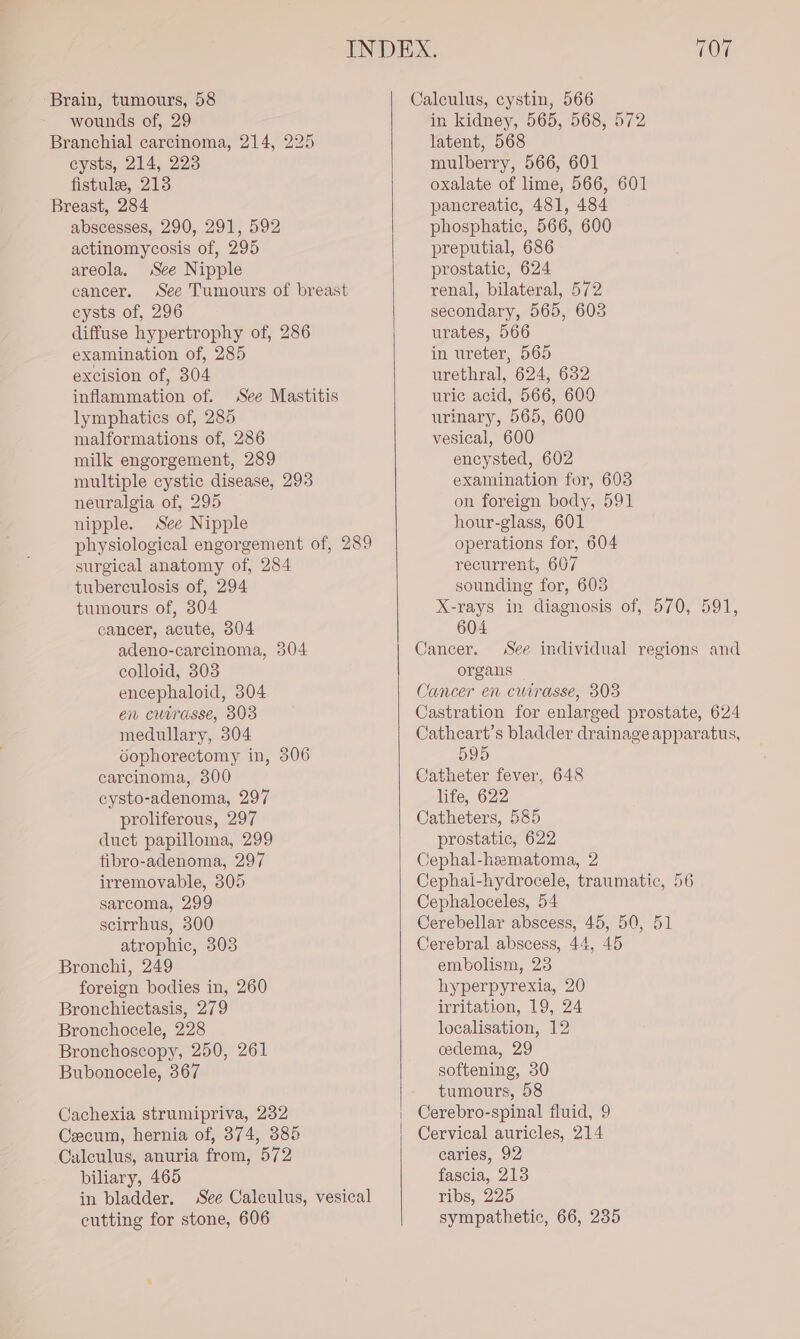 ‘Brain, tumours, 58 wounds of, 29 Branchial carcinoma, 214, 225 cysts, 214, 223 fistule, 213 Breast, 284 abscesses, 290, 291, 592 actinomycosis of, 295 areola, See Nipple cancer. See Tumours of breast cysts of, 296 diffuse hypertrophy of, 286 examination of, 285 excision of, 304 inflammation of. lymphatics of, 285 malformations of, 286 milk engorgement, 289 multiple cystic disease, 293 neuralgia of, 295 nipple. See Nipple See Mastitis surgical anatomy of, 284 tuberculosis of, 294 tumours of, 304 cancer, acute, 304 adeno-carcinoma, 504 colloid, 303 encephaloid, 304 en cusrasse, 803 medullary, 304 dophorectomy in, 306 carcinoma, 300 cysto-adenoma, 297 proliferous, 297 duct papilloma, 299 tibro-adenoma, 297 irremovable, 305 sarcoma, 299 scirrhus, 500 atrophic, 303 Bronchi, 249 foreign bodies in, 260 Bronchiectasis, 279 Bronchocele, 228 Bronchoscopy, 250, 261 Bubonocele, 367 Cachexia strumipriva, 232 Ceecum, hernia of, 374, 385 Calculus, anuria from, 572 biliary, 465 in bladder. See Calculus, vesical cutting for stone, 606 Calculus, cystin, 566 in kidney, 565, 568, 572 latent, 568 mulberry, 566, 601 oxalate of lime, 566, 601 pancreatic, 481, 484 phosphatic, 566, 600 preputial, 686 prostatic, 624 renal, bilateral, 572 secondary, 565, 603 urates, 566 in ureter, 565 urethral, 624, 632 uric acid, 566, 600 urinary, 565, 600 vesical, 600 encysted, 602 examination for, 603 on foreign body, 591 hour-glass, 601 operations for, 604 recurrent, 607 sounding for, 603 604 Cancer. organs Cancer en cwirasse, 303 595 Catheter fever, 648 life, 622 Catheters, 585 prostatic, 622 Cephal-hematoma, 2 Cephal-hydrocele, traumatic, 56 Cephaloceles, 54 Cerebellar abscess, 45, 50, 51 Cerebral abscess, 44, 45 embolism, 23 hyperpyrexia, 20 irritation, 19, 24 localisation, 12 cedema, 29 softening, 30 tumours, 58 Cerebro-spinal fluid, 9 Cervical auricles, 214 caries, 92 fascia, 213 ribs, 225 sympathetic, 66, 235