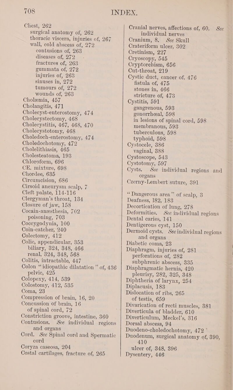 Chest, 262 surgical anatomy of, 262 thoracic viscera, injuries of, 267 wall, cold abscess of, 272 contusions of, 263 diseases of, 272 fractures of, 263 gummata of, 272 injuries of, 263 sinuses in, 272 tumours of, 272 wounds of, 263 Cholemia, 457 ~ Cholangitis, 471 Cholecyst-enterostomy, 474 Cholecystectomy, 468 Cholecystitis, 467, 468, 470 Cholecystotomy, 468 Choledoch-enterostomy, 474 Choledochotomy, 472 Cholelithiasis, 465 Cholesteatoma, 193 Chloroform, 696 CE. mixture, 698 Chordee, 635 Circumcision, 686 Cirsoid aneurysm scalp, 7 Cleft palate, 114-116 Clergyman’s throat, 134 Closure of jaw, 158 Cocain-anesthesia, 702 poisoning, 703 Coccygodynia, 100 Coin-catcher, 240 Colectomy, 412 Colic, appendicular, 353 biliary, 324, 348, 466 renal, 324, 348, 568 Colitis, intractable, 447 Colon ‘idiopathic dilatation ” of, 436 pelvic, 425 Colopexy, 414, 539 Colostomy, 412, 535 Coma, 23 Compression of brain, 16, 20 Concussion of brain, 16 of spinal cord, 72 Constriction groove, intestine, 360 Contusions. See individual regions and organs Cord. See Spinal cord and Spermatic cord Coryza caseosa, 204 Costal cartilages, fracture of, 265 Cranial nerves, affections of, 60. See individual nerves Cranium, 8. See Skull Crateriform ulcer, 302 Cretinism, 227 Cryoscopy, 545 Cryptorchism, 656 Cut-throat, 219 Cystic duct, cancer of, 476 fistula of, 475 stones in, 466 stricture of, 473 Cystitis, 591 gangrenous, 593 gonorrheeal, 598 in lesions of spinal cord, 598 membranous, 593 tuberculous, 598 typhoid, 598 Cystocele, 386 vaginal, 388 Cystoscope, 543 Cystotomy, 597 Cysts. See individual regions and organs Czerny-Lembert suture, 391 ‘Dangerous area”’ of scalp, 3 Deafness, 182, 183 Decortication of lung, 278 Deformities. See individual regions Dental caries, 141 Dentigerous cyst, 150 Dermoid cysts, See individual regions and organs Diabetic coma, 23 Diaphragm, injuries of, 281 perforations of, 282 subphrenic abscess, 335 Diaphragmatic hernia, 420 pleurisy, 282, 325, 348 Diphtheria of larynx, 254 Diplacusis, 183 Dislocation of ribs, 265 of testis, 659 Divarication of recti muscles, 381 Diverticula of bladder, 610 Diverticulum, Meckel’s, 316 Dorsal abscess, 94 Duodeno-choledochotomy, 472 ' Duodenum, surgical anatomy of, 390, 410 ulcer of, 348, 396 Dysentery, 446