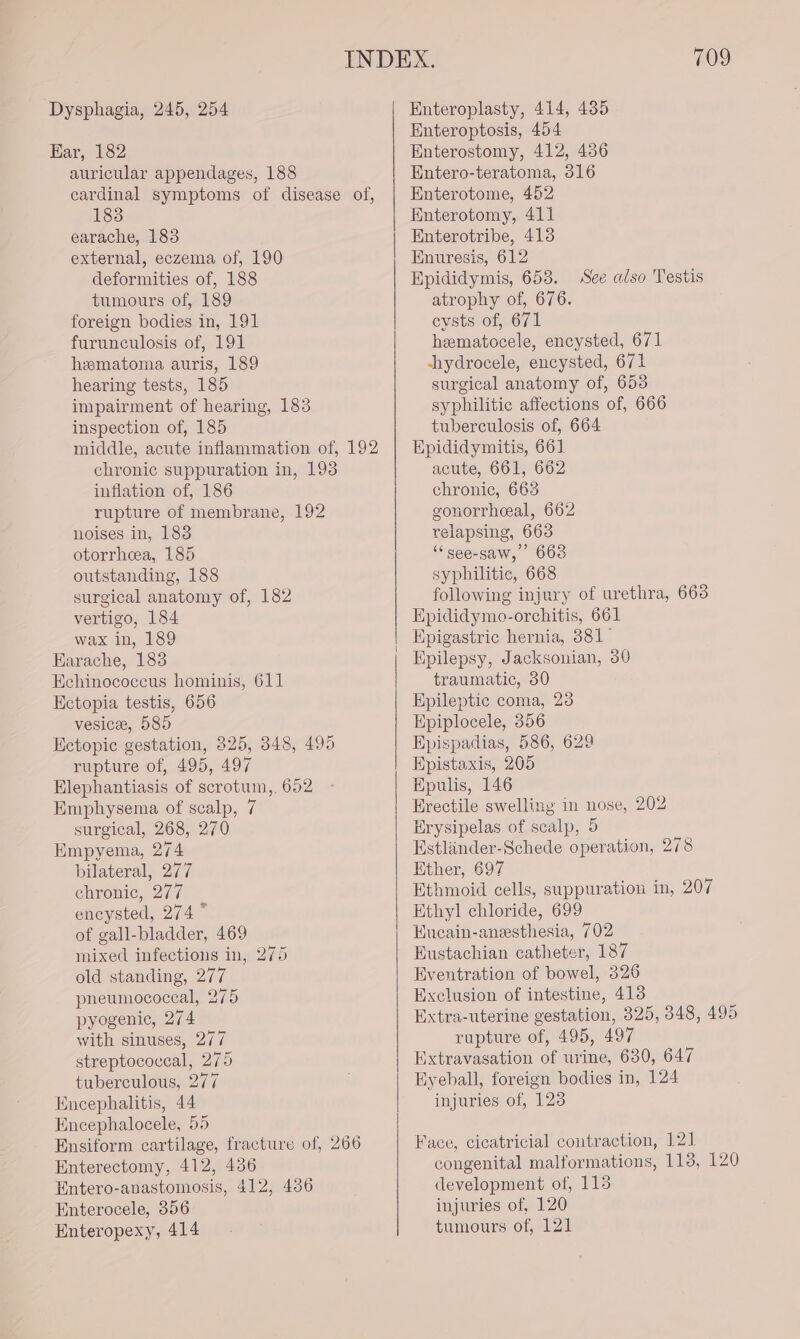 Ear, 182 auricular appendages, 188 cardinal symptoms of disease of, 183 earache, 183 external, eczema of, 190 deformities of, 188 tumours of, 189 foreign bodies in, 191 furunculosis of, 191 hematoma auris, 189 hearing tests, 185 impairment of hearing, 183 inspection of, 185 middle, acute inflammation of, 192 chronic suppuration in, 193 inflation of, 186 rupture of membrane, 192 noises in, 188 otorrheea, 185 outstanding, 188 surgical anatomy of, 182 vertigo, 184 wax in, 189 Earache, 183 Echinococcus hominis, 611 Ectopia testis, 656 vesice, 585 Ectopic gestation, 325, 348, 495 rupture of, 495, 497 Elephantiasis of scrotum,. 652 Emphysema of scalp, 7 surgical, 268, 270 Empyema, 274 bilateral, 277 chronic, 277 encysted, 274 ~ of gall-bladder, 469 mixed infections in, 275 old standing, 277 pneumococeal, 275 pyogenic, 274 with sinuses, 277 streptococeal, 275 tuberculous, 277 Encephalitis, 44 Encephalocele, 55 Ensiform cartilage, fracture of, 266 Enterectomy, 412, 436 Entero-anastomosis, 412, 436 Enterocele, 356 Enteropexy, 414 709 Enteroptosis, 454 Enterostomy, 412, 436 Entero-teratoma, 316 Enterotome, 452 Enterotomy, 411 Enterotribe, 4138 Enuresis, 612 Epididymis, 653. atrophy of, 676. cysts of, 671 hematocele, encysted, 671 shydrocele, encysted, 671 surgical anatomy of, 653 syphilitic affections of, 666 tuberculosis of, 664 Epididymitis, 661 acute, 661, 662 chronic, 663 gonorrheal, 662 relapsing, 663 “see-saw, 668 syphilitic, 668 following injury of urethra, 6638 Epididymo-orchitis, 661 Epigastric hernia, 381° Epilepsy, Jacksonian, 30 traumatic, 30 Epileptic coma, 23 Epiplocele, 356 Epispadias, 586, 629 Epistaxis, 205 Hpulis, 146 Erectile swelling in nose, 202 Erysipelas of scalp, 5 Estliinder-Schede operation, 278 Ether, 697 Ethmoid cells, suppuration in, 207 Ethyl chloride, 699 Hueain-anesthesia, 702 Eustachian catheter, 187 Eventration of bowel, 326 Exclusion of intestine, 413 Extra-uterine gestation, 325, 348, 495 rupture of, 495, 497 Extravasation of urine, 630, 647 Hyeball, foreign bodies in, 124 injuries of, 123 See also Testis Face, cicatricial contraction, 121 congenital malformations, 1138, 120 development of, 113 injuries of, 120 tumours of, 121