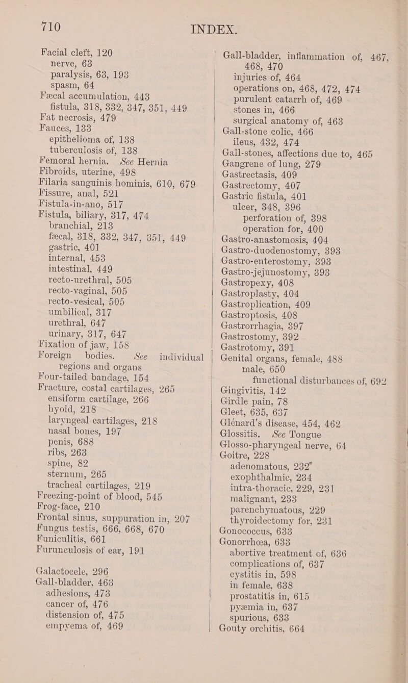 Facial cleft, 120 nerve, 63 paralysis, 63, 193 spasm, 64 Fecal accumulation, 443 fistula, 318, 832, 347, 351, 449 Fat necrosis, 479 Fauces, 133 epithelioma of, 138 tuberculosis of, 138 Femoral hernia. See Hernia Fibroids, uterine, 498 Filaria sanguinis hominis, 610, 679 Fissure, anal, 521 Fistula-in-ano, 517 Fistula, biliary, 317, 474 branchial, 213 fecal, 318, 332, 347, 351, 449 gastric, 40] internal, 453 intestinal, 449 recto-urethral, 505 recto-vaginal, 505 recto-vesical, 505 umbilical, 317 urethral, 647 urinary, 317, 647 Fixation of jaw, 158 Foreign bodies. See regions and organs Four-tailed bandage, 154 Fracture, costal cartilages, 265 ensiform cartilage, 266 hyoid, 218 laryngeal cartilages, 218 nasal bones, 197 penis, 688 ribs, 263 spine, 82 sternum, 265 tracheal cartilages, 219 Freezing-point of blood, 545 Frog-face, 210 Frontal sinus, suppuration in, 207 Fungus testis, 666, 668, 670 Funiculitis, 661 Furunculosis of ear, 191 individual Galactocele, 296 Gall-bladder, 463 adhesions, 473 cancer of, 476 distension of, 475 empyema of, 469 Gall-bladder, inflammation of, 467, 468, 470 injuries of, 464 operations on, 468, 472, 474 purulent catarrh of, 469 stones in, 466 surgical anatomy of, 463 Gall-stone colic, 466 ileus, 432, 474 Gall-stones, affections due to, 465 Gangrene of lung, 279 Gastrectasis, 409 Gastrectomy, 407 Gastric fistula, 401 ulcer, 348, 396 perforation of, 398 operation for, 400 Gastro-anastomosis, 404 Gastro-duodenostomy, 393 Gastro-enterostomy, 398 Gastro-jejunostomy, 393 Gastropexy, 408 Gastroplasty, 404 Gastroplication, 409 Gastroptosis, 408 Gastrorrhagia, 397 Gastrostomy, 392 Gastrotomy, 391 Genital organs, female, 488 male, 650 functional disturbances of, 692 Gingivitis, 142 Girdle pain, 78 Gleet, 635, 637 Glénard’s disease, 454, 462 Glossitis. See Tongue Glosso-pharyngeal nerve, 64 Goitre, 228 adenomatous, 232° exophthalmic, 234 intra-thoracic, 229, 231 malignant, 233 parenchymatous, 229 thyroidectomy for, 231 Gonococeus, 633 Gonorrhea, 633 abortive treatment of, 636 complications of, 637 cystitis in, 598 in female. 638 prostatitis in, 615 pyezmia in, 637 spurious, 633 Gouty orchitis, 664