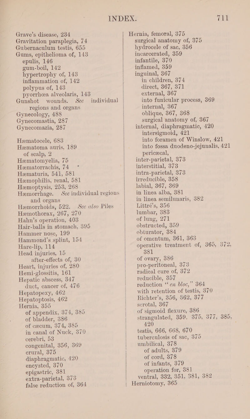 Gravitation paraplegia, 74 Gubernaculum testis, 655 Gums, epithelioma of, 143 epulis, 146 gum-boil, 142 hypertrophy of, 143 inflammation of, 142 polypus of, 143 pyorrheea alveolaris, 143 Gunshot wounds. See regions and organs Gynecology, 488 Gynecomastia, 287 Gynecomazia, 287 individual Hematocele, 683 Hematoma auris, 189 of scalp, 2 Hematomyelia, 75 Hematorrachis, 74 * Hematuria, 541, 581 Hemophilia, renal, 581 Hemoptysis, 253, 268 Hemorrhage. See individual regions and organs Hemorrhoids, 522. See ulso Piles Hemothorax, 267, 270 Hahn’s operation, 403 Hair-balls in stomach, 395 Hammer nose, 199 Hammond’s splint, 154 Hare-lip, 114 Head injuries, 15 after-effects of, 30 Heart, injuries of, 280 Hemi-glossitis, 161 Hepatic abscess, 347 duct, cancer of, 476 Hepatopexy, 462 Hepatoptosis, 462 Hernia, 355 of appendix, 374, 385 of bladder, 386 of cecum, 374, 385 in canal of Nuck, 370 cerebri, 53 congenital, 356, 369 erural, 375 diaphragmatic, 420 encysted, 370 epigastric, 381 extra-parietal, 373 false reduction of, 364 mH surgical anatomy of, 375 hydrocele of sac, 356 incarcerated, 359 infantile, 370 inflamed, 359 inguinal, 367 in children, 374 direct, 867, 371 external, 367 into funicular process, 369 internal, 367 oblique, 867, 368 surgical anatomy of, 367 internal, diaphragmatic, 420 intersigmoid, 421 into foramen. of Winslow, 421 into fossa duodeno-jejunalis, 421 periceecal, inter-parietal, 373 interstitial, 373 intra-parietal, 373 irreducible, 358 labial, 367, 369 in linea alba, 381 in linea semilunaris, 382 Littré’s, 356 lumbar, 383 of lung, 271 obstructed, 359 obturator, 384 of omentum, 361, 363 operative treatment of, 365, 372, 381 of ovary, 386 pro-peritoneal, 373 radical cure of, 372 reducible, 857 reduction “‘ en bloc,” 364 with retention of testis, 370 Richter’s, 356, 362, 377 scrotal, 367 of sigmoid flexure, 386 strangulated, 359, 375, 377, 385, 420 ; testis, 666, 668, 670 tuberculosis of sac, 375 umbilical, 378 of adults, 379 of cord, 378 of infants, 379 operation for, 381 ventral, 332, 351, 381, 382 Herniotomy, 365