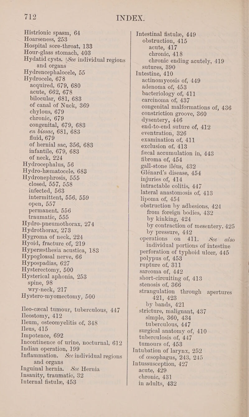 Histrionic spasm, 64 Hoarseness, 253 Hospital sore-throat, 133 Hour-glass stomach, 403 Hydatid cysts. (See individual regions and organs Hydrencephalocele, 55 Hydrocele, 678 acquired, 679, 680 acute, 662, 678 bilocular, 681, 683 of canal of Nuck, 369 chylous, 679 chronic, 679 congenital, 679, 683 en bissac, 681, 683 fluid, 679 of hernial sac, 356, 683 infantile, 679, 683 of neck, 224 Hydrocephalus, 56 Hydro-hematocele, 683 Hydronephrosis, 555 closed, 557, 558 infected, 563 intermittent, 556, 559 open, 557 permanent, 556 traumatic, 555 Hydro-pneumothorax, 274 Hydrothorax, 273 Hygroma of neck, 224 Hyoid, fracture of, 219 Hyperesthesia acustica, 183 Hypoglossal nerve, 66 Hypospadias, 627 Hysterectomy, 500 Hysterical aphonia, 253 spine, 98 wry-neck, 217 Hystero-myomectomy, 500 Tleo-cxecal tumour, tuberculous, 447 Ileostomy, 412 Ileum, osteomyelitis of, 348 Tleus, 415 Impotence, 692 Incontinence of urine, nocturnal, 612 Indian operation, 199 Inflammation. See individual regions and organs Inguinal hernia. See Hernia Insanity, traumatic, 32 Internal fistulae, 453 obstruction, 415 acute, 417 chronic, 418 chronic ending acutely, 419 sutures, 390 actinomycosis of, 449 adenoma of, 453 bacteriology of, 411 carcinoma of, 437 congenital malformations of, 436 constriction groove, 360 dysentery, 446 end-to-end suture of, 412 eventration, 326 examination of, 411 exclusion of, 413 fecal accumulation in, 448 fibroma of, 454 gall-stone ileus, 432 Glénard’s disease, 454 injuries of, 414 intractable colitis, 447 lateral anastomosis of, 413 lipoma of, 454 obstruction by adhesions, 424 from foreign bodies, 432 by kinking, 424 by contraction of mesentery, 425 by pressure, 442 operations on 411. See also individual portions of intestine perforation of typhoid ulcer, 445 polypus of, 453 rupture of, 311 sarcoma of, 442 short-circuiting of, 413 stenosis of, 366 strangulation through apertures 421, 423 by bands, 421 stricture, malignant, 437 simple, 360, 434 tuberculous, 447 surgical anatomy of, 410 tuberculosis of, 447 tumours of, 453 of cesophagus, 243, 245 acute, 429 chronic, 431 in adults, 482