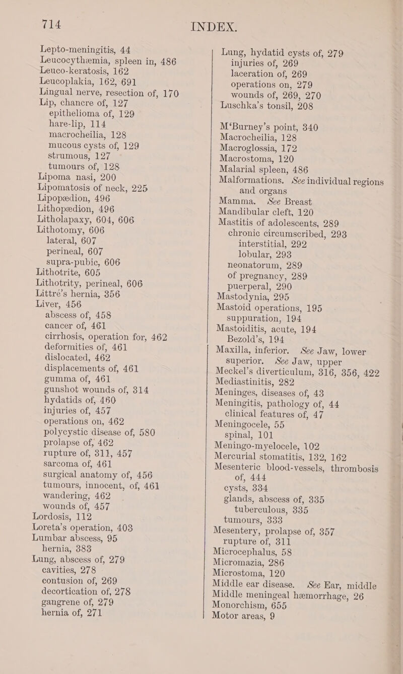 Lepto-meningitis, 44 Leucocythemia, spleen in, 486 Leuco-keratosis, 162 Leucoplakia, 162, 691 Lip, chancre of, 127 epithelioma of, 129 hare-lip, 114 macrocheilia, 128 mucous cysts of, 129 strumous, 127 tumours of, 128 Lipoma nasi, 200 Lipomatosis of neck, 225 Lipopzedion, 496 Lithopedion, 496 Litholapaxy, 604, 606 Lithotomy, 606 lateral, 607 perineal, 607 supra-pubic, 606 Lithotrite, 605 Lithotrity, perineal, 606 Littré’s hernia, 356 Liver, 456 abscess of, 458 cancer of, 461 cirrhosis, operation for, 462 deformities of, 461 dislocated, 462 displacements of, 461 gumma of, 461 gunshot wounds of, 314 hydatids of, 460 injuries of, 457 operations on, 462 polycystic disease of, 580 prolapse of, 462 rupture of, 811, 457 sarcoma of, 461 surgical anatomy of, 456 tumours, innocent, of, 461 wandering, 462 wounds of, 457 Lordosis, 112 Loreta’s operation, 403 Lumbar abscess, 95 hernia, 383 Lung, abscess of, 279 cavities, 278 contusion of, 269 decortication of, 278 gangrene of, 279 hernia of, 271 Lung, hydatid cysts of, 279 injuries of, 269 laceration of, 269 operations on, 279 wounds of, 269, 270 Luschka’s tonsil, 208 M‘Burney’s point, 340 Macrocheilia, 128 Macroglossia, 172 Macrostoma, 120 Malarial spleen, 486 Malformations. See individual regions and organs Mamma. See Breast Mandibular cleft, 120 Mastitis of adolescents, 289 chronic circumscribed, 293 interstitial, 292 lobular, 293 neonatorum, 289 of pregnancy, 289 puerperal, 290 Mastodynia, 295 Mastoid operations, 195 suppuration, 194 Mastoiditis, acute, 194 Bezold’s, 194 Maxilla, inferior. See Jaw, lower superior. See Jaw, upper Meckel’s diverticulum, 316, 356, 422 Mediastinitis, 282 Meninges, diseases of, 43 Meningitis, pathology of, 44 clinical features of, 47 Meningocele, 55 spinal, 101 Meningo-myelocele, 102 Mercurial stomatitis, 132, 162 Mesenteric blood-vessels, thrombosis of, 444 cysts, 334 glands, abscess of, 335 tuberculous, 335 tumours, 333 Mesentery, prolapse of, 357 rupture of, 311 Microcephalus, 58 Micromazia, 286 Microstoma, 120 Middle ear disease. See Har, middle Middle meningeal hemorrhage, 26 Monorchism, 655 Motor areas, 9