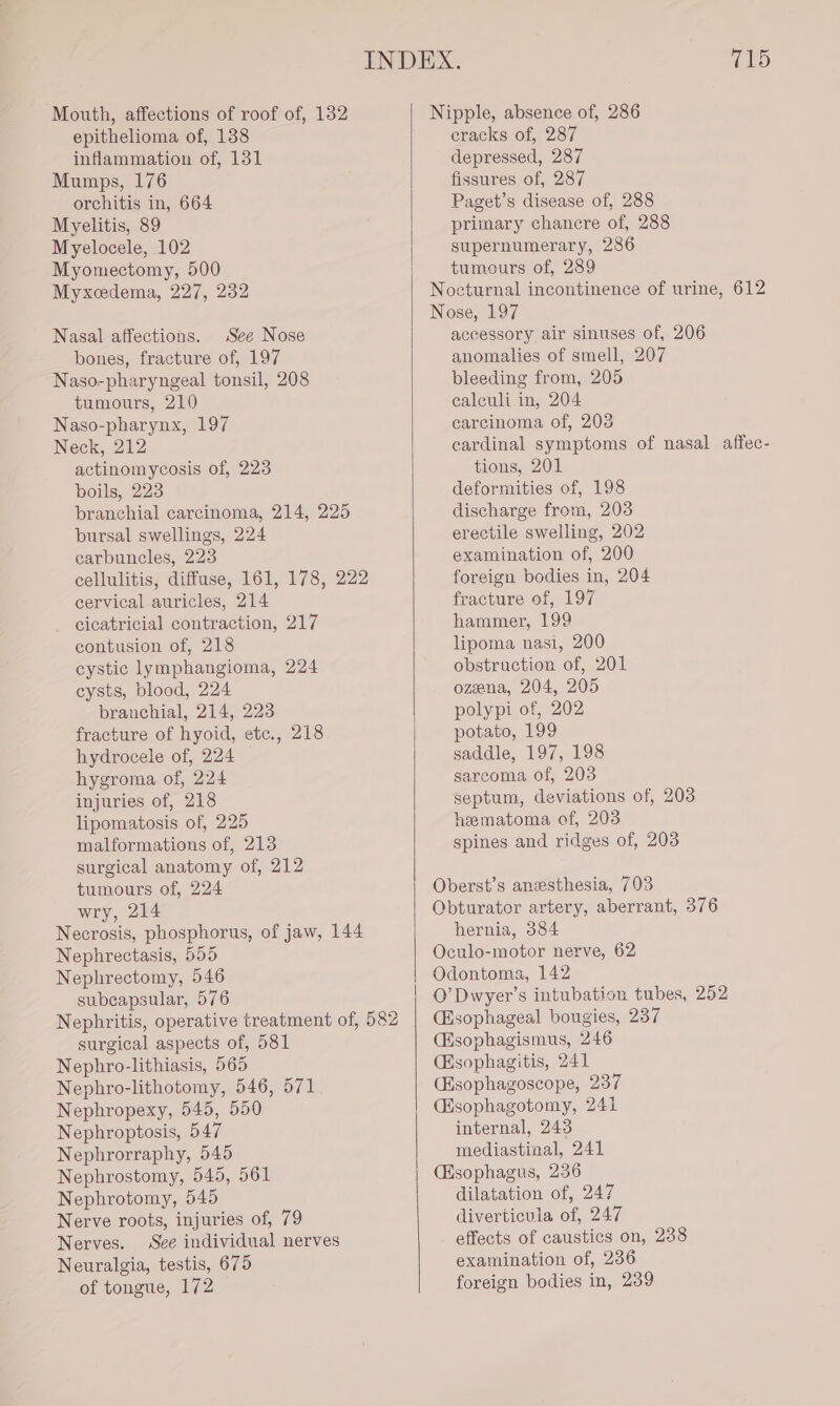 epithelioma of, 138 inflammation of, 131 Mumps, 176 orchitis in, 664 Myelitis, 89 Myelocele, 102 Myomectomy, 500 Myxcedema, 227, 232 Nasal affections. See Nose bones, fracture of, 197 Naso-pharyngeal tonsil, 208 tumours, 210 Naso-pharynx, 197 Neck, 212 actinomycosis of, 223 boils, 223 branchial carcinoma, 214, 225 bursal swellings, 224 carbuncles, 223 cellulitis, diffuse, 161, 178, 222 cervical auricles, 214 cicatricial contraction, 217 contusion of, 218 cystic lymphangioma, 224 cysts, blood, 224 branchial, 214, 223 fracture of hyoid, etc., 218 hydrocele of, 224 hygroma of, 224 injuries of, 218 lipomatosis of, 225 malformations of, 213 surgical anatomy of, 212 tumours of, 224 wry, 214 Necrosis, phosphorus, of jaw, 144 Nephrectasis, 555 Nephrectomy, 546 subcapsular, 576 Nephritis, operative treatment of, 582 surgical aspects of, 581 Nephro-lithiasis, 565 Nephro-lithotomy, 546, 571. Nephropexy, 545, 550 Nephroptosis, 547 Nephrorraphy, 545 Nephrostomy, 545, 561 Nephrotomy, 545 Nerve roots, injuries of, 79 Nerves. See individual nerves Neuralgia, testis, 675 of tongue, 172 715 cracks of, 287 depressed, 287 fissures of, 287 Paget’s disease of, 288 primary chancre of, 288 supernumerary, 286 tumours of, 289 Nocturnal incontinence of urine, 612 Nose, 197 accessory air sinuses of, 206 anomalies of smell, 207 bleeding from, 205 calculi in, 204 carcinoma of, 203 cardinal symptoms of nasal affec- tions, 201 deformities of, 198 discharge from, 203 erectile swelling, 202 examination of, 200 foreign bodies in, 204 fracture of, 197 hammer, 199 lipoma nasi, 200 obstruction of, 201 ozena, 204, 205 polypi of, 202 potato, 199 saddle, 197, 198 sarcoma of, 203 septum, deviations of, 203 hematoma of, 203 spines and ridges of, 203 Oberst’s anesthesia, 703 Obturator artery, aberrant, 376 hernia, 384 Oculo-motor nerve, 62 Odontoma, 142 O’Dwyer’s intubation tubes, 252 (sophageal bougies, 237 (Hsophagismus, 246 (Esophagitis, 241 (Esophagoscope, 237 (sophagotomy, 241 internal, 243 mediastinal, 241 (Hsophagus, 236 dilatation of, 247 diverticula of, 247 effects of caustics on, 238 examination of, 236 foreign bodies in, 239