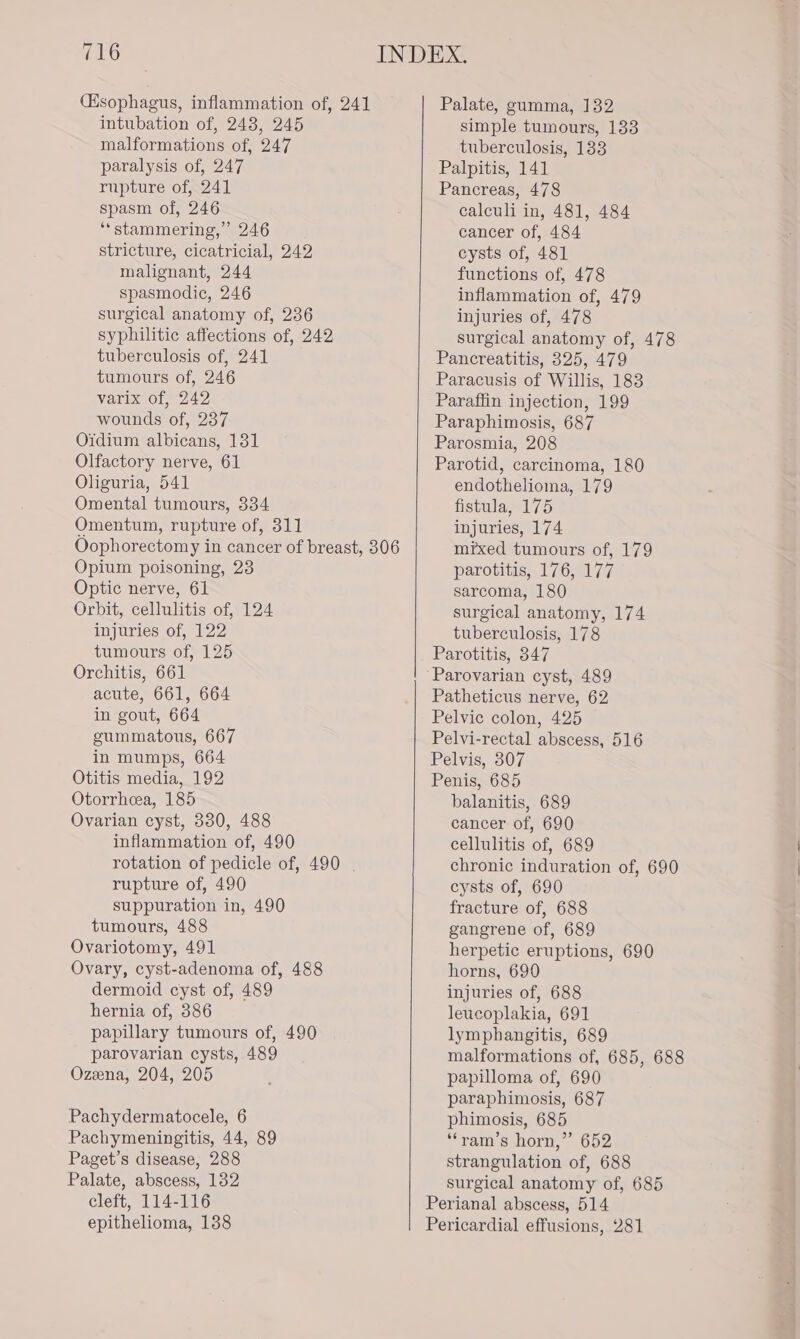 (Hsophagus, inflammation of, 241 intubation of, 243, 245 malformations of, 247 paralysis of, 247 rupture of, 241 spasm of, 246 ‘“‘stammering,” 246 stricture, cicatricial, 242 malignant, 244 spasmodic, 246 surgical anatomy of, 236 syphilitic affections of, 242 tuberculosis of, 241 tumours of, 246 varix of, 242 wounds of, 237 Oidium albicans, 131 Olfactory nerve, 61 Oliguria, 541 Omental tumours, 334 Omentum, rupture of, 311 Oophorectomy in cancer of breast, 306 Opium poisoning, 23 Optic nerve, 61 Orbit, cellulitis of, 124 injuries of, 122 tumours of, 125 Orchitis, 661 acute, 661, 664 in gout, 664 gummatous, 667 in mumps, 664 Otitis media, 192 Otorrhcea, 185 Ovarian cyst, 380, 488 inflammation of, 490 rotation of pedicle of, 490 | rupture of, 490 suppuration in, 490 tumours, 488 Ovariotomy, 491 Ovary, cyst-adenoma of, 488 dermoid cyst of, 489 hernia of, 386 papillary tumours of, 490 parovarian cysts, 489 Ozeena, 204, 205 Pachydermatocele, 6 Pachymeningitis, 44, 89 Paget’s disease, 288 Palate, abscess, 132 cleft, 114-116 epithelioma, 138 Palate, gumma, 132 simple tumours, 133 tuberculosis, 133 Palpitis, 141 Pancreas, 478 calculi in, 481, 484 cancer of, 484 cysts of, 481 functions of, 478 inflammation of, 479 injuries of, 478 surgical anatomy of, 478 Pancreatitis, 325, 479 Paracusis of Willis, 183 Paraffin injection, 199 Paraphimosis, 687 Parosmia, 208 Parotid, carcinoma, 180 endothelioma, 179 fistula, 175 injuries, 174 mixed tumours of, 179 parotitis, 176, 177 sarcoma, 180 surgical anatomy, 174 tuberculosis, 178 Parotitis, 347 Patheticus nerve, 62 Pelvic colon, 425 Pelvi-rectal abscess, 516 Pelvis, 307 Penis, 685 balanitis, 689 cancer of, 690 cellulitis of, 689 chronic induration of, 690 cysts of, 690 fracture of, 688 gangrene of, 689 herpetic eruptions, 690 horns, 690 injuries of, 688 leucoplakia, 691 lymphangitis, 689 malformations of, 685, 688 papilloma of, 690 paraphimosis, 687 phimosis, 685 ‘“‘ram’s horn,” 652 strangulation of, 688 surgical anatomy of, 685 Perianal abscess, 514 Pericardial effusions, 281