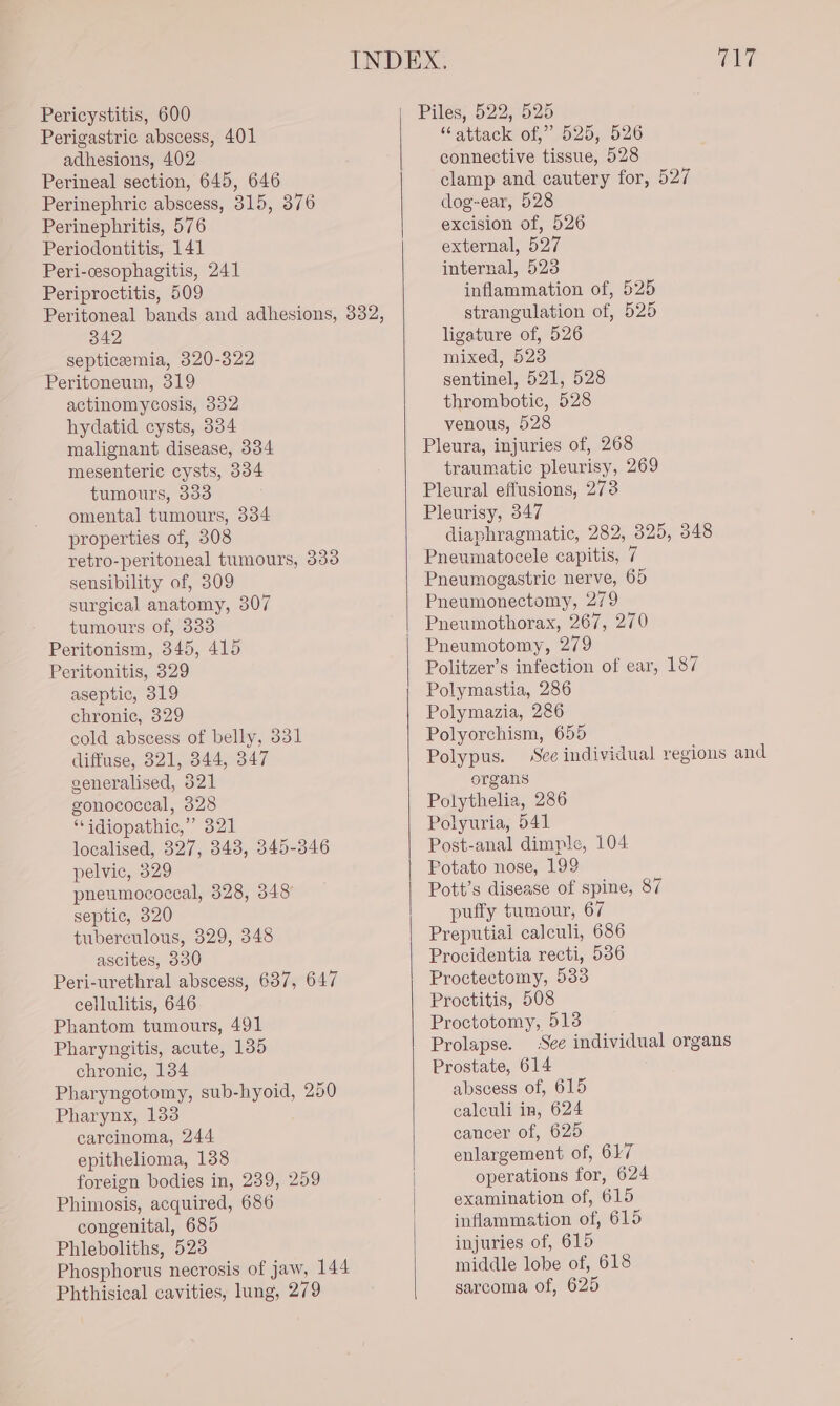 Pericystitis, 600 Perigastric abscess, 401 adhesions, 402 Perineal section, 645, 646 Perinephric abscess, 315, 376 Perinephritis, 576 Periodontitis, 141 Peri-cesophagitis, 241 Periproctitis, 509 Peritoneal bands and adhesions, 332, 342 septicemia, 320-322 Peritoneum, 319 actinomycosis, 332 hydatid cysts, 334 malignant disease, 334 mesenteric cysts, 334 tumours, 333 omental tumours, 334 properties of, 308 retro-peritoneal tumours, 333 sensibility of, 309 surgical anatomy, 307 tumours of, 333 Peritonism, 345, 415 Peritonitis, 329 aseptic, 319 chronic, 329 cold abscess of belly, 331 diffuse, 321, 344, 347 generalised, 321 gonococcal, 328 “idiopathic,” 321 localised, 327, 3438, 345-346 pelvic, 329 pneumococcal, 328, 348 septic, 320 tuberculous, 329, 348 ascites, 330 Peri-urethral abscess, 637, 647 cellulitis, 646 Phantom tumours, 491 Pharyngitis, acute, 135 chronic, 134 Pharyngotomy, sub-hyoid, 250 Pharynx, 133 carcinoma, 244 epithelioma, 138 foreign bodies in, 239, 259 Phimosis, acquired, 686 congenital, 685 Phleboliths, 523 Phosphorus necrosis of jaw, 144 Phthisical cavities, lung, 279 (oy Piles, 522, 525 “attack of,” 525, 526 connective tissue, 528 clamp and cautery for, 527 dog-ear, 528 excision of, 526 external, 527 internal, 523 inflammation of, 525 strangulation of, 525 ligature of, 526 mixed, 523 sentinel, 521, 528 thrombotic, 528 venous, 528 Pleura, injuries of, 268 traumatic pleurisy, 269 Pleural effusions, 273 Pleurisy, 347 diaphragmatic, 282, 325, 348 Pneumatocele capitis, 7 Pneumogastric nerve, 65 Pneumonectomy, 279 Pneumotomy, 279 Politzer’s infection of ear, 187 Polymastia, 286 Polymazia, 286 Polyorchism, 655 Polypus. See individual regions and organs Polythelia, 236 Polyuria, 541 Post-anal dimple, 104 Potato nose, 199 Pott’s disease of spine, 87 puffy tumour, 67 Preputial calculi, 686 Procidentia recti, 536 Proctectomy, 533 Proctitis, 508 Proctotomy, 513 Prolapse. See individual organs Prostate, 614 abscess of, 615 calculi in, 624 cancer of, 625 enlargement of, 617 operations for, 624 examination of, 615 inflammation of, 615 injuries of, 615 middle lobe of, 618 sarcoma of, 625