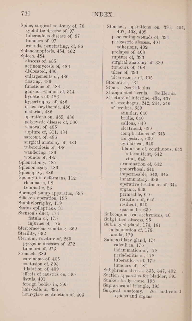 Spine, surgical anatomy of, 70 Stomach, operations on, 391, 404, syphilitic disease of, 97 407, 408, 409 tuberculous disease of, 87 penetrating wounds of, 394 tumours of, 97 perigastric abscess, 401 wounds, penetrating, of, 86 adhesions, 402 Splanchnoptosis, 454, 462 prolapse of, 408 Spleen, 484 rupture of, 393 abscess of, 485 surgical anatomy of, 389 actinomycosis of, 486 tumours of, 408 dislocated, 486 ulcer of, 396 enlargements of, 486 ulcer-cancer of, 405 floating, 486 Stomatitis, 131 functions of, 484 Stone. See Calculus gunshot wounds of, 314 Strangulated hernia. See Hernia hydatids of, 486 Stricture of intestine, 434, 437 hypertrophy of, 486 of cesophagus, 242, 244, 246 in leucocythemia, 486 of urethra, 639 malarial, 486 annular, 640 operations on, 485, 486 bridle, 640 polycystic disease of, 580 callous, 640 removal of, 485 cicatricial, 639 rupture of, 311, 484 complications of, 645 sarcoma of, 486 congestive, 639 surgical anatomy of, 484 cylindrical, 640 tuberculosis of, 486 dilatation of, continuous, 643 wandering, 486 intermittent, 642 wounds of, 485 vital, 643 Splenectomy, 485 examination of, 642 Splenomegaly, 486 gonorrheeal, 640 Splenopexy, 486 impermeable, 640, 645 Spondylitis deformans, 112 inflammatory, 639 rheumatic, 98 operative treatment of, 644 traumatic, 83 organic, 639 Sprengel pump apparatus, 595 permeable, 640 Stacke’s operation, 195 resection of, 645 Staphylorraphy, 119 resilient, 640 Status epilepticus, 31 spasmodic, 639 Stenson’s duct, 174 Subconjunctival eechymosis, 40 fistula of, 175 Subgluteal abscess, 95 injuries of, 175 Sublingual gland, 174, 181 Stercoraceous vomiting, 362 inflammation of, 178 Sterility, 692 ranula, 179 Sternum, fracture of, 265 Submaxillary gland, 174 pyogenic diseases of, 272 calculi in, 176 tumours of, 273 inflammation of, 178 Stomach, 389 periadenitis of, 178 carcinoma of, 405 tuberculosis of, 179 contusion of, 393 tumours of, 181 dilatation of, 409 Subphrenic abscess, 335, 347, 402 effects of caustics on, 395 Suction apparatus for bladder, 595 fistula, 401 Sunken-bridge nose, 198 foreign bodies in, 395 Supra-meatal triangle, 195 : hair-balls in, 395 Surgical anatomy. See individual hour-glass contraction of, 403 regions and organs