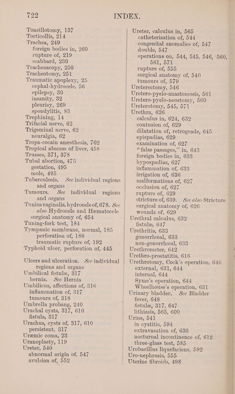 Tonsillotomy, 137 Torticollis, 214 Trachea, 249 foreign bodies in, 260 rupture of, 219 scabbard, 230 T'racheoscopy, 250 Tracheotomy, 251 Traumatic apoplexy, 25 cephal-hydrocele, 56 epilepsy, 30 insanity, 32 pleurisy, 269 spondylitis, 83 Trephining, 14 Trifacial nerve, 62 Trigeminal nerve, 62 neuralgia, 62 Tropa-cocain anesthesia, 702 Tropical abscess of liver, 458 Trusses, 371, 378 Tubal abortion, 475 gestation, 495 mole, 495 Tuberculosis. See individual regions and organs Tumours. See individual regions and organs Tunica vaginalis, hydrocele of, 678. See also Hydrocele and Hematocele surgical anatomy of, 654 Tuning-fork test, 184 Tympanic membrane, normal, 185 perforation of, 186 traumatic rupture of, 192 Typhoid ulcer, perforation of, 445 Ulcers and ulceration. See individual regions and organs Umbilical fistule, 317 hernia. See Hernia Umbilicus, affections of, 316 inflammation of, 317 tumours of, 318 Umbrella probang, 240 Urachal cysts, 317, 610 fistula, 317 Urachus, cysts of, 317, 610 persistent, 317 Uremic coma, 23 Uranoplasty, 119 Ureter, 540 abnormal origin of, 547 avulsion of, 552 Ureter, calculus in, 565 catheterisation of, 544 congenital anomalies of, 547 double, 547 operations on, 544, 545, 546, 560, 561, 571 rupture of, 555 surgical anatomy of, 540 tumours of, 579 Ureterectomy, 546 Uretero-pyelo-anastomosis, 561 Uretero-pyelo-neostomy, 560 Ureterotomy, 545, 571 Urethra, 626 calculus in, 624, 632 contusion of, 629 dilatation of, retrograde, 645 epispadias, 629 examination of, 627 “false passages,” in, 643 foreign bodies in, 633 hypospadias, 627 inflammation of, 633 irrigation of, 636 malformations of, 627 occlusion of, 627 rupture of, 629 stricture of, 639. See also Stricture surgical anatomy of, 626 wounds of, 629 Urethral calculus, 632 fistulee, 647 Urethritis, 633 gonorrheal, 633 non-gonorrheal, 633 Urethrometer, 642 Urethro-prostatitis, 616 Urethrotomy, Cock’s operation, 646 external, 631, 644 internal, 644 Syme’s operation, 644 Wheelhouse’s operation, 631 Urinary bladder. See Bladder fever, 648 fistule, 817, 647 lithiasis, 565, 600 Urine, 541 in cystitis, 594 extravasation of, 630 nocturnal incontinence of, 612 three-glass test, 585 Urobacillus liquefaciens, 592 Uro-nephrosis, 555 Uterine fibroids, 498