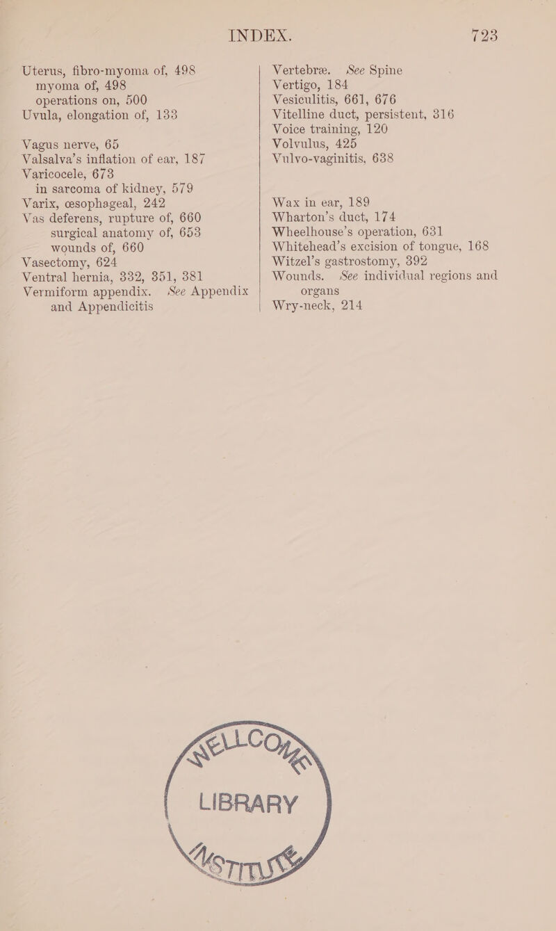 Uterus, fibro-myoma of, 498 myoma of, 498 operations on, 500 Uvula, elongation of, 153 Vagus nerve, 65 Valsalva’s inflation of ear, 187 Varicocele, 673 in sarcoma of kidney, 579 Varix, esophageal, 242 Vas deferens, rupture of, 660 surgical anatomy of, 653 wounds of, 660 Vasectomy, 624 Ventral hernia, 332, 351, 381 Vermiform appendix. See Appendix and Appendicitis 723 Vertebre. See Spine Vertigo, 184 Vesiculitis, 661, 676 Vitelline duct, persistent, 316 Voice training, 120 Volvulus, 425 Vulvo-vaginitis, 638 Wax in ear, 189 Wharton’s duct, 174 Wheelhouse’s operation, 631 Whitehead’s excision of tongue, 168 Witzel’s gastrostomy, 392 Wounds. See individual regions and organs Wry-neck, 214