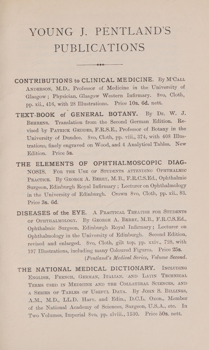 VOUNG J. PENTLAND'S PUBLICATIONS CONTRIBUTIONS to CLINICAL MEDICINE. By M‘Caty Anperson, M.D., Professor of Medicine in the University of ‘Glasgow ; Physician, Glasgow Western Infirmary. 8vo, Cloth, pp. xii., 416, with 28 Illustrations. Price 10s. 6d. nett. TEXT-BOOK of GENERAL BOTANY. By Dr. W. J. Berens. Translation from the Second German Edition. Re- vised by Parrick GEDDES, F.R.S.E., Professor of Botany in. the University of Dundee. 8vo, Cloth, pp. viil., 374, with 408 Illus- trations, finely engraved on Wood, and 4 Analytical Tables. New Edition. Price 5s. THE ELEMENTS OF OPHTHALMOSCOPIC DIAG- NOSIS. For tHE Use or STUDENTS ATTENDING OPHTHALMIC Practice. By Gzorce A. Berry, M.B., F.R.C.S.Hd., Ophthalmic Surgeon, Edinburgh Royal Infirmary ; Lecturer on Ophthalmology in the University of Edinburgh. Crown 8vo, Cloth, pp. xu, 83. Price 3s. 6d. DISEASES of the EVE. A Practican TREATISE FOR STUDENTS or OpuTHanmoLocy. By Grorce A. Berry, M.B., F.R.C.S.Hd., Ophthalmic Surgeon, Edinburgh Royal Infirmary; Lecturer on Ophthalmology in the University of Edinburgh. Second Edition, revised and enlarged. 8vo, Cloth, gilt top, pp. xxiv., 728, with 197 Illustrations, including many Coloured Figures. Price 25s. (Pentland’s Medical Series, Volume Second. THE NATIONAL MEDICAL DICTIONARY. IncLupING EncLisH, FRancu, GERMAN, Iranian, AND LatIN TECHNICAL TERMS USED IN MEDICINE AND THE COLLATERAL SCIENCES, AND 4 SERIES or TaBies oF Usercn Data. By Joun 8. BILLINGS, A.M., M.D., LL.D. Harv. and Edin., D.C.L. Oxon., Member of the National Academy of Sciences, Surgeon, U.S.A., ete. In Two Volumes, Imperial 8vo, pp. xlviii., 1530. Price 50s. nett.