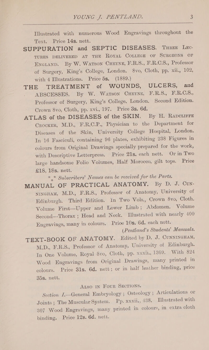 Illustrated with numerous Wood Engravings throughout the Text. Price 14s. nett. SUPPURATION and SEPTIC DISEASES. Trex Lec- TURES DELIVERED AT THE RoYAL COLLEGE OF SURGEONS OF EnGtanp. By W. Watson Cueyng, F.R.S., E.R.C.S., Professor of Surgery, King’s College, London. 8vo, Cloth, pp. xu, 102, with 4 Illustrations. Price 5s. (1889.) THE TREATMENT of WOUNDS, ULCERS, and ABSCESSES. By W. Watson Cueyne, F-.R.S., F.R.C.S., Professor of Surgery, King’s College, London. Second Edition. Crown 8vo, Cloth, pp. xvi., 197. Price 3s. 6d. ATLAS of the DISEASES of the SKIN. By H. Rapcuirre Crocker, M.D., F.R.C.P., Physician to the Department for Diseases of the Skin, University College Hospital, London. In 16 Fasciculi, containing 96 plates, exhibiting 238 Figures in colours from Original Drawings specially prepared for the work, with Descriptive Letterpress. Price 21s. each nett. Or in Two large handsome Folio Voiumes, Half Morocco, gilt tops. Price £18, 18s. nett. * * Sudseribers’ Names can be received for the Parts. MANUAL OF PRACTICAL ANATOMY. By D. J. Cun- NINGHAM, M.D., F.R.S., Professor of Anatomy, University of Edinburgh. Third Edition. In Two Vols, Crown 8vo, Cloth. Volume First—Upper and Lower Limb; Abdomen. Volume Second—-Thorax ; Head and Neck. Illustrated with nearly 400 Engravings, many i colours. Price 1Gs. 6d. each nett. (Pentland’s Students’ Manuals. TEXT-BOOK OF ANATOMY. Hdited by D. J. CUNNINGHAM, M.D., F.R.S., Professor of Anatomy, University of Hdinburgh. In One Volume, Royal 8vo, Cloth, pp. xxxi., 1809. With 824 Wood Engravings from Original Drawings, many printed in colours. Price 3ls. 6d. nett; or in half leather binding, price 35s. nett. Aso IN FouR SECTIONS. Section I.—General Embryology ; Osteology ; Articulations or Joints ; The Muscular System. Pp. xxxii., 438, Illustrated with 307 Wood Engravings, many printed in colours, in extra cloth binding. Price 12s. 6d. nett.