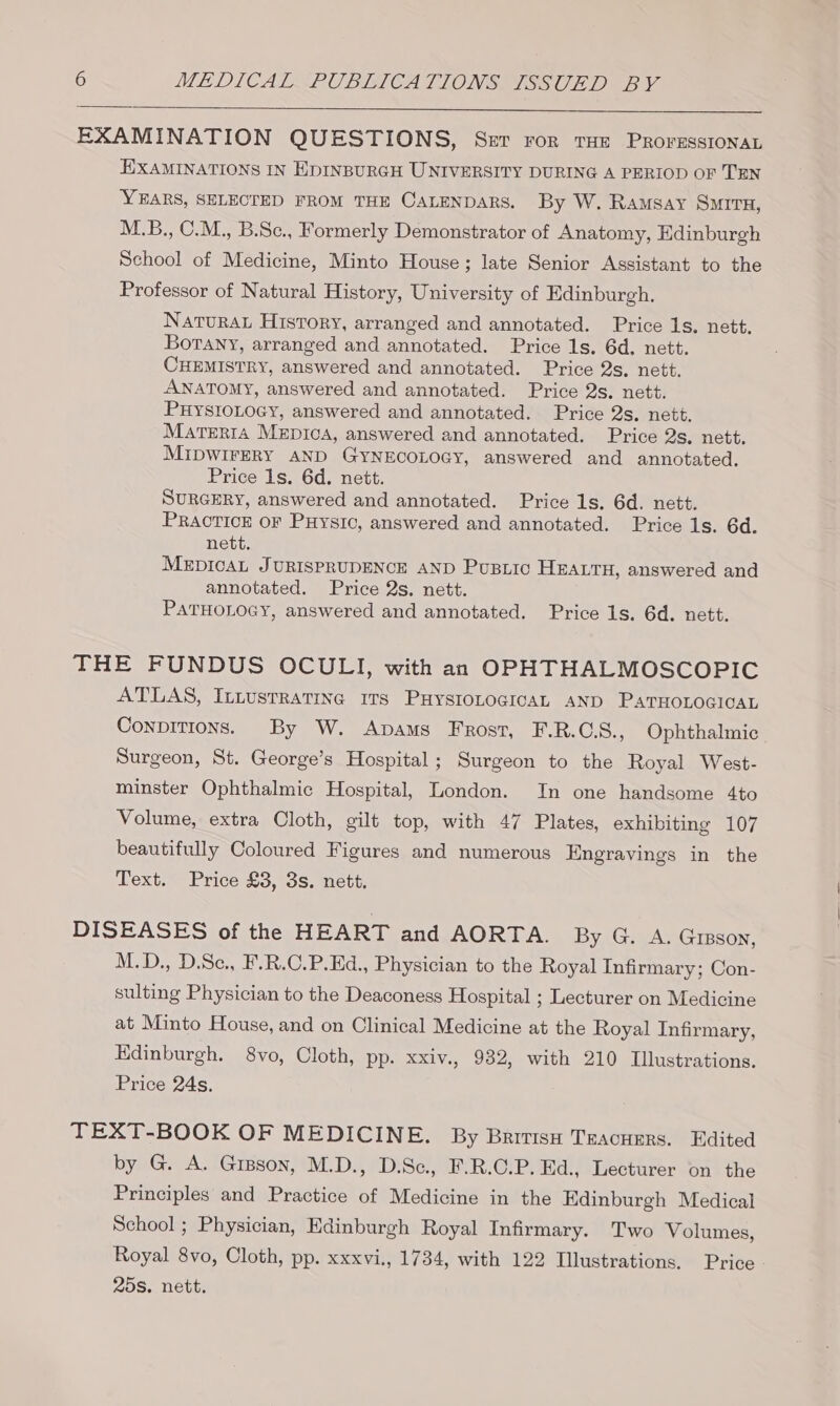 EXAMINATION QUESTIONS, Ser ror THE ProressIonaL EXAMINATIONS IN EDINBURGH UNIVERSITY DURING A PERIOD OF TEN YEARS, SELECTED FROM THE CALENDARS. By W. Ramsay SMITH, M.B., C.M., B.Sc., Formerly Demonstrator of Anatomy, Edinburgh School of Medicine, Minto House; late Senior Assistant to the Professor of Natural History, University of Edinburgh. Naturau History, arranged and annotated. Price Is. nett. Borany, arranged and annotated. Price 1s. 6d. nett. CHEMISTRY, answered and annotated. Price 2s. nett. ANATOMY, answered and annotated. Price 2s. nett. PHYSIOLOGY, answered and annotated. Price 2s. nett. Marerta Mepica, answered and annotated. Price 2s, nett. MIDWIFERY AND GYNECOLOGY, answered and annotated. Price Is. 6d. nett. SURGERY, answered and annotated. Price 1s. 6d. nett. PRACTICE OF PHysic, answered and annotated. Price 1s. 6d. nett. MEDICAL JURISPRUDENCE AND PUBLIC HEALTH, answered and annotated. Price 2s. nett. PATHOLOGY, answered and annotated. Price 1s. 6d. nett. THE FUNDUS OCULI, with an OPHTHALMOSCOPIC ATLAS, ILtustratine 1Ts PHYSIOLOGICAL AND PATHOLOGICAL Conpitions. By W. Apams Frost, F.R.GS., Ophthalmic Surgeon, St. George’s Hospital; Surgeon to the Royal West- minster Ophthalmic Hospital, London. In one handsome 4to Volume, extra Cloth, gilt top, with 47 Plates, exhibiting 107 beautifully Coloured Figures and numerous Engravings in the Text. Price £3, 3s. nett. DISEASES of the HEART and AORTA. By G. A. Gipson, M.D., D.Sc., F.R.C.P.Ed., Physician to the Royal Infirmary; Con- sulting Physician to the Deaconess Hospital ; Lecturer on Medicine at Minto House, and on Clinical Medicine at the Royal Infirmary, Edinburgh. 8vo, Cloth, pp. xxiv., 932, with 210 Illustrations. Price 24s. TEXT-BOOK OF MEDICINE. By British Tracuers. Edited by G. A. Gipson, M.D., D.Sc, F.R.C.P. Ed., Lecturer on the Principles and Practice of Medicine in the Edinburgh Medical School ; Physician, Edinburgh Royal Infirmary. Two Volumes, Royal 8vo, Cloth, pp. xxxvi., 1734, with 122 Illustrations. Price 25s. nett.