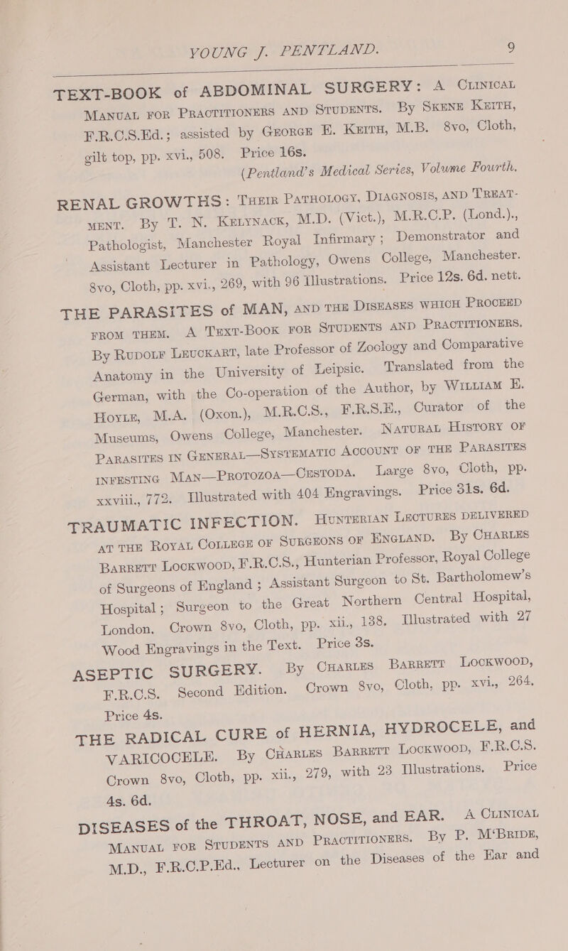 TEXT-BOOK of ABDOMINAL SURGERY: A CLINICAL MANUAL FOR PRACTITIONERS AND STUDENTS. By Skene KEITH, F.R.C.S.Ed.; assisted by GEORGE BE. Kerr, M.B. 8vo, Cloth, gilt top, pp. xvi, 508. Price 16s. (Pentland’s Medical Series, Volume Fourth. RENAL GROWTHS: THEIR PaTHOLOGY, DIAGNOSIS, AND TREAT- ment. By T. N. KELYNACK, M.D. (Vict.), M.R.C.P. (Lond.)., Pathologist, Manchester Royal Infirmary ; Demonstrator and Assistant Lecturer in Pathology, Owens College, Manchester. 8vo, Cloth, pp. xvi., 269, with 96 Illustrations. Price 12s. 6d. nett. THE PARASITES of MAN, anb THE DISEASES WHICH PROCEED From THEM. A TxExt-BooK FOR STUDENTS AND PRACTITIONERS. By Rupoitr LEUCKART, late Professor of Zoclogy and Comparative Anatomy in the University of Leipsic. Translated from the German, with the Co-operation of the Author, by Witiram E. Hoyiz, M.A. (Oxon.), M.R.GS., F.R.S.H., Curator of the Museums, Owens College, Manchester. NaTURAL HISTORY OF PARASITES IN GENERAL—SYSTEMATIC Account OF THE PARASITES INFESTING Man—Prorozoa—CEsTopA. Large 8vo, Cloth, pp. xxviii, 772. Illustrated with 404 Engravings. Price 31s. 6d. TRAUMATIC INFECTION. Hounterian LecruRns DELIVERED at THE ROYAL COLLEGE OF SURGEONS OF ENGLAND. By CHARLES Barrer? Lock woop, E.R.C8., Hunterian Professor, Royal College of Surgeons of England ; Assistant Surgeon to St. Bartholomew's Hospital ; Surgeon to the Great Northern Central Hospital, London, Crown 8vo, Cloth, pp. xii, 138. Tlustrated with 27 Wood Engravings in the Text. Price 3s. ASEPTIC SURGERY. By CHARLES BaRRETE Lockwood, F.R.C.S. Second Edition. Crown $8vo, Cloth, pp. xvi, 264. Price 4s. THE RADICAL CURE of HERNIA, HYDROCELE, and VARICOCELE. By CHartes Barrett Locxwoop, F.R.C.S. Crown 8vo, Cloth, pp. xii, 279, with 23 Tllustrations. Price As. 6d. DISEASES of the THROAT, NOSE, and EAR. A CLINICAL MANUAL FOR STUDENTS AND Practitioners. By P. M‘Brrbs, M.D.) E.R.C.P: Ed.) ecturer on the Diseases of the Ear and