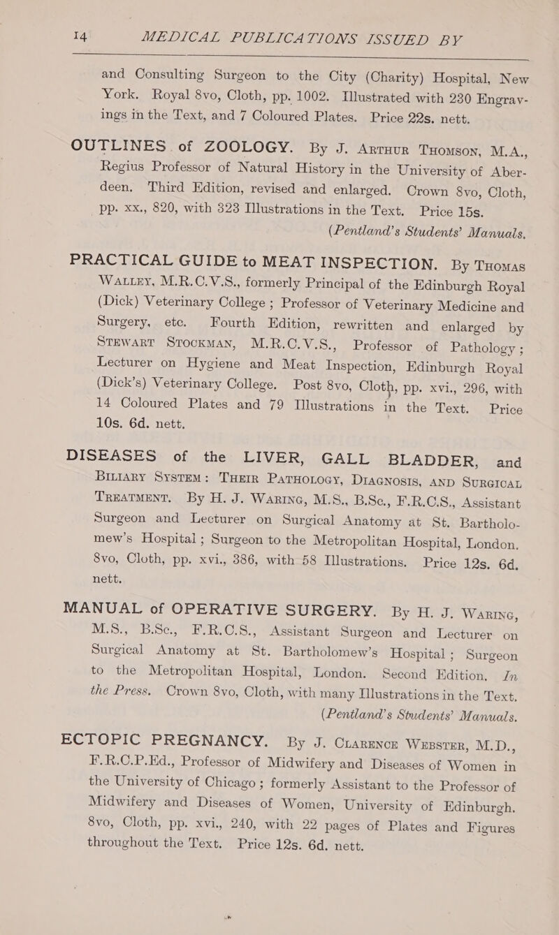 and Consulting Surgeon to the City (Charity) Hospital, New York. Royal 8vo, Cloth, pp. 1002. Illustrated with 230 Engrav- ings in the Text, and 7 Coloured Plates. Price 22s. nett. OUTLINES of ZOOLOGY. By J. Arrnur THomson, M.A., Regius Professor of Natural History in the University of Aber- deen. Third Edition, revised and enlarged. Crown 8vo, Cloth, pp. xx., 820, with 323 Illustrations in the Text. Price 15s. (Pentland’s Students’ Manuals, PRACTICAL GUIDE to MEAT INSPECTION. By THomas Wattey, M.R.C.V.S., formerly Principal of the Edinburgh Royal (Dick) Veterinary College ; Professor of Veterinary Medicine and Surgery, ete. Fourth Edition, rewritten and enlarged by Stewart Strocxman, M.R.O.V.S., Professor of Pathology ; Lecturer on Hygiene and Meat Inspection, Edinburgh Royal (Dick’s) Veterinary College. Post 8vo, Cloth, pp. xvi., 296, with 14 Coloured Plates and 79 Illustrations in the Text. Price 10s. 6d. nett. DISEASES of the LIVER, GALL BLADDER, and Binary System: THetr ParHonoay, DraGnosis, AND SURGICAL TREATMENT. By H. J. Warine, M.S., B.Se, F.R.C.S,, Assistant Surgeon and Lecturer on Surgical Anatomy at St. Bartholo- mew’s Hospital; Surgeon to the Metropolitan Hospital, London, 8vo, Cloth, pp. xvi. 386, with 58 Illustrations. Price 12s, 6d. nett, MANUAL of OPERATIVE SURGERY. By H. J. Warzine, M.8., B.Se., F.R.C.8., Assistant Surgeon and Lecturer on Surgical Anatomy at St. Bartholomew’s Hospital ; Surgeon to the Metropolitan Hospital, London. Second Edition, Jn the Press. Crown 8vo, Cloth, with many Illustrations in the Text, (Pentland’s Students’ Manuals. ECTOPIC PREGNANCY. By J. Crarmnon WessteR, M.D., F.R.C.P.Ed., Professor of Midwifery and Diseases of Women in the University of Chicago ; formerly Assistant to the Professor of Midwifery and Diseases of Women, University of Edinburgh. 8vo, Cloth, pp. xvi. 240, with 22 pages of Plates and Figures throughout the Text. Price 12s. 6d. nett.