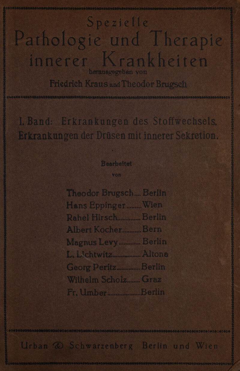 cl Hr 7 EILTHLCLTEEL ICE EACTILITEIGECAULSLH LEI EGEHESLEL US TEHSLETSSELEISTHT EHER A 1. Band: a ie des Stoffiechsple Erkrankungen der Drüsen mit innerer rsekfetion. Beuhatet ; = Theodor ee Berlin a Hans SRPIIgRR a „Wien we = Rahel Hirsch... ‚Berlin Albert Kocher. a Bein. RR Magnus Levy... Beiln oh me Ro „Altona a Georg. Peritz.. u Derlin Wilhelm Schol.. „Graz. m. ‚Umber.... „Berlin. &gt; zo20Usansa010nB10B00AH01010RH10010 sie:0:020 % D Schwarzenberg. Berlin und Wien. 9