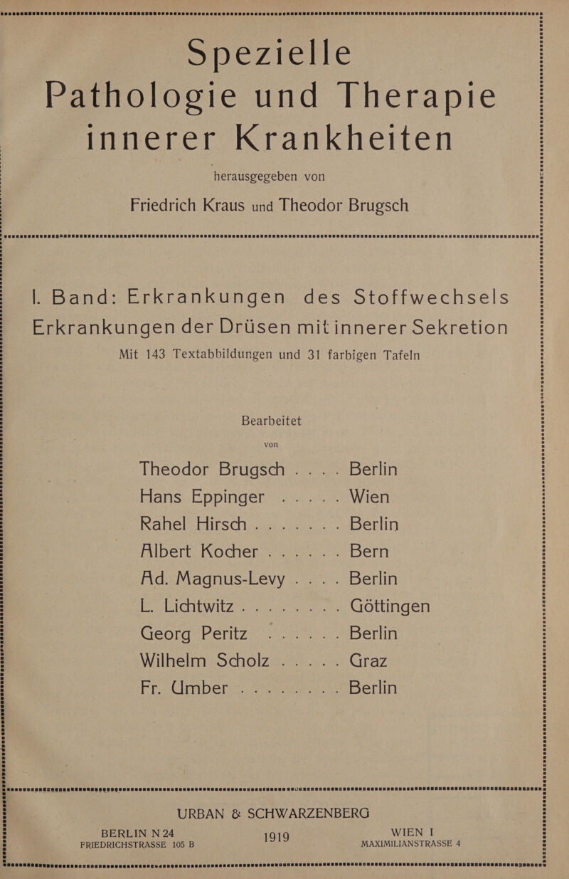 SDEZIEIIE Pathologie und Therapie innerer Krankheiten herausgegeben von Friedrich Kraus und Theodor Brugsch = BUENSSSSERESEONSENSENENRERUNEKENESEEREUERERNNRENEEERÄUSESERUSERGERERGUNESENENNNUENEREEUEEDEBEESEUEELUNEERHENSREUNLENBIUGBNENEREREREEEE, . Band: Erkrankungen des Stoffwechsels Erkrankungen der Drüsen mitinnerer Sekretion Mit 143 Textabbildungen und 31 farbigen Tafeln Bearbeitet Theodor Brugsh .. . . Berlin Hans Eppinger ...... Wien Kahelkirschen.r2 Berlin Albert. Kocher. 0... Bern Ad. Magnus-Levy . ... . Berlin SE HSICHLEWIEZE Göttingen George Pentze na Berlin Wilhelm Scholz... ... Graz Fr Cmber: mweer.z Berlin URBAN &amp; SCHWARZENBERG BERLIN N 24 1919 IEN. I FRIEDRICHSTRASSE 105 B MAXIMILIANSTRASSE 4