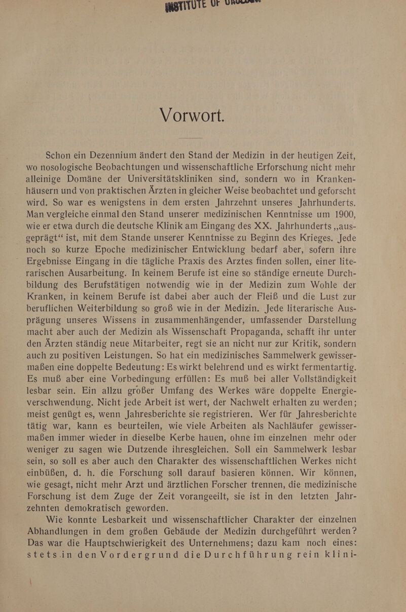 merituie ur ET Vorwort. Schon ein Dezennium ändert den Stand der Medizin in der heutigen Zeit, wo nosologische Beobachtungen und wissenschaftliche Erforschung nicht mehr alleinige Domäne der Universitätskliniken sind, sondern wo in Kranken- häusern und von praktischen Ärzten in gleicher Weise beobachtet und geforscht wird. So war es wenigstens in dem ersten Jahrzehnt unseres Jahrhunderts. Man vergleiche einmal den Stand unserer medizinischen Kenntnisse um 1900, wie er etwa durch die deutsche Klinik am Eingang des XX. Jahrhunderts ‚aus- geprägt“ ist, mit dem Stande unserer Kenntnisse zu Beginn des Krieges. Jede noch so kurze Epoche medizinischer Entwicklung bedarf aber, sofern ihre Ergebnisse Eingang in die tägliche Praxis des Arztes finden sollen, einer lite- rarischen Ausarbeitung. In keinem Berufe ist eine so ständige erneute Durch- bildung des Berufstätigen notwendig wie in der Medizin zum Wohle der Kranken, in keinem Berufe ist dabei aber auch der Fleiß und die Lust zur beruflichen Weiterbildung so groß wie in der Medizin. Jede literarische Aus- prägung unseres Wissens in zusammenhängender, umfassender Darstellung macht aber auch der Medizin als Wissenschaft Propaganda, schafft ihr unter den Ärzten ständig neue Mitarbeiter, regt sie an nicht nur zur Kritik, sondern auch zu positiven Leistungen. So hat ein medizinisches SammelwerK gewisser- maßen eine doppelte Bedeutung: Es wirkt belehrend und es wirkt fermentartig. Es muß aber eine Vorbedingung erfüllen: Es muß bei aller Vollständigkeit lesbar sein. Ein allzu großer Umfang des Werkes wäre doppelte Energie- verschwendung. Nicht jede Arbeit ist wert, der Nachwelt erhalten zu werden; meist genügt es, wenn Jahresberichte sie registrieren. Wer für Jahresberichte tätig war, kann es beurteilen, wie viele Arbeiten als Nachläufer gewisser- maßen immer wieder in dieselbe Kerbe hauen, ohne im einzelnen mehr oder weniger zu sagen wie Dutzende ihresgleichen. Soll ein Sammelwerk lesbar sein, so soll es aber auch den Charakter des wissenschaftlichen Werkes nicht einbüßen, d. h. die Forschung soll darauf basieren können. Wir können, wie gesagt, nicht mehr Arzt und ärztlichen Forscher trennen, die medizinische Forschung ist dem Zuge der Zeit vorangeeilt, sie ist in den letzten Jahr- zehnten demokratisch geworden. Wie konnte Lesbarkeit und wissenschaftlicher Charakter der einzelnen Abhandlungen in dem großen Gebäude der Medizin durchgeführt werden’? Das war die Hauptschwierigkeit des Unternehmens; dazu kam noch eines: stets.inden Vordergrund dieDurchführung rein klini-