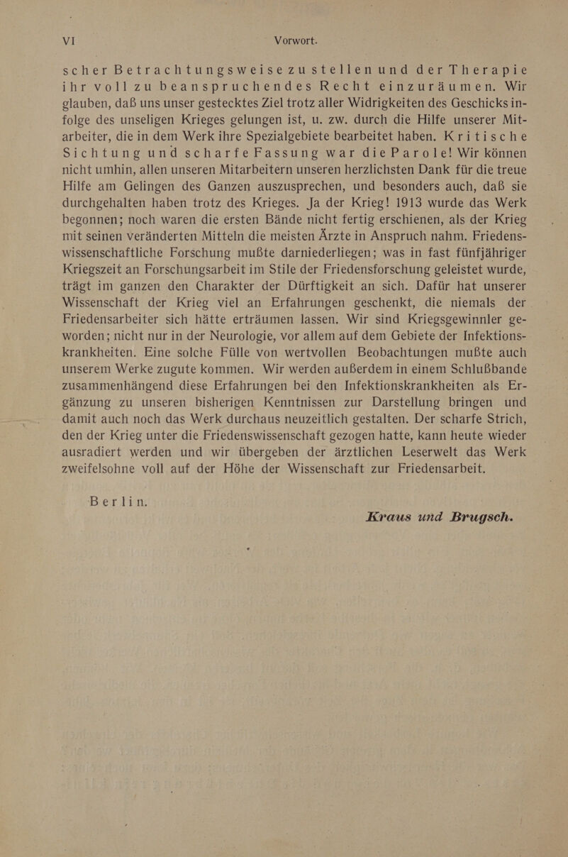 scher Betrachtungpsweise zu.stellensumdelerTTerame ihr’ voll:zu beanspruchen des, Recht ei zu Ta ut er. eNyar glauben, daß uns unser gestecktes Ziel trotz aller Widrigkeiten des Geschicks in- folge des unseligen Krieges gelungen ist, u. zw. durch die Hilfe unserer Mit- arbeiter, die in dem Werk ihre Spezialgebiete bearbeitet haben. Kritische Sichtung und scharfeFassung war dieParole! Wir können nicht umhin, allen unseren Mitarbeitern unseren herzlichsten Dank für die treue Hilfe am Gelingen des Ganzen auszusprechen, und besonders auch, daß sie durchgehalten haben trotz des Krieges. Ja der Krieg! 1913 wurde das Werk begonnen; noch waren die ersten Bände nicht fertig erschienen, als der Krieg mit seinen veränderten Mitteln die meisten Ärzte in Anspruch nahm. Friedens- wissenschaftliche Forschung mußte darniederliegen; was in fast fünfjähriger Kriegszeit an Forschungsarbeit im Stile der Friedensforschung geleistet wurde, trägt im ganzen den Charakter der Dürftigkeit an sich. Dafür hat unserer Wissenschaft der Krieg viel an Erfahrungen geschenkt, die niemals der. Friedensarbeiter sich hätte erträumen lassen. Wir sind Kriegsgewinnler ge- worden; nicht nur in der Neurologie, vor allem auf dem Gebiete der Infektions- krankheiten. Eine solche Fülle von wertvollen Beobachtungen mußte auch unserem Werke zugute kommen. Wir werden außerdem in einem Schlußbande zusammenhängend diese Erfahrungen bei den Infektionskrankheiten als Er- gänzung zu unseren bisherigen Kenntnissen zur Darstellung bringen und damit auch noch das Werk durchaus neuzeitlich gestalten. Der scharfe Strich, den der Krieg unter die Friedenswissenschaft gezogen hatte, kann heute wieder ausradiert werden und wir übergeben der ärztlichen Leserwelt das Werk zweifelsohne voll auf der Höhe der Wissenschaft zur Friedensarbeit. Bei lin Kraus und Brugsch.