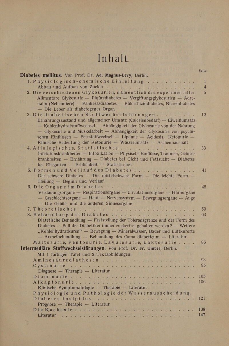 Inhalt. . Seite Diabetes mellitus. Von Prof. Dr. Ad. Magnus-Levy, Berlin. rervsrologısch-chenischeBinleitungn 2... A 1 ERDE STERUHTLIRTLLIEEFALLSVOTFRAUCHETE ee Da RE 2. Dieverschiedenen Glykosurien, anentirch die eeiildentellen ho) Alimentäre Glykosurie — Pigürediabetes — Vergiftungsglykosurien — Adre- nalin (Nebenniere) — Pankreasdiabetes — Phlorrhizindiabetes, Nierendiabetes — Die Leber als diabetogenes Organ BEIBLEIGWADELITSCHENHTOITWECHSELSCOT UND EI. 12 Ernährungszustand und- allgemeiner Umsatz (Calorienbedarf) — Eiweißumsatz — Kohlenhydratstoffwechsel — Abhängigkeit der Glykosurie von der Nahrung — Gilykosurie und Muskelarbeit — Abhängigkeit der Glykosurie von psychi- schen Einflüssen — Fettstoffwechsel — Lipämie — Acidosis, Ketonurie — Klinische Bedeutung der Ketonurie — Wasserumsatz — Aschenhaushalt eo Techer Statıstigates ee EN ILEERT EEE TER, 33 Infektionskrankheiten — Intoxikation — Physische Einflüsse, Traumen, Gehirn- krankheiten — Ernährung — Diabetes bei Gicht und Fettsucht — Diabetes bei Ehegatten — Erblichkeit — Statistisches s>’Pormen and v erlautdes: Diabetes“. 7.7... nl Der schwere Diabetes — Die mittelschwere Form — Die leichte Eon. — Heilung — Beginn und Verlauf NE re RS A Eee ee ac re 45 Verdauungsorgane — Respirationsorgane — Circulationsorgane — Harnorgane — Geschlechtsorgane — Haut — Nervensystem — Bewegungsorgane — Auge — Die Gehör- und die anderen Sinnesorgane | SE TREE ee Fans RR A AR dr Elbaee Br NA BR ARE ARE 59 DER ERTAMET BUNTE Le DVD BE Dem ET 63 Diätetische Behandlung — Feststellung der Toleranzgrenze und der eben Br Diabetes — Soll der Diabetiker immer zuckerfrei gehalten werden ? — Weitere „Kohlenhydratkuren‘‘ — Bewegung — Mineralwässer, Bäder und Luftkurorte — Arzneibehandlung — Behandlung des Coma diabeticum — Literatur Maltosurie, Pentosurie, Lävülosurie, Laktosurie .'...'....86 Intermediäre Stoffwechselstörungen. Von Prof. Dr. Fr. Umber, Berlin. Mit 1 farbigen Tafel und 2 Textabbildungen. AOL SAULDedRa ch es re a ET EDEN Sa 98 EINESETE UNTER a a ee RER DOTIE/ KAMEN DAR 95 Diagnose — Therapie — Diteratun EIER ARE RFER EIEEEEEOHEER FE EEA Mr. 100 RADEON LT Bee LE Ra BI WAT RE RU RB I a in 106 Klinische Symptomatologie — Therapie — Literatur Physiologie und Pathologie der Wasserausscheidung. EIRE EVER LEE OS N REDNER IET 121 Prognose — Therapie — Literatur AUIESDVEE 1 RR Le ME OBRSEBR EL 11450 BP LE Ba HERR) Eee Ps GER ze 138 Pre EN NE RE TE In GE ET HT DAL NE 147