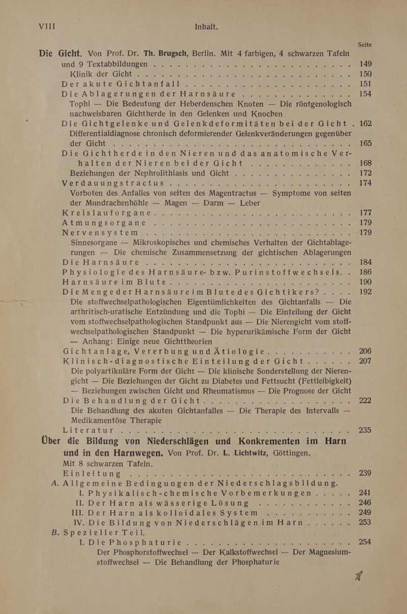 Die Gicht. Von Prof. Dr. Th. Brugsch, Berlin. Mit 4 farbigen, 4 schwarzen Tafeln und:9-Textabbildineen SI IE ee In A Wie Klinik: der Gicht SR ET FR RE I N EEE RGL ae. * Der akut G ECcHBan Fall ee Er u Die Ablagerumeien der Hascnsaureu 2 RR TTERE Tophi — Die Bedeutung der Heberdenschen Knoten — Die röntgenologisch nachweisbaren Gichtherde in den Gelenken und Knochen Differentialdiagnose chronisch deformierender Gelenkveränderungen gegenüber Ber sreht 4,9 ie ee Re a ee DE Er eure Die Gichtherdeinden Nieren und dasanatomische Ver- nalten det Nieren beider Echter Beziehungen der Nephrolithiasis und ‚Gicht. 7. 2.22 ke.n.n VRETRHAUUNEBILTICEUSN. Ce Be er ee EEE Vorboten des. Anfalles von seiten des Magentractus — Symptome von selten der Mundrachenhöhle — Magen — Darm — Leber KI618.1aUu10 1 g.ane. es ae Da Re ES Te wi NAMUNOSOrBane. neue EEE DIE ERSTE it ea NEILVEeNSVSs LEE W200 a RE Dr a a Ne Sinnesorgane — Mikroskopisches und chemisches Verhalten der Gichtablage- rungen — Die chemische Zusammensetzung der gichtischen Ablagerungen Di2-MHarnsa inte: ae ee AL Le N Physiologie des Harnsäure- bzw. Pr ort eenenle Harnsäureim Blute... IE ITS ARTEN TREE EN @ Die stoffwechselpathologischen Eigentümlichkeiten des Gichtanfalls — Die arthritisch-uratische Entzündung und die Tophi — Die Einteilung der Gicht vom stoffwechselpathologischen Standpunkt aus — Die Nierengicht vom stoff- wechselpathologischen Standpunkt — Die hyperurikämische Form der Gicht — Anhang: Einige neue Gichttheorien Gichtanlapge Vererbang und Atioloeıeı er Klinisch- diagnostische Finte ilun ssdeT BF Ent 2.00. Die polyartikuläre Form der Gicht — Die klinische Sonderstellung der Nieren- gicht — Die Beziehungen der Gicht zu Diabetes und Fettsucht (Fettleibigkeit) — Beziehungen zwischen Gicht und Rheumatismus — Die Prognose der Gicht D ie. Be HMO U NER ET OH Te ER en a a Die Behandlung des akuten Gichtanfalles — Die Therapie des Intervalls — Medikamentöse Therapie Literature ee a ea ae Über die Bildung von Niederschlägen und Konkrementen im Harn und in den Harnwegen. Von Prof. Dr. L. Lichtwitz, Göttingen. Mit 8 schwarzen Tafeln. EFinleitWet er Be a ET ee A. Allgemeine Brdineunere der Niederschlagsbildung. I. Physik alisch=-chemische VvorDdemer kungen ze ner 11. Der Harnsalsıwa8s erig, POS Urea ee were II. Der-Harn alsık 0410141 218875 Var em are ee IV.»Die BildungiyomıN jedersch Base nam Harn nr BSpezieller:-Tieil; 1:-Die' PA0sp Hhatwrie a RER ea Der Phosphorstoffwechsel — Der Kalkstoffwechsel — Der Magnesium- stoffwechsel — Die Behandlung der Phosphaturie 206 207 222