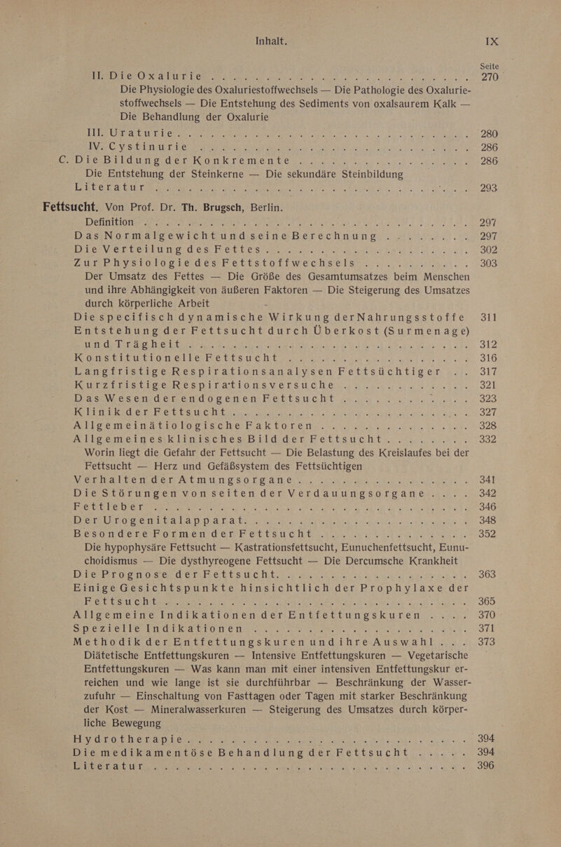 Seite PERS EROS SLIET LER un 270 Die Physiologie des ORAL tOitweereels. = Die Balhalesıe ds re stoffwechsels — Die Entstehung des Sediments von oxalsaurem Kalk — Die Behandlung der Oxalurie US RUDI N Re ae a a a ee 1 > 20 NE VSEUiEr Bes er ee RR RER 28 ZA Den ee KonkTemenee IRRE ee 280 Die Entstehung der Steinkerne — Die slundare Steinbildung | RT et RE IE RER REN EB Ne Fettsucht. Von Prof. Dr. Th. Brugsch, Berlin. DIE E1OTe a I ERFER SEN ee neleascnaherschnune a AT Bravertenlun des Betten... ne ERKAN SN. 34. 002 zur chverolvogiedeshrettstotitwechsetrs®. 57. 303 Der Umsatz des Fettes — Die Größe des Gesamtumsatzes beim ee und ihre Abhängigkeit von äußeren Faktoren — Die Steigerung des Umsatzes durch körperliche Arbeit s Diespecifischdynamische Wirkung derNahrungsstoffe 31i Entstehung der Fettsucht durch Überkost lt wrdebErse hits BR a 312 Konstitutionelle etlsucht RE RE BR TEE TEEN RESTE 316 Langefristiges.Respirationsanalysen- Fettsüchtiger: ;.:.- 317 Erz Du NE ENILLINIONSUGESLONaN na aaa: -S2l DaWesitudenarüogenen Bertsucht ur. 2a: 320 Miiwerdern Bee a EEE TEROR a 32T. EIS E ELBE LSchS Na unere. ea ara. 328 alle ometneskiiwischesRBild.derFettsucht:. ... 332 Worin liegt die Gefahr der Fettsucht — Die Belastung des Blaue bei Sr Fettsucht — Herz und Gefäßsystem des Fettsüchtigen Merkarter der atmungsorganeis.. se. ZA Dre scöorungervonseitenderVverdatwungsorganmei...T 2.342 ENT ER RT a A RE a a AA 346 Der naar N ER A era ea ET 348 bBesonrdevekormen der Fettsucht u en, 392 Die hypophysäre Fettsucht — Kastrationsfettsucht, Eunuchenfettsucht, Eunu- choidismus — Die dysthyreogene Fettsucht — Die Dercumsche Krankheit Bosse ol EceBEBEuuSstuohht rannte 363 Bintee Gesichtspunkte.hinsichtlich.der. Prophylaxe:der ET SU ea a RER RE aan Spalte Da 2.360 Allgemeine Indikationender Baheeruneskucen ee RD LÜ SIEDELTE EEE UTON EN ee ER 5 ie Reed Methodik der Entfettungskuren undihre ET 240,9 Diätetische Entfettungskuren — Intensive Entfettungskuren — Vegetarische Entfettungskuren — Was kann man mit einer intensiven Entfettungskur er- reichen und wie lange ist sie durchführbar — Beschränkung der Wasser- zufuhr — Einschaltung von Fasttagen oder Tagen mit starker Beschränkung der Kost — Mineralwasserkuren — Steigerung des Umsatzes durch körper- liche Bewegung DIV Que De a ee an ware 394 Diemedikamentöose Behandlung der Ketitsucht ..:.a. 394 Be Te er ee ee a ra 396