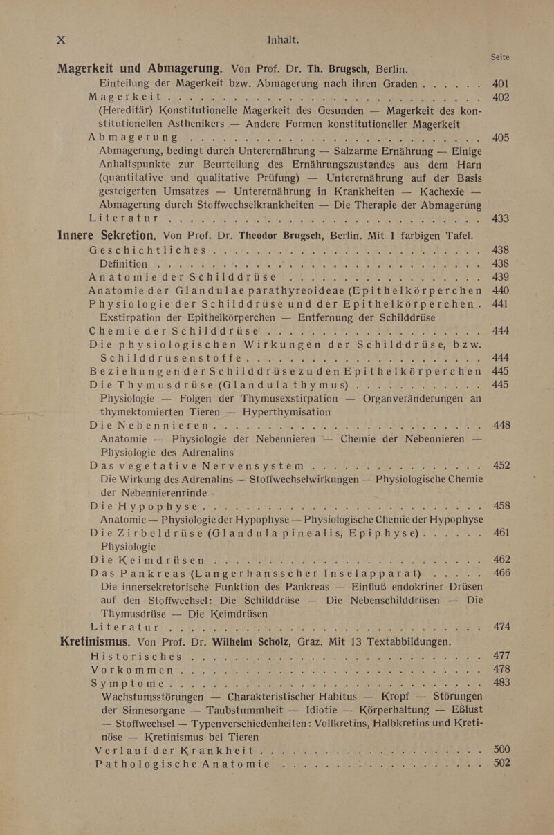 Seite Magerkeit und Abmagerung. Von Prof. Dr. Th. Brugsch, Berlin. Einteilung der Magerkeit bzw. Abmagerung nach ihren Graden.. . . .. . 401 MagerkKeil:.a Mess ee 402 (Hereditär) Konstitutionelle Magerkeit des Gesunden — Magerkeit des Kafıe stitutionellen Asthenikers — Andere Formen konstitutioneller Magerkeit AD mager UNE ne we Ve de En. 405 Abmagerung, bedingt durch Unterernährung — Salzarme Ernährung — Bnipe Anhaltspunkte zur Beurteilung des Ernährungszustandes aus dem Harn (quantitative und qualitative Prüfung) — Unterernährung auf der Basis gesteigerten Umsatzes — Unterernährung in Krankheiten — Kachexie — Abmagerung durch Stoffwechselkrankheiten — Die Therapie der Abmagerung LIISLATUT... A ee Re 0 IR OR HEHE Eee 433 Innere Sekretion. Von Prof. Dr. Theodor Brugsch, Berlin. Mit 1 farbigen Tafel. | FBIRSCHICht EL Cch es . V. ET EEE a EEE Ne 438 Definition. 2 .2.., Rus ED RET DER a RB ee an AN € NEE TAIS AN ao III Ed ET SEN ELUM US Era er ee Bet Re .. 439 Anatomie der Glandulae parathyreoideae Buinerkorperchen 440 Physiologie der Schilddrüse und der Epithelkörperchen. 44 Exstirpation der Epithelkörperchen — Entfernung der Schilddrüse Chemie de TSscH I ETE SEE ER RT EL SIE EEE 444 Die physiologischen Wirkungen der Schilddrüse, bzw. Schilddrüsens totten Rau KENNE DEREN, 444 BeziehungenderSchilddrüsezudenEpithelkörperchen 445 Di.e Thym us d rüses( UT a OuTarauny mars) Zr EEE er 445 Physiologie — Folgen der Thymusexstirpation — Organveränderungen an thymektomierten Tieren — Hyperthymisation Die Neben sie Ten ar N TER I NEST HEFT ER BE re 448 Anatomie — Physiologie der Nebennieren — Chemie der Nebennieren — Physiologie des Adrenalins Dias vegetativ N dry en 8 SH un Be Ri . 452 Die Wirkung des Adrenalins — Stoffwechselwirkungen — Phykolbgtsche Enamie der Nebennierenrinde - Die HYPORHY. SEAT. Di N a RAR LER 458 Anatomie — Physiologie der Hypophyse — Physiologische Chemie der ae Die Zirbeldrüse (Glandaularpinealis, Epiphyse‘ FREE FAR Physiologie Die Keim U SEN RT SE RER A Sr SERRERE Min 25 402 Das’P-ankreas«Bangerhansscher Unse lappaATaDe % 22,5 466 Die innersekretorische Funktion des Pankreas — Einfluß endokriner Drüsen auf den Stoffwechsel: Die Schilddrüse — Die Nebenschilddrüsen — Die Thymusdrüse — Die Keimdrüsen Literatur see a LER EEE REN 474 Kretinismus. Von Prof. Dr. Wilhelm Scholz, Graz. Mit 13 SUN. Historisch.essune a NR KIDS RE EN, AN Vot kom Men. N EEE 202 2 Denen BR N A ee Ne‘ SYMPEO Me RN m ie a DAR RL ERTE . 483 Wachstumsstörungen — Charakteristischer Habitus — Kropf — Störlingen der Sinnesorgane — Taubstummheit — Idiotie — Körperhaltung — Eßlust — Stoffwechsel — Typenverschiedenheiten: Vollkretins, Halbkretins und Kreti- nöse — Kretinismus bei Tieren Wer rau fderiKr an k HEHE EEE NZ EE ER RE S500 Patihologische Arno Tonrkerse en ER ERIEN sb EERLER SE 502