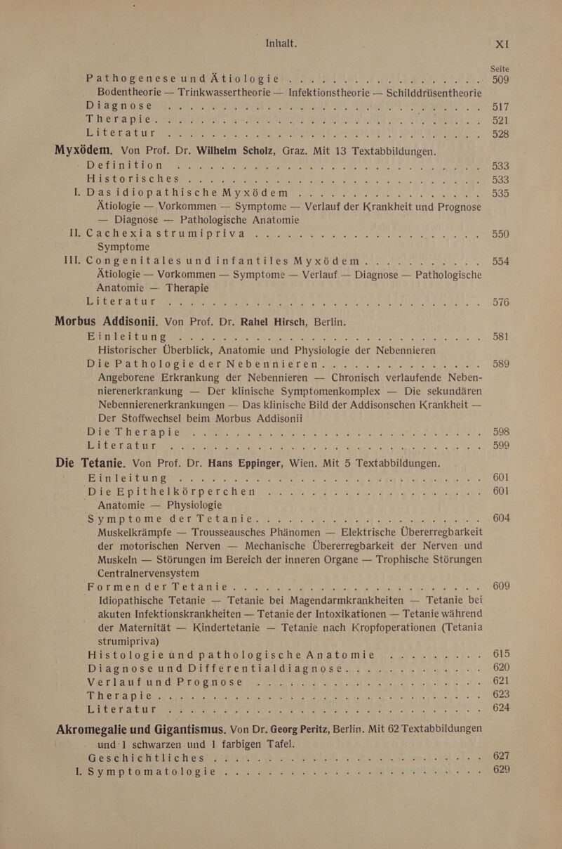 Poster er ARD LORT EN. le, Bodentheorie — Trinkwassertheorie — Infektionstheorie — Schilddrüsentheorie Diaenose:8.30,2, EDISAR SE BANL DIR AEADBTENE E LRENaDEES HAN II OETT ERerd Literatir Pe I AN Mr a a > Pa N a a a ET er LE Br ER 1 FE a A a a Et Ve TEE ae Myxödem. Von Prof. Dr. Wilhelm Scholz, Graz. Mit 13 Textabbildungen. HERE AA AT KR A a A FRE a RE re LESE OL SC I ESS a ne ee Ar rs Das rap achıi sche MrzoUemn en Ätiologie — Vorkommen — Symptome — Verlauf der Krankheit ken Rroandse — Diagnose — Pathologische Anatomie ELDER TEE AU ER a A RED RR Fa ET N: Symptome III. CongenitalesundinfantilesMyxödem. Ätiologie — Vorkommen — Symptome — Verlauf — Diagnose — SB IBSISche Anatomie — Therapie RER NIE RR ut RAR AR EEE A Morbus Addisonii. Von Prof. Dr. Rahel Hirsch, Berlin. TALENT a a RE ARE RN ES RR Historischer Überblick, Anatomie und Physiologie der Nebenhifren DB WErder Neben mrareNn a uee a ale eaas Angeborene Erkrankung der Nebennieren — Chronisch SE -BT. Neben- nierenerkrankung — Der klinische Symptomenkomplex — Die sekundären Nebennierenerkrankungen — Das klinische Bild der Addisonschen Krankheit — Der Stoffwechsel beim Morbus Addisonii ERRICHTEN ER A. se ER Re A ET Te ER De Re N RE PER RINGE RE ME REPEL RE Die Tetanie. Von Prof. Dr. Hans Eppinger, Wien. Mit 5 Textabbildungen. BEINE RER EUR DIN Se a ee a 2 a a A Die Epithelkörperchen Anatomie — Physiologie SEP TL TUR Ir ea BIRRE AN E TIER BE EN ER TE BR VE KINN AD Muskelkrämpfe — Trousseausches Phänomen — Elektrische Übererregbarkeit der motorischen Nerven — Mechanische Übererregbarkeit der Nerven und Muskeln — Störungen im Bereich der inneren Organe — Trophische Störungen Centralnervensystem BIN DIR ER TES EEE Eh a a Idiopathische Tetanie — Tetanie bei Magendarmkrankheiten — Tetanie bei akuten Infektionskrankheiten — Tetanie der Intoxikationen — Tetanie während der Maternität — Kindertetanie — Tetanie nach Kropfoperationen (Tetania strumipriva) | Fre LH LO EI WENDEENOLOBISCHE A TATD I E ae a reine DIEEISNORS UNE DITILLEH tal La ee ee ae): EN R ET RREH AE E S EE B a Be a RE RN PIE EN N EN RE Re TE EEE ER a N REDNER NETTE KEN REEL Akromegalie und Gigantismus. Von Dr. Georg Peritz, Berlin. Mit 62 Textabbildungen und‘1 schwarzen und 1 farbigen Tafel. | BEDIENEN EN EIS? rahmen Mn er En EI höhe BES Dermabeko te... IE RAN a EN Ur A EU ET 550 954 976 581 589 598 999 601 601 604 609