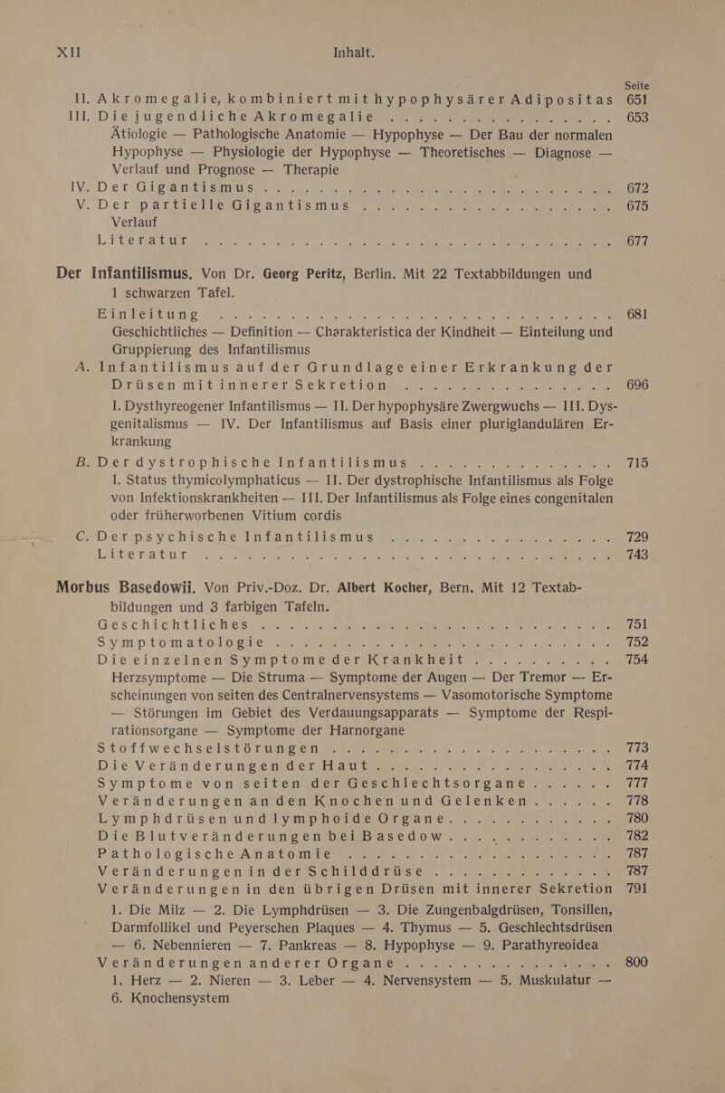 Seite I. Akromegalis,kombiniertmithypophysärerAdipositas 651 1I1.:Dte jugen O43 ChEA Fri mr a TRETEN 653 Ätiologie — Pathologische Anatomie — Hypophyse — Der Bau der normalen Hypophyse — Physiologie der Hypophyse — Theoretisches — Diagnose — Verlauf und Prognose — Therapie IV. Der GIg an 14 SmUu sun a a er 672 V. Der Parse TIesGIEantis mus Der 675 Verlauf Lit EST U ee a Sn Se RE N Er 677 Der Infantilismus. Von Dr. Georg Peritz, Berlin. Mit 22 Textabbildungen und 1 schwarzen Tafel. EISTWERT AT Se FREE SE 681 Geschichtliches — Definition — Charakteristica der Kindheit — Einteilung und Gruppierung des Infantilismus A. Infantilismusaufder GrundlageeinerErkrankung der Drüsen mit innerer. SckTetl on ee earr 696 I. Dysthyreogener Infantilismus — II. Der hypophysäre Zwergwuchs — III. Dys- genitalismus — IV. Der Infantilismus auf Basis einer pluriglandulären Er- krankung BeDerüystitrop.hischerinTan teils Die 715 I. Status thymicolymphaticus — II. Der dystrophische Infantilismus als Folge von Infektionskrankheiten — III. Der Infantilismus als Folge eines congenitalen oder früherworbenen Vitium cordis CD eISps ych IScChe Ir IA TI IE MUB ER ame er N RE AN, III TAU TE re ae En. Te FEN AEREL NE) Morbus Basedowii. Von Priv.-Doz. Dr. Albert Kocher, Bern. Mit 12 Textab- bildungen und 3 farbigen Tafeln. Geschich t HE CH ES SWEET EI BE ee ER an Symptom atH IR LIE IT SE EEE 152 Die einzelner Ss. mpromeder KK sank heiten. - RS ker: Herzsymptome — Die Struma — Symptome der Augen — Der Tremor — Er- scheinungen von seiten des Centralnervensystems — Vasomotorische Symptome — Störungen im Gebiet des Verdauungsapparats — Symptome der Respi- rationsorgane — Symptome der Harnorgane SToTTiwechselsto Tan N ae 773 Die’ V er änderuNy E DOES EN . 774 SyımptomeivionsSseTTei ERSTE SEI ECHTSOoT game Dear 777 vyeräönderungen amden Knochen und Gelenken ....%.: 178 Ey mphdarüsen UN IV PIONIERE Ve 780 Die -BlutverändeTun@ en yEHBFEEdD War nee 182 Pathologisch e AN allD DIET I ALS, ae 787 Veränderungen in’der schafüarıse... u va . 787 Veränderungenin den übrigen Drüsen mit innerer Sekretion 791 1. Die Milz — 2. Die Lymphdrüsen — 3. Die Zungenbalgdrüsen, Tonsillen, Darmfollikel und Peyerschen Plaques — 4. Thymus — 5. Geschlechtsdrüsen — 6. Nebennieren — 7. Pankreas — 8. Hypophyse — 9. N Veränderungenanderer:O PoanBsnst.: era 800 1. Herz — 2. Nieren — 3. Leber — 4. Nervensystem — 5. Muckufatet = 6. Knnochensystem