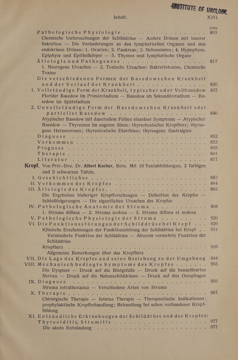 WERE Loser DIIBESKO RO:S. I eu nl ee Ns Chemische Untersuchungen der Schilddrüse — dere Driisen it innerer Sekretion — Die Veränderungen an den Iymphatischen Organen und den Epiphyse und Epithelkörper — 5. Thymus und Iymphatische Organe Booten deBathosenesen. tt. 2,3 n EN. 1. Neurogene Ursachen — 2. Toxische Ursachen: ae ietoxne, Chersche Toxine Die verschiedenen Formen der Basedowschen Krankheit Eee Vet Sse BEER FELL EDER ER LI EEE Florider Basedow im Primärstadium — Basedow im Sekundärstadium — Ba- sedow im Spätstadium STETTEN RE De Det KR REN ie: re Atypischer Basedow mit dauerndem Penn er in — Atypischer Basedow — Thyreozen im engeren Sinne: thyreotoxisches Kropfherz; thyreo- gene Herzneurosen; thyreotoxische Diarrhöen; thyreogene Gastralgien. ET NETT Ä EN I ERBE BEI LEN BL SE RE BR EHER RER FR DEF ARENA NEN RE NEE RE ERS ER a RA SET EEE EROETIOS RR We: NEE RR a RER LER RG E I Re ee Ba Ba Br a a RT REN 3 NER En N ER A a a Pe RR BAR RE N ETAGE Il. III. IV. = 2 und 5 schwarzen Tafeln. GESEHBORtILLENE RT rs BE RR EEE ee VEEBSOTHPRRE HOSE OD ERS. a ee aa ee Ätiologiedes Kropfes. i Die Ergebnisse bisheriger Keopfforschungen. — Dennition ae Kıopfes — Schlußfolgerungen — Die eigentlichen Ursachen des Kropfes Parhetgeische Anatomt&amp;dee Str um are 1. Struma diffusa — 2. Struma nodosa — 3. Struma diffusa et ll DieFunktionsstörungenderSchilddrüsebeiKropif Klinische Erscheinungen der Funktionsstörung der Schilddrüse bei Kropf Verminderte Funktion der Schilddrüse — Abnorm vermehrte Funktion der Schilddrüse RETTEN ar N BEN ER ERLEBEN WR Allgemeine Bemerkungen über das Kropfherz Die Dyspnoe — Druck auf die Blutgefäße — Druck auf die benachbarten Nerven — Druck auf die Nebenschilddrüsen — Druck auf den Oesophagus Struma intrathoracica — Verschiedene Arten von Struma ERREUL CET TAT OB RN Eee ln ER we prophylaktische Kropfbehandlung; Behandlung bei schon vorhandener Kropf- bildung BRENDEO ROMELEr 5 ER LTE RS N a a N EN DEE oe EI DZUN GUNG re ee ee ee a RT 817 830 837 840 852 893 859 861 877 883 884 885 908 920 926 931 936 944 955 959 967