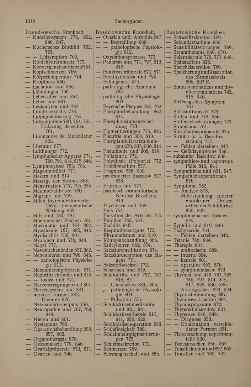 Basedowsche Krankheit, — Knochensystem 778, 802, 846, 847. — Kochersches Blutbild 782, 783. | — Lidsymptom 760. Kohlehydratumsatz 773. Konvergenzinsuffizienz7061. Kopfschmerzen 769. Körpertemperatur 774. — Kropfherz 850. — Lactation und 856. — Lähmungen 766. — Lebensalter und 854. — Leber und 801. Leukocyten und 782, Libido sexualis 778. Lidpigmentierung 765. Lidsymptome 760, 764, 765. — Erklärung derselben 761. Lipomatose der Muskulatur 802. Literatur 877. Lufthunger 772. Iymphatischer Apparat 774, 780, 791, 814, 815,846. — Lymphocytose 783, 784. — Magenmbotilität 771. — Masern und 819. — Massage der Struma 865. Menstruation 777, 796, 856. Mesenterialdrüsen 780. Migräne und 769. Milch. thyreoidektomierter Tiere, therapeutische Wirkung 869. Milz und 780, 791. Moebiussches Zeichen 761. Muskulatur und 767, 802. — Myasthenie 767, 802, 846. — Myokarditis 756, 801. — Myxödem und 536, 848. Nägel 777. Nasenrachenleiden 857, 862. Nebennieren und 796, 845. — pathologische Physiolo- sie 813, Nebennierenpräparate 871. Nephritis chronica und 819. — toxica und 771. Nervenerregungen und 861. Nervensystem und 801. nervöse Formen 842. — Therapie 870. Netzhautarterienpuls 756. Neuropathie und 767, 768, 843. Nieren und 801. Nystagmus 7695. Operationsbehandlung 859, 857, 8062. Organotherapie 870. — Östeomalacie 779, 846. — ÖOvarialpräparate 870, 871. — ÖOvarien und 796. —— — Basedowsche Krankheit, — ÖOvarien und, Atrophie 847. — Bestrahlung 868. — pathologische Physiolo- gie 812, Oxydationsprozesse 773. Pankreas und 771, 797, 813, 848. — Pankreaspräparate 870, 871. — Parathyreoidea und 799. — Pathogenese 817. — pathologische Anatomie 187. — pathologische Physiologie 803 — Peyersche Plaques 780, 792. — Phosphorbehandlung 862, 874. — Phosphorsäureausschei- dung 773. Pigmentierungen 775, 845. Pleuritis und 808, 819. Pluriglandulärerkrankun- gen 830, 835, 836, 844. Pneumonie und 808, 819. Pollakiurie 772. Polydipsie (Polyurie) 772. Primärstadium 837. Prognose 855, 860. protrahierter Basedow 837, 838. Pruritus und 777. psychisch-vasomotorische Neurose Buschans 843. Psychosen und 768. Puls 754. Pulsation der Arterien 756. Pupillen 763, 764. Rachitis 846. Respirationsorgane 772. Rheumatismus und 819. Röntgenbehandlung 865. Salicylkuren 862, 874. Salzsäuremedikation 874. Salzsäuresekretion des Ma- DEens=T rl. Salzstoffwechsel 773. Scharlach und 819. Schilddrüse und 757, 787, 818, 831. — Chemisches 804, 805. gie 803. — Pulsation 756. Schilddrüsenmedikation und 821, 861. Schilddrüsentheorie 810, 811, 826, 828. — Schilddrüsenoperation 863. Schlaflosigkeit 768. Schleimhautpigmentierun- gen 775. Schleimsekretion 772. Schmerzen 769. Schwangerschaft und 856. [u Basedowsche Krankheit, — Schweißsekretion 769. Sekundärstadium 838. Sensibilitätsstörungen 769. Serumtherapie 869, 870. Sklerodermie 775, 777, 848. — Spätstadium 838. — Speichelsekretion 769. — Speicherung undResorption des Strumasekrets 806, 807 ff. Status lymphaticus und thy- micolymphaticus 792, 815, 846. Stellwagsches Symptom 761 | Stickstoffumsatz 773. Stillen und 778, 856. Stoffwechselstörungen 113: Strabismus 761. Strophantuspräparate 375. Struma (s. a. Basedow- struma) 757. — Fehlen derselben 842. — Gefäßsymptome 758. subakuter Basedow 838. sympathico- und vagotrope Fälle 840, 841. Sympathicus und 801, 847. RUN 876. Symptome 752, — Analyse 828. — Miterkrankung anderer endokriner Drüsen neben der Schilddrüse 8306, 839. symptomenarme Formen 840, Syphilis und 819, 820. Tachykardie 754. — Fehlen derselben 842, Tetanie 766, 844. Therapie 861. antitoxische 869. interne 864. kausale 861. operative 863, 870. — symptomatische 873. Thymus und 448, 781, 785, 786, 792, 814, 815, .817, 835, 836, 846. — Atiologisches 823, 824. Thymusbestrahlung 8067. Thymusexstirpation 864. Thymuspräparate 872. Thyreoidinbasedow 821. Thyreosen 840, 849. — Diagnose 853. — Kombination verschie- dener Formen 851. — Tiererkrankung, experimen- telle 826. — Todesursachen 856, 857. — Tonsillektomie und 857,862. — Tonsillen und 780, 792. le led