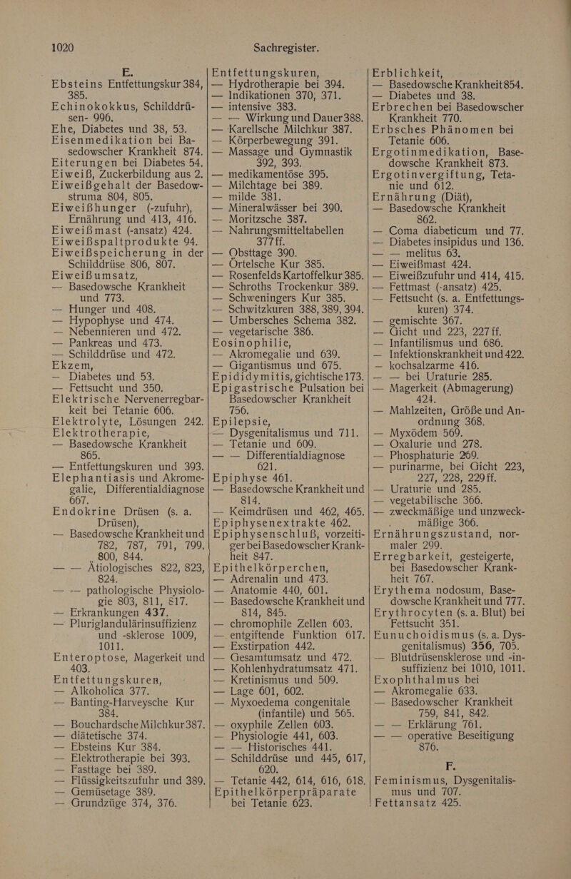 | E; Ebsteins Entfettungskur 384, 385. Echinokokkus, Schilddrü- sen- 996, Ehe, Diabetes und 38, 53. Eisenmedikation bei Ba- sedowscher Krankheit 874. Eiterungen bei Diabetes 54. Eiweiß, Zuckerbildung aus 2. Eiweißgehalt der Basedow- struma 804, 805. Eiweißhunger (-zufuhr), Ernährung und 413, 416. Eiweißmast (-ansatz) 424. Eiweißspaltprodukte 94. Eiweißspeicherung in der Schilddrüse 806, 807. Eiweißumsatz, Basedowsche Krankheit und 773. Hunger und 408. Hypophyse und 474. Nebennieren und 472. Pankreas und 473. Schilddrüse und 472. Ekzem, — Diabetes und 53. — Fettsucht und 350. Elektrische Nervenerregbar- keit bei Tetanie 606. Elektrolyte, Lösungen 242. Elektrotherapie, — Basedowsche Krankheit 865. — Entfettungskuren und 393. Elephantiasis und Akrome- galie, Differentialdiagnose 667. Endokrine Drüsen (s. a. Drüsen), — Basedowsche Krankheit und 182, .787,:.791,=.799, . 800, 844. — Atiologisches 822, 823, 824. -— pathologische Physiolo- gie 803, 811, 817. Erkrankungen 437. Pluriglandulärinsuffizienz und -sklerose 1009, 1011. Enteroptose, Magerkeit und 403. Entfettungskuren, — Alkoholica 377. — Banting-Harveysche Kur 384 Bouchardsche Milchkur 337. diätetische 374. Ebsteins Kur 384. Elektrotherapie bei 393, Fasttage bei 389. Flüssigkeitszufuhr und 389. Gemüsetage 389. Grundzüge 374, 376. Entfettungskuren, — Hydrotherapie bei 394. Indikationen 370, 371. intensive 383. — Wirkung und Dauer338. Karellsche Milchkur 387. Körperbewegung 391. Massage und Gymnastik 392, 393 medikamentöse 395. Milchtage bei 389. milde 381. Mineralwässer bei 390. Moritzsche 387. Nahrungsmitteltabellen 37THE. Obsttage 390. Ortelsche Kur 385. Rosenfelds Kartoffelkur 385. Schroths Trockenkur 389. Schweningers Kur 385. Schwitzkuren 388, 389, 394. Umbersches Schema 382. — vegetarische 386. Eosinophilie, — Akromegalie und 639. — Gigantismus und 675. Epididymitis, gichtische 173. Epigastrische Pulsation bei Basedowscher Krankheit 756. Epilepsie, — Dysgenitalismus und 711. — Tetanie und 609. — — Differentialdiagnose O2 .az Epiphyse 461. — Basedowsche Krankheit und 814. — Keimdrüsen und 462, 465. Epiphysenextrakte 402. Epiphysenschluß, vorzeiti- ger bei Basedowscher Krank- heit 847. Epithelkörperchen, — Adrenalin und 473. Anatomie 440, 601. Basedowsche Krankheit und 814, 845. chromophile Zellen 603. .entgiftende Funktion 617. Exstirpation 442. Gesamtumsatz und 472. Kohlenhydratumsatz 471. Kretinismus und 509. Lage 601, 602. Myxoedema congenitale (infantile) und 565. oxyphile Zellen 603. Physiologie 441, 603. — Historisches 441. Schilddrüse und 445, 617, 620. Tetanie 442, 614, 616, 618. Epithelkörperpräparate bei Tetanie 623. Erblichkeit, — Basedowsche Krankheit 854. — Diabetes und 38. Erbrechen bei Basedowscher Krankheit 770. Erbsches Phänomen bei Tetanie 606. Ergotinmedikation, Base- dowsche Krankheit 873. Ergotinvergiftung, Teta- nie und 612. Ernährung (Diät), — Basedowsche Krankheit 802. — Coma diabeticum und 77. Diabetes insipidus und 136. — melitus 63, Eiweißmast 424. Eiweißzufuhr und 414, 415. Fettmast (-ansatz) 425. Fettsucht (s. a. Entfettungs- kuren) 374. gemischte 367. Gicht und 223, 227 ff. Infantilismus und 686. — Infektionskrankheit und 422. — kochsalzarme 416. — bei Uraturie 285. Ar (Abmagerung) rn Größe und An- ordnung 368. Myxödem 569. Oxalurie und 278. Phosphaturie 289. purinarme, bei Gicht 223, 221522229; Uraturie und 285. vegetabilische 366. zweckmäßige und unzweck- mäßige 3066. Ernährungszustand, nor- maler 209, Erregbarkeit, gesteigerte, bei Basedowscher Krank- heit 767. Erythema nodosum, Base- dowsche Krankheit und 777. Erythrocyten (s.a. Blut) bei Fettsucht 351. Eunuchoidismus (s. a. Dys- genitalismus) 356, 705. — Blutdrüsensklerose und -in- suffizienz bei 1010, 1011. Exophthalmus bei — Akromegalie 633. — Basedowscher Krankheit 759, 841, 842. — — Erklärung 761. — — operative Beseitigung 870. L Feminismus, Dysgenitalis- mus und 707.