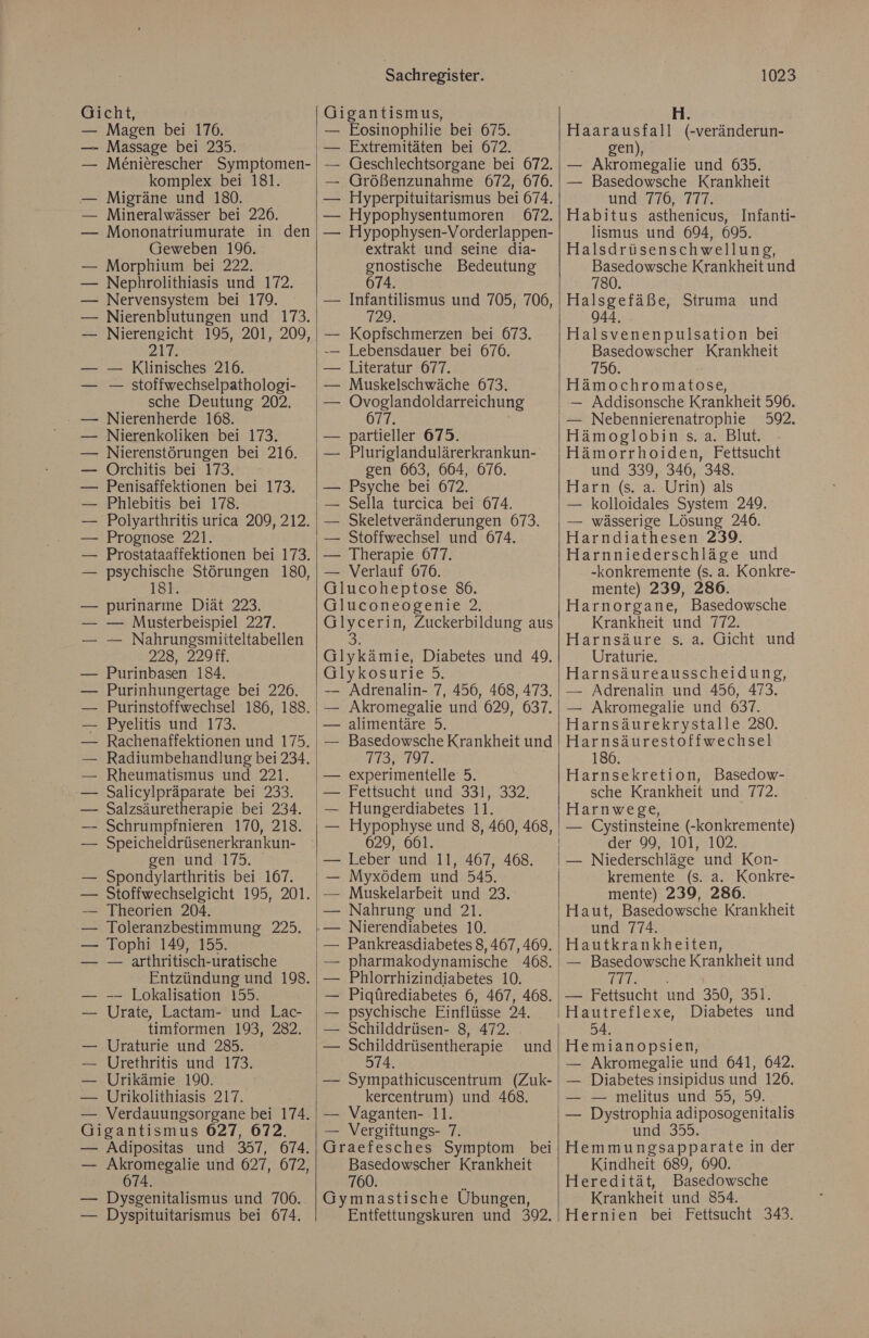 Gicht, — Magen bei 176. —- Massage bei 235. M£nierescher Symptomen- komplex bei 181. Migräne und 180. Mineralwässer bei 226. Mononatriumurate in den Geweben 196. — Morphium bei 222. — Nephrolithiasis und 172. — Nervensystem bei 179. Nierenblutungen und 173. Nierengeicht 195, 201, 209, ale — Klinisches 216. — stoffwechselpathologi- sche Deutung 202. — Nierenherde 168. Nierenkoliken bei 173, — Nierenstörungen bei 216. — Orchitis bei 173. — Penisaffektionen bei 173. — Phlebitis bei 178. — Polyarthritis urica 209, 212. — Prognose 221. Prostataaffektionen bei 173. psychische Störungen 180, 181 purinarme Diät 223. — Musterbeispiel 227. — Nahrungsmitteltabellen 228, 229ff. Purinbasen 184. Purinhungertage bei 226. Pyelitis und 173. Rachenaffektionen und 175. Radiumbehandlung bei 234. Rheumatismus und 221. Salicylpräparate bei 233. Speicheldrüsenerkrankun- gen und 175. Spondylarthritis bei 167. Stoffwechselgicht 195, 201. — Theorien 204. — Toleranzbestimmung 225. — Tophi 149, 155. — arthritisch-uratische Entzündung und 198. -—— Lokalisation 155. Urate, Lactam- und Lac- timformen 193, 282. Uraturie und 285. Urethritis und 173. Urikämie 190. Urikolithiasis 217. Verdauungsorgane bei 174. Gigantismus 027, 672. — Adipositas und 357, 674. — Akromegalie und 627, 672, 674. — Dysgenitalismus und 706. — Dyspituitarismus bei 674. Sachregister. Gigantismus, Extremitäten bei 672. Geschlechtsorgane bei 672. Größenzunahme 672, 676. Hyperpituitarismus bei 674. — Hypophysentumoren 672. — Hypophysen-Vorderlappen- extrakt und seine dia- gnostische Bedeutung 674. Infantilismus und 705, 706, 729. Kopfschmerzen bei 673. Lebensdauer bei 676. Literatur 677. — Muskelschwäche 673. Ovoglandoldarreichung 677. partieller 675. Pluriglandulärerkrankun- gen 663, 664, 676. — Psyche bei 672. Sella turcica bei 674. Skeletveränderungen 673. Stoffwechsel und 674. — Therapie 677. — Verlauf 676. Glucoheptose 86. Gluconeogenie 2. Glycerin, Zuckerbildung aus 3 Glykämie, Diabetes und 49. Glykosurie 5. — Adrenalin- 7, 456, 468, 473. — Akromegalie und 629, 637. — alimentäre 5. — Basedowsche Krankheit und 113»°797: — experimentelle 5. — Fettsucht und 331, 332, Hungerdiabetes 11. 629, 661. — Leber und 11, 467, 468. Myxödem und 545. Muskelarbeit und 23. — Nahrung und 21. Pankreasdiabetes 8, 467,469. pharmakodynamische 468. Phlorrhizindiabetes 10. Pigürediabetes 6, 467, 468. psychische Einflüsse 24. Schilddrüsen- 8, 472. Schilddrüsentherapie 574. — Sympathicuscentrum (Zuk- kercentrum) und 468. — Vaganten- 11. — Vergiftungs- 7. Graefesches Symptom bei Basedowscher Krankheit 760. R Gymnastische Übungen, Entfettungskuren und 392, und 1023 Haarausfall (-veränderun- gen), — Akromegalie und 635. — Basedowsche Krankheit und 776, 777. Habitus asthenicus, Infanti- lismus und 694, 695. Halsdrüsenschwellung, Basedowsche Krankheit und 780. Halsgefäße, Struma und 944, Halsvenenpulsation bei Basedowscher Krankheit 90: Hämochromatose, — Addisonsche Krankheit 596. — Nebennierenatrophie 592, Hämoglobin s. a. Blut. Hämorrhoiden, Fettsucht und 339, 346, 348. Harn (s. a. Urin) als — kolloidales System 249. — wässerige Lösung 246. Harndiathesen 239. Harnniederschläge und -konkremente (s. a. Konkre- mente) 239, 286. Harnorgane, Basedowsche Krankheit und 772. Harnsäure s. a. Gicht und Uraturie. Harnsäureausscheidung, — Adrenalin und 456, 473. — Akromegalie und 637. Harnsäurekrystalle 280. Harnsäurestoffwechsel 186. Harnsekretion, Basedow- sche Krankheit und 772. Harnwege, — Cystinsteine (-konkremente) der 99, 101, 102. kremente (s. a. Konkre- mente) 239, 280. Haut, Basedowsche Krankheit und 774. Hautkrankheiten, — Basedowsche Krankheit und BERSBER: — Fettsucht und 350, 351. Hautreflexe, Diabetes und 54. Hemianopsien, — Akromegalie und 641, 642. — Diabetes insipidus und 126. — = melitus-und' 55, 59. — Dystrophia adiposogenitalis und 355. Hemmungsapparate in der Kindheit 689, 690. Heredität, Basedowsche Krankheit und 854. Hernien bei Fettsucht 343.