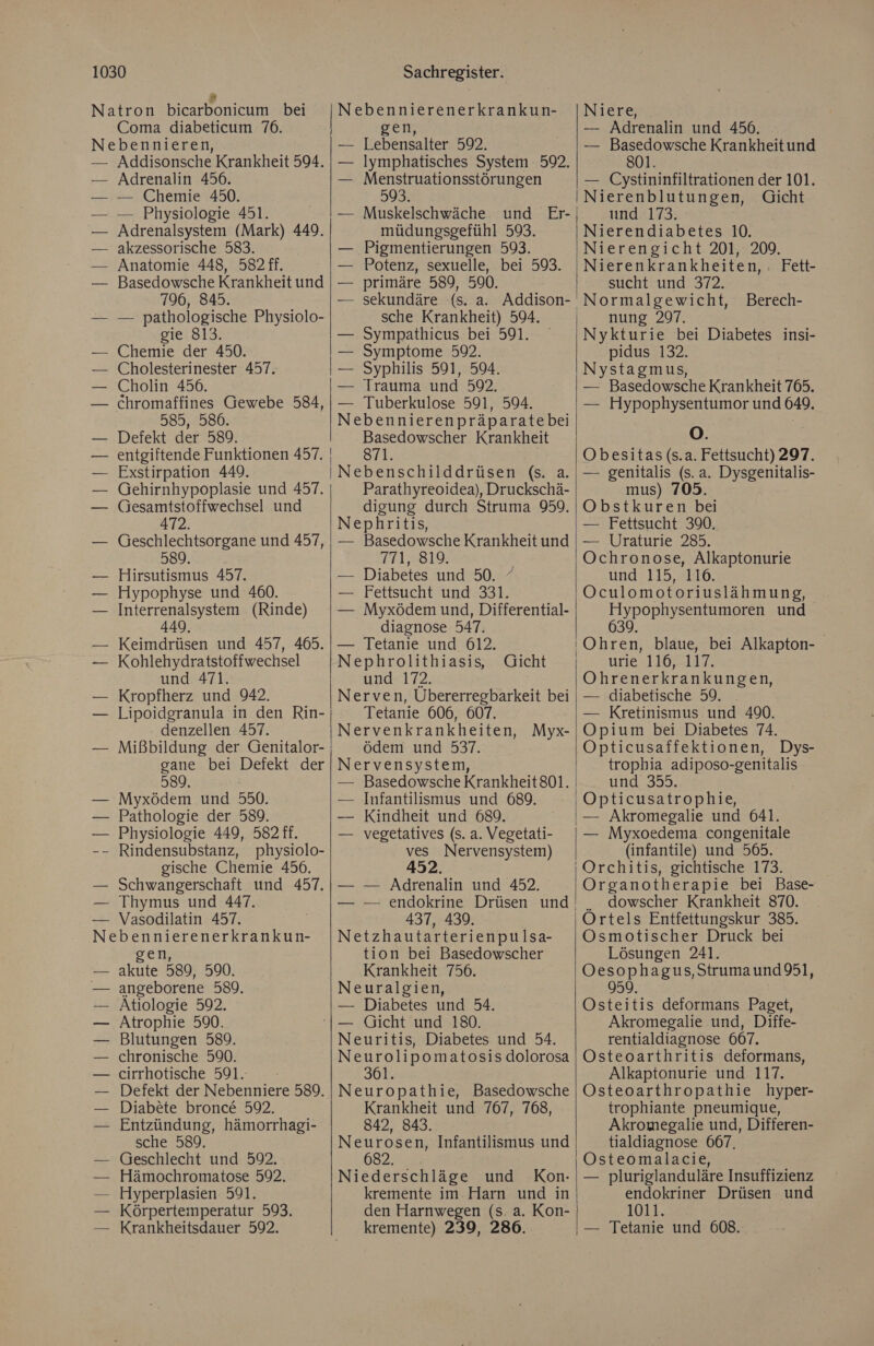 Natron bicarbonicum bei Coma diabeticum 76. Nebennieren, — Addisonsche Krankheit 594. Adrenalin 456. — Chemie 450. — Physiologie 451. Adrenalsystem (Mark) 449. akzessorische 583. Anatomie 448, 582 ff. Basedowsche Krankheit und 796, 845. — pathologische Physiolo- gie 813. Chemie der 450. | Cholesterinester 457. | Cholin 456. | chromaffines Gewebe N 585, 586. Defekt der 589. entgiftende Funktionen 457. Exstirpation 449. Gehirnhypoplasie und 457. (jesamtstoffwechsel und 472. Geschlechtsorgane und 457, 589. Hirsutismus 457. Hypophyse und 460. Interrenalsystem (Rinde) 449 Keimdrüsen und 457, 465. Kohlehydratstoffwechsel und 471. Kropfherz und 942. Lipoidgranula in den Rin- denzellen 457. Mißbildung der Genitalor- gane bei Defekt der 589, Myxödem und 550. Pathologie der 589. Physiologie 449, 582 ff. Rindensubstanz, physiolo- gische Chemie 456. Schwangerschaft und 457. Thymus und 447. Vasodilatin 457. Nebennierenerkrankun- gen, akute 589, 590. angeborene 589. Atiologie 592. Atrophie 590. Blutungen 589. chronische 590. cirrhotische 591. Defekt der Nebenniere 589. Diabete bronce 592. Entzündung, hämorrhagi- sche 589. Geschlecht und 592. Hämochromatose 592. Hyperplasien 591. Körpertemperatur 593. Krankheitsdauer 592. Sachregister. Lebensalter 592. — Iymphatisches System 592. Menstruationsstörungen 593. müdungsgefühl 593. Pigmentierungen 593. Potenz, sexuelle, bei 593. primäre 589, 590. sche Krankheit) 594. Sympathicus bei 591. Symptome 592. Syphilis 591, 594. Trauma und 59. — Tuberkulose 591, 594. Nebennierenpräparatebei Basedowscher Krankheit 871. Parathyreoidea), Druckschä- digung durch Struma 959. Nephritis, — Basedowsche Krankheit und 771, 819. — Diabetes und 50. / — Fettsucht und 331. — Myxödem und, Differential- diagnose 547. — Tetanie und 612. Nephrolithiasis, und 172. Nerven, Übererregbarkeit bei Tetanie 606, 607. Nervenkrankheiten, Myx- ödem und 537. Nervensystem, — Basedowsche Krankheit 801. — Infantilismus und 689. — Kindheit und 689. — vegetatives (s. a. Vegetati- ves Nervensystem) 452. — — Adrenalin und 452. Gicht 437, 439. Netzhautarterienpulsa- tion bei Basedowscher Krankheit 756. Neuralgien, — Diabetes und 54. Neuritis, Diabetes und 54. Neurolipomatosis dolorosa 361. Neuropathie, Basedowsche Krankheit und 767, 768, 842, 843. Neurosen, Infantilismus und 682. Niederschläge und Kon. kremente im Harn und in den Harnwegen (s. a. Kon- kremente) 239, 2806. Niere, — Adrenalin und 456. — Basedowsche Krankheitund 801. — Cystininfiltrationen der 101. Nierenblutungen, Gicht und 173. Nierendiabetes 10. Nierengicht 201, 209. Nierenkrankheiten, sucht und 372. Normalgewicht, nung 297. Fett- Berech- pidus 132. Nystagmus, — Basedowsche Krankheit 765. — Hypophysentumor und 649. O. Obesitas (s.a. Fettsucht) 297. — genitalis (s.a. Dysgenitalis- mus) 703. Obstkuren bei — Fettsucht 390. — Uraturie 285. Ochronose, Alkaptonurie und 115, 116. Oculomotoriuslähmung, Hypophysentumoren und 639 urie 110.142 Ohrenerkrankungen, — diabetische 59. — Kretinismus und 490. Opium bei Diabetes 74. Opticusaffektionen, Dys- trophia SEE Le und 355. Opticusatrophie, — Akromegalie und 641. — Myxoedema congenitale (infantile) und 565. Organotherapie bei Base- . dowscher Krankheit 870. Ortels Entfettungskur 385. Osmotischer Druck bei Lösungen 241. Oesophagus,Strumaund 951, 959. Osteitis deformans Paget, Akromegalie und, Diffe- rentialdiagnose 607. Osteoarthritis deformans, Alkaptonurie und 117. Osteoarthropathie hyper- trophiante pneumique, Akromegalie und, Differen- tialdiagnose 667. Osteomalacie, — pluriglanduläre Insuffizienz endokriner Drüsen und 1011. — Tetanie und 608.
