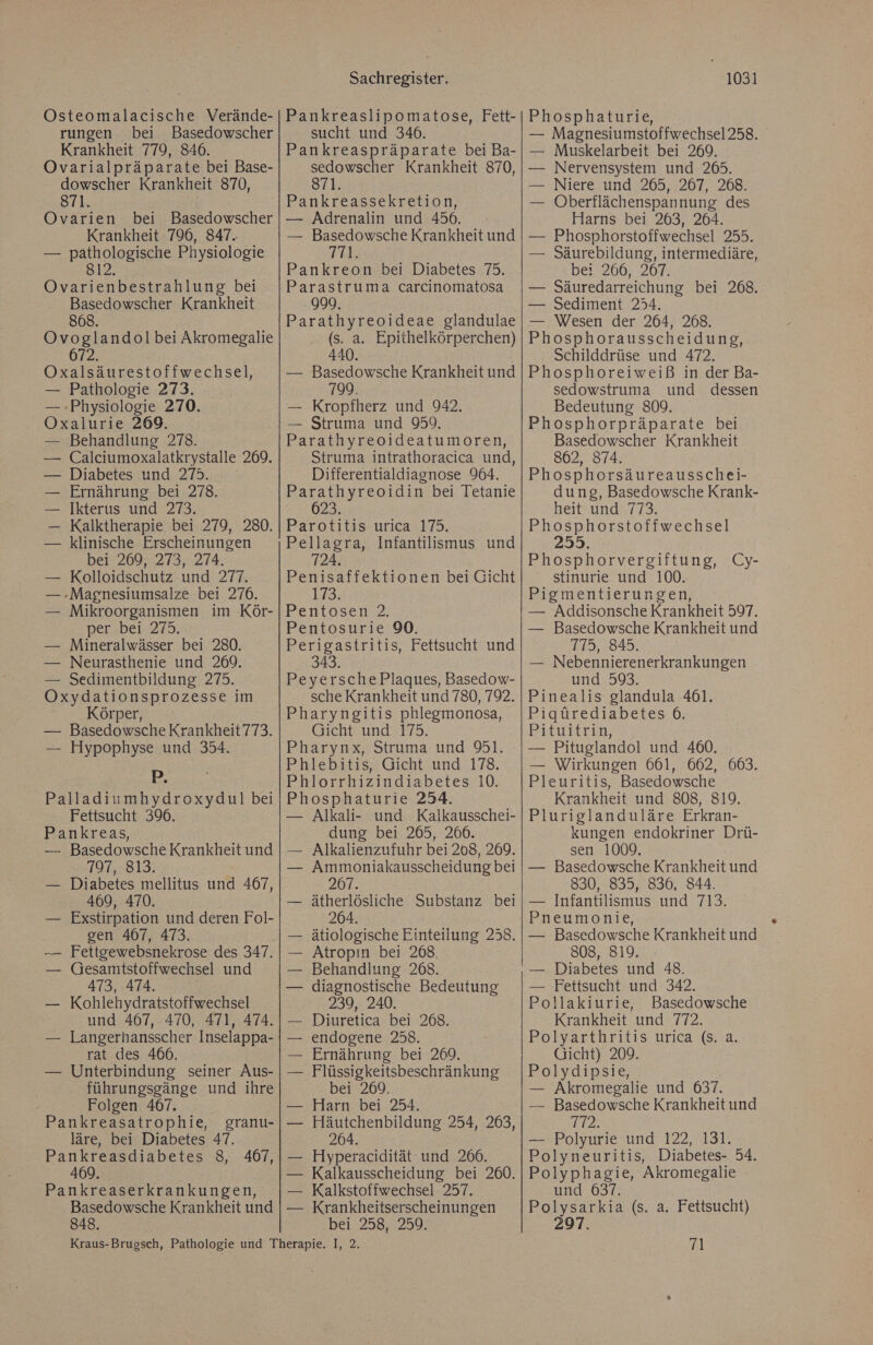 Osteomalacische Verände- rungen bei Basedowscher Krankheit 779, 846. Ovarialpräparate bei Base- dowscher Krankheit 870, 871. Ovarien bei Basedowscher Krankheit 796, 847. — pathologische Physiologie 812. Ovarienbestrahlung bei Basedowscher Krankheit 868. Ovoglandol bei Akromegalie 672. Oxalsäurestoffwechsel, — Pathologie 273. — Physiologie 270. Oxalurie 269. — Behandlung 278. — Calciumoxalatkrystalle 269. Diabetes und 275. Ernährung bei 278. Ikterus und 273. Kalktherapie bei 279, 280. klinische Erscheinungen bei 269, 273, 274. — Kolloidschutz und 277. — »Magnesiumsalze bei 276. — Mikroorganismen im Kör- per..bei. 275. — Mineralwässer bei 280. — Neurasthenie und 269. — Sedimentbildung 275. Oxydationsprozesse im Körper, — Basedowsche Krankheit773. — Hypophyse und 354. P Palladiumhydroxydul bei Fettsucht 396. Pankreas, — Basedowsche Krankheit und 797, 813. — Diabetes mellitus und 467, 469, 470. — Exstirpation und deren Fol- gen 467, 473. Fettgewebsnekrose des 347. Gesamtstoffwechsel und 473, 474. Kohlehydratstoffwechsel und 467, 470, 471, 474. Langerhansscher Inselappa- rat des 466. Unterbindung seiner Aus- führungsgänge und ihre Folgen 467. Pankreasatrophie, granu- läre, bei Diabetes 47. Pankreasdiabetes 8, 467, 469. Pankreaserkrankungen, Basedowsche Krankheit und 848. ne Sachregister. Pankreaslipomatose, Fett- sucht und 346. Pankreaspräparate bei Ba- sedowscher Krankheit 870, 871. Pankreassekretion, — Adrenalin und 456. — Basedowsche Krankheit und 1-1; Pankreon bei Diabetes 75. Parastruma carcinomatosa 999. Parathyreoideae glandulae (s. a. Epithelkörperchen) 440. — Basedowsche Krankheit und 79. — Kropfherz und 942. — Struma und 959. Parathyreoideatumoren, Struma intrathoracica und, Differentialdiagnose 964. Parathyreoidin bei Tetanie 12.0289: Parotitis urica 175. Pellagra, Infantilismus und 724. Penisaffektionen bei Gicht 173. Pentosen 2. Pentosurie 90. Perigastritis, Fettsucht und 343. PeyerschePlaques, Basedow- sche Krankheit und 780, 792. Pharyngitis phlegmonosa, Gicht und 175. Pharynx, Struma und 91. Phlebitis, Gicht und 178. Phlorrhizindiabetes 10. Phosphaturie 234. — Alkali- und Kalkausschei- dung bei 265, 266. Alkalienzufuhr bei 208, 269. Ammoniakausscheidung bei 267. ätherlösliche Substanz bei 264. ätiologische Einteilung 258. Atropın bei 268. Behandlung 268. diagnostische Bedeutung 239, 240. Diuretica bei 268. endogene 258. Ernährung bei 269. _Flüssigkeitsbeschränkung bei 269. Harn bei 254. Häutchenbildung 254, 263, 264. Hyperacidität und 266. Kalkausscheidung bei 260. — Kalkstoffwechsel 257. — Krankheitserscheinungen bei 258, 259, 1031 Phosphaturie, — Magnesiumstoffwechsel258. — Muskelarbeit bei 269. Nervensystem und 265. Niere und 265, 267, 268. Oberflächenspannung des Harns bei 263, 264. Phosphorstoffwechsel 255. Säurebildung, intermediäre, bei 266, 267. Säuredarreichung bei 268. — Sediment 254. — Wesen der 264, 268. Phosphorausscheidung, Schilddrüse und 472. Phosphoreiweiß in der Ba- sedowstruma und dessen Bedeutung 809. Phosphorpräparate bei Basedowscher Krankheit 862, 874. Phosphorsäureausschei- dung, Basedowsche Krank- heitxunds173. Phosphorstoffwechsel 255. Phosphorvergiftung, Cy- stinurie und 100. Pigmentierungen, — Addisonsche Krankheit 597. — Basedowsche Krankheit und 175, 845. — Nebennierenerkrankungen und 593. Pinealis glandula 461. Pigürediabetes 6. Bitwitrin, — Pituglandol und 460. — Wirkungen 661, 662, 663. Pleuritis, Basedowsche Krankheit und 808, 819. Pluriglanduläre Erkran- kungen endokriner Drü- sen 1009. — Basedowsche Krankheit und 830, 835, 836, 844. — Infantilismus und 713. Pneumonie, — Basedowsche Krankheit und 808, 819. — Diabetes und 48. — Fettsucht und 342. Pollakiurie, Basedowsche Krankheit und 772. Polyarthritis urica (s. a. Gicht) 209. Polydipsie, — Akromegalie und 637. — Basedowsche Krankheit und 1-12. — Polyurie und 122, 131. Polyneuritis, Diabetes- 54. Polyphagie, Akromegalie und 637. Polysarkia (s. a. Fettsucht) 297. 71