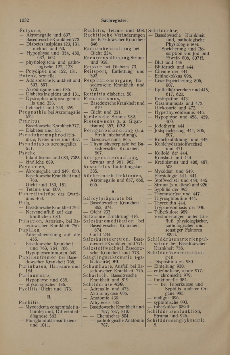Polyurie, — Akromegalie und 637. — Basedowsche Krankheit 772. — Diabetes insipidus 123, 131. — — melitus und 50. Hypophyse und 354, 460, physiologische und patho- logische 122, 123. Polydipsie und 122, 131. Potenz, sexuelle, — Addisonsche Krankheit und 593, 597. — Akromegalie und 636. — Diabetes insipidus und 131. — Dystrophia adiposo-genita- lis und 353. — Fettsucht und 349, 359. Prognathie bei Akromegalie 632. Pruritus, — Basedowsche Krankheit 777. — Diabetes und 53. Pseudohermaphroditis- mus, Nebenniere und 457. Pseudotabes acromegalica 631. Psyche, — Infantilismus und 689, 729. — kindliche 689. Psycliosen, — Akromegalie und 649, 650. — Basedowsche Krankheit und 768. — Gicht und 180, 181. — Tetanie und 609. Pubertätsdrüse des Ovari- ums 463. Puls, — Basedowsche Krankheit 754. — Nerveneinfluß auf den kindlichen 689. Pulsation, Arterien-, bei Ba- sedowscher Krankheit 756. Pupillen, — Adrenalinwirkung auf die 455. » — Basedowsche Krankheit und 763, 764, 766. — Hypophysentumoren 649. Pupillentremor bei Base- dowscher Krankheit 766. Purinbasen, Harnsäure und 184. Purinumsatz, — Hypophyse und 638. — physiologischer 186. Pyelitis, Gicht und 173. R. Rachitis, — Myxoedema congenitale (in- fantile) und, Differential- diagnose 563. — Pluriglandulärinsuffizienz und 1011. bei Basedowscher Krankheit 846. Radiumbehandlung bei Gicht 234. Recurrenslähmung,Struma und 958. Reiskur bei Diabetes 73. Entfettung und 392 Respirationsorgane, Ba- sedowsche Krankheit und 772. Retinitis diabetica 58. Rheumatismus, — Basedowsche Krankheit und 819. — Gicht und 22]. Riedelsche Struma 982, Riesenwuchs (s. a. Gigan- tismus) 357, 672. und, pathologische Physiologie 803. — — Speicherung und Re- sorption von Jod und Eiweiß 806, 807 ff. Blut und 445. Blutdruck und 444. Chemie der 444, Echinokokkus 996. _ — Eiweißspeicherung 806, 807. — Epithelkörperchen und 445, 617, 620. Exstirpation 443. Gesamtumsatz und 472. Glykosurie und 472. Hyperthyreoidismus 445. Aypophyse und 458, 459, 460. — Jodothyrin 444. Strahlenbehandlung), — Basedowstruma 865. — Thymushyperplasie bei Ba- sedowscher Krankheit 807. Röntgenuntersuchung, Struma und 961, 962. Rosenfelds Entfettungskur 983. Rückenmarkaffektionen, Akromegalie und 657, 658, 666. S. Salicylpräparate bei — Basedowscher Krankheit 862, 874. — Gicht 233. Salzarme Ernährung 416. Salzsäuremedikation bei — Basedowscher Krankheit 874. — Gicht 234. Salzsäuresekretion, Base- dowsche Krankheit und 771. Salzstoffwechsel, Basedow- sche Krankheit und 773. Säuglingslaktosurie (-ga- laktosurie) 89. Schamhaare, Ausfall bei Ba- sedowscher Krankheit 776. Krankheit und 819. Schilddrüse 439. — Adrenalin und 473. — Aktinomykose 996. — Anatomie 439. Athyreosis 443. Basedowsche Krankheit und >731,:18777B10. — — Chemisches 804. — pathologische Anatomie — Kohlehydratstoffwechsel und 471. Kolloid der 444. ‚Kreislauf und 444. Kretinismus und 486, 487, 508. Myxödem und 549. Physiologie 441, 444. — Stoffwechsel und 444, 445. Struma (s. a. diese) und 926. Syphilis der 993, Thymusdrüse und 447. — Thyreoglobuline 444. 'Thyreoidin 444. Trypanosomiasis der 996. Tuberkulose 989. — Veränderungen unter Ein- fluß physiologischer, pathologischer und sonstiger Faktoren 909 ff. Schilddrüsenarterienpul- sation bei Basedowscher Krankheit 756. Schilddrüsenerkrankun- gen, Disposition zu 930. — Einteilung 930. — entzündliche, akute 977. — chronische 979. funktionelle 984. — bei Tuberkulose und Syphilis anderer Or- gane 995. maligne 996. syphilitische 993. — tuberkulöse 989 ff. Schilddrüsenfunktion, Struma und 926. Schilddrüsenglykosurie 8.