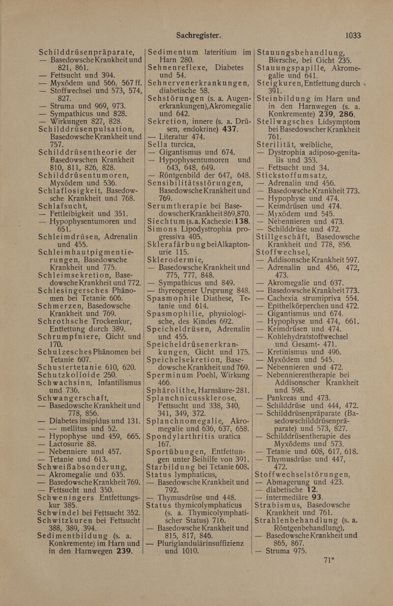 Schilddrüsenpräparate, — BasedowscheKrankheit und 821, 861. — Fettsucht und 394. Myxödem und 566, 567 ff. Stoffwechsel und 573, 574, 827. | Struma und 969, 973. Sympathicus und 828. — Wirkungen 827, 828. Schilddrüsenpulsation, Basedowsche Krankheit und 751, Schilddrüsentheorie der Basedowschen Krankheit 810, 811, 826, 828. Schilddrüsentumoren, Myxödem und 536. Schlaflosigkeit, Basedow- sche Krankheit und 768. Schlafsucht, ‚— Fettleibigkeit und 351. — Hypophysentumoren und 651. Schleimdrüsen, Adrenalin und 455. Schleimhautpigmentie- rungen, Basedowsche Krankheit und 775. Schleimsekretion, Base- dowsche Krankheit und 772. Schlesingersches Phäno- men bei Tetanie 606. Schmerzen, Basedowsche Krankheit und 769. Schrothsche Trockenkur, Entfettung durch 389. Schrumpfniere, Gicht und 170. Schulzesches Phänomen bei > Aetanie-QüT: Schustertetanie 610, 620. Schutzkolloide 250. Schwachsinn, Infantilismus und 736. Schwangerschaft, — Basedowsche Krankheit und 718, 856. — Diabetes insipidus und 131. — mellitus und 52. Hypophyse und 459, 665. Lactosurie 88. Nebenniere und 457. Tetanie und 613. Schweißabsonderung, — Akromegalie und 635, — BasedowscheKrankheit 769. — Fettsucht und 350. Schweningers Entfettungs- kur 385. Schwindel bei Fettsucht 352. Schwitzkuren bei Fettsucht 388, 389, 394, Sedimentbildung (s. a. Konkremente) im Harn und in den Harnwegen 239. Sachregister. Sedimentum Jateritium im Harn 280. Sehnenreflexe, Diabetes und 54. Sehnervenerkrankungen, diabetische 58. Sehstörungen (s. a. Augen- erkrankungen),Akromegalie und 642. Sekretion, innere (s. a. Drü- sen, endokrine) 437. — Literatur 474. Sella turcica, — Gigantismus und 674. — Hypophysentumoren 643, 048, 649. — ‚Röntgenbild der 647, 648. Sensibilitätsstörungen, Basedowsche Krankheit und 769. Serumtherapie bei Base- dowscherKrankheit869,870. Siechtum (s.a. Kachexie) 138. Simons Lipodystrophia pro- gressiva 405. SklerafärbungbeiAlkapton- urle. 119. Sklerodermie, — Basedowsche Krankheit und 775, 777, 848. — Sympathicus und 849. — thyreogener Ursprung 848. Spasmophile Diathese, Te- tanie und 614. Spasmophilie, physiologi- sche, des Kindes 692. Speicheldrüsen, Adrenalin und 455. Speicheldrüsenerkran- kungen, Gicht und 175. Speichelsekretion, Base- dowsche Krankheit und 769. Sperminum Poehl, Wirkung 466.: Sphärolithe, Harnsäure-281. Splanchnicussklerose, Fettsucht und 338, 340, 341, 349, 372. Splanchnomegalie, Akro- megalie und 036, 637, 658. Spondylarthritis uratica 167. Sportübungen, Entfettun- gen unter Beihilfe von 391. Starbildung bei Tetanie 608. Status lymphaticus, — Basedowsche Krankheit und 792. — Thymusdrüse und 448. Status thymicolymphaticus (s. a. Thymicolymphati- scher Status) 716. — Basedowsche Krankheit und 815, 817, 846. — Pluriglandulärinsuffizienz und 1010. und 1033 Stauungsbehandlung, Biersche, bei Gicht 235. Stauungspapille, Akrome- galie und 641. Se age hng durch » 391 Steinbildung im Harn und in den Harnwegen (s. a. Konkremente) 239, 286. Stellwagsches Lidsymptom ei Basedowscher Krankheit 761. Sterilität, weibliche, — Dystrophia adiposo-genita- lis und 353. — Fettsucht und 34. Stickstoffumsatz, — Adrenalin und 456. Basedowsche Krankheit 773. Hypophyse und 474. Keimdrüsen und 474. — Myxödem und 545. — Nebennieren und 473. — Schilddrüse und 472, Stillgeschäft, Basedowsche Krankheit und 778, 856. Stoffwechsel, Addisonsche Krankheit 597. Adrenalin und 456, 472, 473. Akromegalie und 637. Basedowsche Krankheit 773. Cachexia strumipriva 554. Epithelkörperchen und 472. Gigantismus und 674. — Hypophyse und 474, 661. Keimdrüsen und 474. Kohlehydratstoffwechsel und Gesamt- 471. Kretinismus und 490. Myxödem und 545. Nebennieren und 472. Nebennierentherapie bei Addisonscher Krankheit und 598. Pankreas und 473. Schilddrüse und 444, 472. Schilddrüsenpräparate (Ba- sedowschilddrüsenprä- parate) und 573, 827. Schilddrüsentherapie des Myxödems und 573. Tetanie und 608, 617, 618. Thymusdrüse und 447, 472. Stoffwechselstörungen, — Abmagerung und 423. — diabetische 12. — intermediäre 93. Strabismus, Basedowsche Krankheit und 761. Strahlenbehandlung (s. a. Röntgenbehandlung), — BasedowscheKrankheit und 865, 867. — Struma 975. 2: