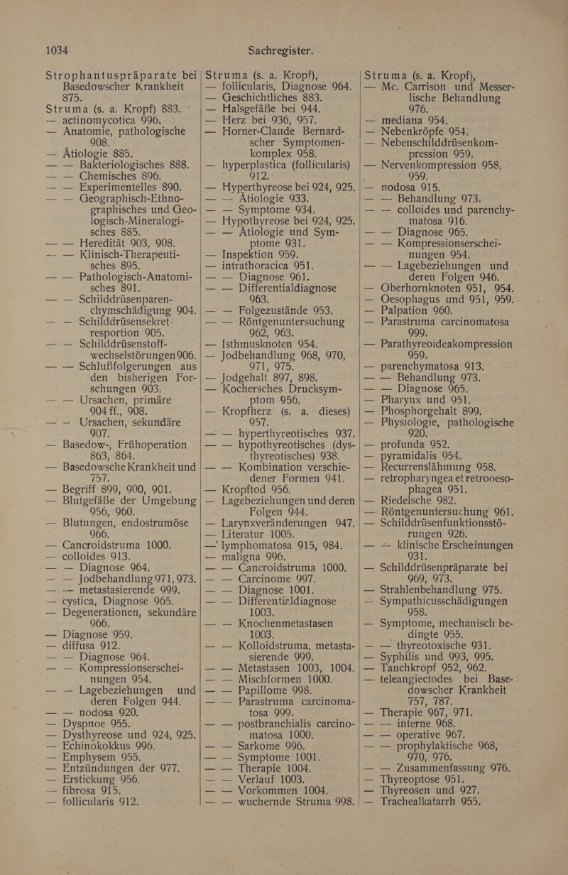 Basedowscher Krankheit 875. actinomycotica 996. Anatomie, pathologische h 908. Atiologie 885. — Bakteriologisches 888. Chemisches 896. Experimentelles 890. Geographisch-Ethno- graphisches und Geo- logisch-Mineralogi- sches 885. Heredität 903, 908. Klinisch-Therapeuti- sches 895. Pathologisch-Anatomi- sches 891. Schilddrüsenparen- chymschädigung 904. Schilddrüsensekret- resportion 909. Schilddrüsenstoff- wechselstörungen 906. Schlußfolgerungen aus den bisherigen For- schungen 903. Ursachen, primäre 904 ff., 908. Ursachen, sekundäre 907. Basedow-, Frühoperation 863, 864. Basedowsche Krankheit und TOT. Begriff 899, 900, 901. Blutgefäße der Umgebung 956, 960. Blutungen, endostrumöse 966 Cancroidstruma 1000. colloides 913. — Diagnose 964. — Jodbehandlung 971, 973. — metastasierende 999. cystica, Diagnose 965. 966. Diagnose 959. diffusa 912. — Diagnose 964. — Kompressionserschei- nungen 954. — Lagebeziehungen und deren Folgen 944. — nodosa 920. Dyspnoe 955. Dysthyreose und 924, 925. Echinokokkus 996. Emphysem 955. Entzündungen der 977. Erstickung 956. fibrosa 915. Sachregister. follicularis, Diagnose 964. een! Halsgefäße bei 944. Herz bei 936, 957. Horner-Claude Bernard- scher Symptomen- komplex 958. hyperplastica (follicularis) 912, Hyperthyreose bei 924, 925. — Atiologie 933. — Symptome 934. Hypothyreose bei 924, 925. — Atiologie und Sym- ptome 931. Inspektion 959. intrathoracica 951. — Diagnose 91. — Differentialdiagnose 963. — Folgezustände 953. — Röntgenuntersuchung 962, 963. Isthmusknoten 954. Jodbehandlung 968, 970, 971, 975. Jodgehalt 897, 898. Kochersches Drucksym- ptom 956. Kropfherz (s. a. 957. — hyperthyreotisches 937. — hypothyreotisches (dys- thyreotisches) 938. — Kombination verschie- dener Formen 941. Kropftod 956. Lagebeziehungen und deren Folgen 944. Larynxveränderungen 947. Literatur 1005. lymphomatosa 915, 984. maligna 996. — Cancroidstruma 1000, Carcinome 997. Diagnose 1001. Differentieldiagnose 1003. Knochenmetastasen 1003 Kolloidstruma, metasta- sierende 999, Metastasen 1003, 1004. Mischformen 1000. Papillome 998. Parastruma carcinoma- tosa 999. postbranchialis carcino- matosa 1000. Sarkome 990. Symptome 1001. Therapie 1004. Verlauf 1003. Vorkommen 1004. wuchernde Struma 998. dieses) Mc. Carrison und Messer- lische Behandlung 976. mediana 954. Nebenkröpfe 954. Nebenschilddrüsenkom- pression 959. Nervenkompression 958, 959 nodosa 915. — Behandlung 973. — colloides und parenchy- matosa 916. — Diagnose 965. — Kompressionserschei- nungen 954. — Lagebeziehungen und deren Folgen 946. Oberhornknoten 951, 954. Oesophagus und 951, 959. Palpation 960. Parastruma carcinomatosa 999. | Parathyreoideakompression parenchymatosa 913. — Behandlung 973. — Diagnose 965. Pharynx und 951. Phosphorgehalt 899. Eugen loeie: pathologische 20. profunda 952. pyramidalis 954. Recurrenslähmung 958. retropharyngea etretrooeso- phagea 951. Riedelsche 982. Röntgenuntersuchung 961. Schilddrüsenfunktionsstö- rungen 926. — klinische Erscheinungen 931. Schilddrüsenpräparate bei Strahlenbehandlung 975. Sympathicusschädigungen 958. Symptome, mechanisch be- dingte 055. — thyreotoxische 931. Syphilis und 993, 995. Tauchkropf 952, 902. teleangiectodes bei Base- dowscher Krankheit 757, 18T. Therapie 967, 971. — interne 968. — operative 967. — prophylaktische 968, 970, 976. — Zusammenfassung 976. Thyreoptose 951. Thyreosen und 927. Trachealkatarrh 955.