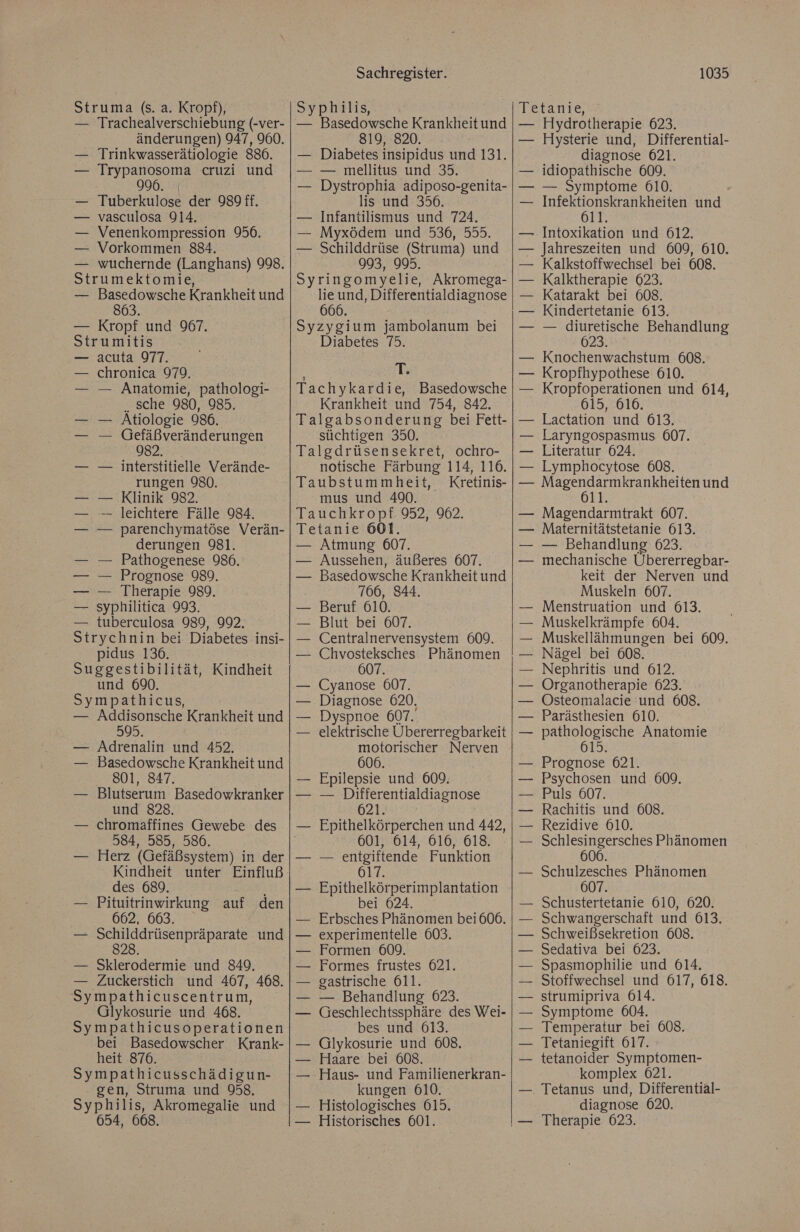 Struma (s. a. Kropf), — Trachealverschiebung (-ver- änderungen) 947, 900. Trinkwasserätiologie 886. Trypanosoma cruzi und Tuberkulose der 989 ff. — vasculosa 914. Venenkompression 956. Vorkommen 884. wuchernde (Langhans) 998. Strumektomie, — Basedowsche Krankheit und 863. | — Kropf und 967. Strumitis acuta 977. chronica 979. — Anatomie, pathologi- sche 980, 985. — Atiologie 986. — Gefäßveränderungen 982. _ — interstitielle Verände- rungen 980. — Klinik 982. — leichtere Fälle 984. parenchymatöse Verän- derungen 981. Pathogenese 986. Prognose 989. Therapie 989. syphilitica 993. tuberculosa 989, 992. Strychnin bei Diabetes insi- pidus 136. Suggestibilität, Kindheit und 690. Sympathicus, — Addisonsche Krankheit und 595. — Adrenalin und 432. Basedowsche Krankheit und 801, 847. Blutserum Basedowkranker und 828. chromaffines Gewebe des 584, 585, 586. Herz (Gefäßsystem) in der Kindheit unter Einfluß des 689. Pituitrinwirkung auf den 662, 663. — Schilddrüsenpräparate und — Sklerodermie und 849. — Zuckerstich und 467, 468. Sympathicuscentrum, Glykosurie und 468. Sympathicusoperationen bei Basedowscher Krank- heit 876. Sympathicusschädigun- gen, Struma und 958. Syphilis, Akromegalie und 654, 668. Sachregister. Syphilis, — Basedowsche Krankheit und 819, 820. — Diabetes insipidus und 131. — mellitus und 35. Dystrophia adiposo-genita- lis und 356. Infantilismus und 724. Myxödem und 536, 555. Schilddrüse (Struma) und 993, 995. Syringomyelie, Akromega- lie und, Differentialdiagnose 666. Syzygium jambolanum bei Diabetes 75. T: Tachykardie, Basedowsche Krankheit und 754, 842. Talgabsonderung bei Fett- süchtigen 350. Talgdrüsensekret, ochro- notische Färbung 114, 116. Taubstummheit, Kfretinis- mus und 490. Tauchkropf. 952, 962. Tetanie 601. — Atmung 607. — Aussehen, äußeres 607. — Basedowsche Krankheit und 766, 844. Beruf 610. Blut bei 607. Centralnervensystem 609. Chvosteksches Phänomen 607. Cyanose 607. Diagnose 620, Dyspnoe 607. elektrische Übererregbarkeit motorischer Nerven 606. Epilepsie und 609. — Differentialdiagnose 621. Epithelkörperchen und 442, 601, 614, 616, 618. — entgiftende Funktion 617. Epithelkörperimplantation bei 624. Erbsches Phänomen bei 606. experimentelle 603. Formen 609. Formes frustes 621. gastrische 611. — Behandlung: 623. Geschlechtssphäre des Wei- bes und 613. Glykosurie und 608. Haare bei 608. Haus- und Familienerkran- kungen 610. Histologisches 615. Historisches 601. 1035 Tetanie, — Hiydrotherapie 623. Hysterie und, Differential- diagnose 621, idiopathische 609. — Symptome 610. — Infektionskrankheiten und 611. Intoxikation und 612. Jahreszeiten und 609, 610. Kalkstoffwechsel bei 608. Kalktherapie 623. Katarakt bei 608. Kindertetanie 613. — diuretische Behandlung 023. Knochenwachstum 608. Kropfhypothese 610. Kropfoperationen und 614, 615, 616. Lactation und 613. Laryngospasmus 607. Literatur 624. Lymphocytose 608. = he eg: und 11. Magendarmtrakt 607. Maternitätstetanie 613. — Behandlung 623. mechanische Übererregbar- keit der Nerven und Muskeln 607. Menstruation und 613. Muskelkrämpfe 604. Muskellähmungen bei 609. Nägel bei 608. Nephritis und 612. Organotherapie 623. Osteomalacie und 608. Parästhesien 610. pathologische Anatomie 615. Prognose 621. Psychosen und 609. Puls 607. Rachitis und 608. Rezidive 010. Schlesingersches Phänomen Schulzesches Phänomen 607. Schustertetanie 610, 620. — Schwangerschaft und 613. Schweißsekretion 608. Sedativa bei 623. Spasmophilie und 614. Stoffwechsel und 617, 618. strumipriva 614. Symptome 604. Temperatur bei 608. Tetaniegift 617. tetanoider Symptomen- komplex 621. Tetanus und, Differential- diagnose 620. Therapie 623.
