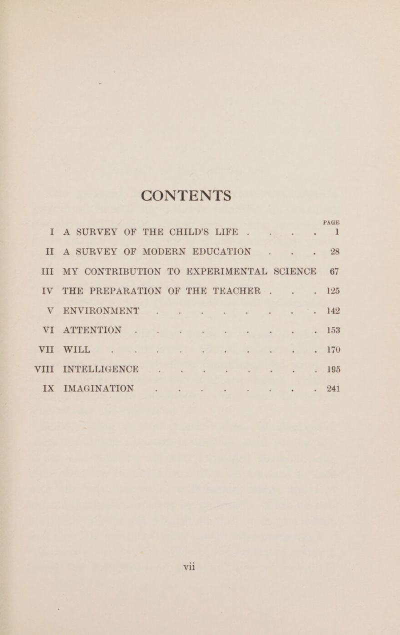 CONTENTS I A SURVEY OF THE CHILD’ LIFE . : ‘ : 1 II A SURVEY OF MODERN EDUCATION é : = 128 III MY CONTRIBUTION TO EXPERIMENTAL SCIENCE 67 IV THE PREPARATION OF THE TEACHER . 5 . 125 V ENVIRONMENT. ; i È i : . 142 VI ATTENTION . ; ‘ ‘ ; è è, 108 VII WILL ; : ‘ ; : ‘ ; ; : rie I°. VIII INTELLIGENCE ‘ : ; : ? : . 195 IX IMAGINATION : ! è : ‘ ‘ . 241 vil