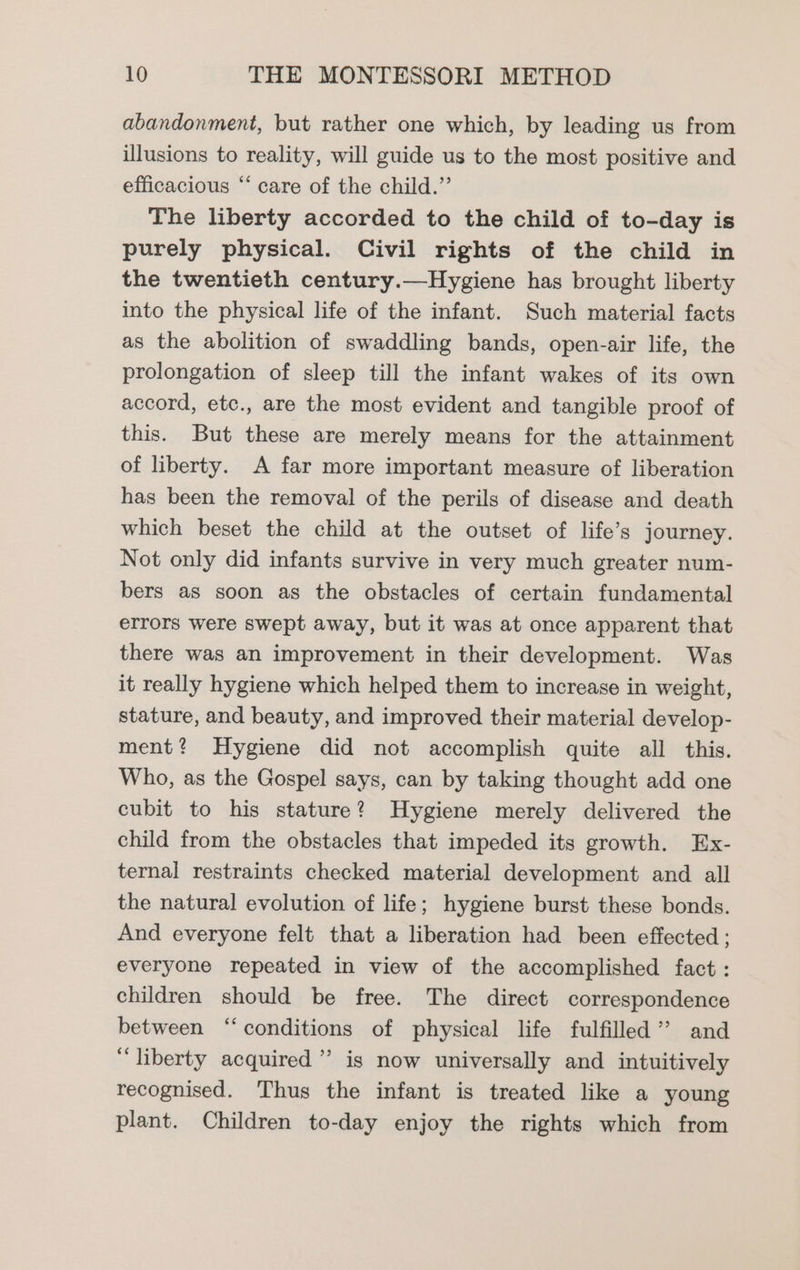 abandonment, but rather one which, by leading us from illusions to reality, will guide us to the most positive and efficacious ‘ care of the child.” The liberty accorded to the child of to-day is purely physical. Civil rights of the child in the twentieth century.—Hygiene has brought liberty into the physical life of the infant. Such material facts as the abolition of swaddling bands, open-air life, the prolongation of sleep till the infant wakes of its own accord, etc., are the most evident and tangible proof of this. But these are merely means for the attainment of liberty. A far more important measure of liberation has been the removal of the perils of disease and death which beset the child at the outset of life’s journey. Not only did infants survive in very much greater num- bers as soon as the obstacles of certain fundamental errors were swept away, but it was at once apparent that there was an improvement in their development. Was it really hygiene which helped them to increase in weight, stature, and beauty, and improved their material develop- ment? Hygiene did not accomplish quite all this. Who, as the Gospel says, can by taking thought add one cubit to his stature? Hygiene merely delivered the child from the obstacles that impeded its growth. Ex- ternal restraints checked material development and all the natural evolution of life; hygiene burst these bonds. And everyone felt that a liberation had been effected ; everyone repeated in view of the accomplished fact : children should be free. The direct correspondence between “conditions of physical life fulfilled’ and ‘liberty acquired’ is now universally and intuitively recognised. Thus the infant is treated like a young plant. Children to-day enjoy the rights which from